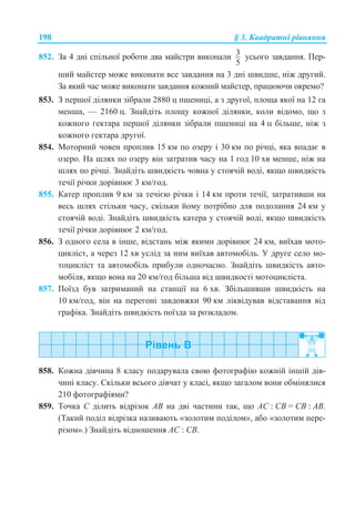 198 § 3. Ʉɜɚɞɪɚɬɧɿ ɪɿɜɧɹɧɧɹ
852. Ɂɚ 4 ɞɧɿ ɫɩɿɥɶɧɨʀ ɪɨɛɨɬɢ ɞɜɚ ɦɚɣɫɬɪɢ ɜɢɤɨɧɚɥɢ 3
5
ɭɫɶɨɝɨ ɡɚɜɞɚɧɧɹ. ɉɟɪ-
ɲɢɣ ɦɚɣɫɬɟɪ ɦɨɠɟ ɜɢɤɨɧɚɬɢ ɜɫɟ ɡɚɜɞɚɧɧɹ ɧɚ 3 ɞɧɿ ɲɜɢɞɲɟ, ɧɿɠ ɞɪɭɝɢɣ.
Ɂɚ ɹɤɢɣ ɱɚɫ ɦɨɠɟ ɜɢɤɨɧɚɬɢ ɡɚɜɞɚɧɧɹ ɤɨɠɧɢɣ ɦɚɣɫɬɟɪ, ɩɪɚɰɸɸɱɢ ɨɤɪɟɦɨ?
853. Ɂ ɩɟɪɲɨʀ ɞɿɥɹɧɤɢ ɡɿɛɪɚɥɢ 2880 ɰ ɩɲɟɧɢɰɿ, ɚ ɡ ɞɪɭɝɨʀ, ɩɥɨɳɚ ɹɤɨʀ ɧɚ 12 ɝɚ
ɦɟɧɲɚ, — 2160 ɰ. Ɂɧɚɣɞɿɬɶ ɩɥɨɳɭ ɤɨɠɧɨʀ ɞɿɥɹɧɤɢ, ɤɨɥɢ ɜɿɞɨɦɨ, ɳɨ ɡ
ɤɨɠɧɨɝɨ ɝɟɤɬɚɪɚ ɩɟɪɲɨʀ ɞɿɥɹɧɤɢ ɡɿɛɪɚɥɢ ɩɲɟɧɢɰɿ ɧɚ 4 ɰ ɛɿɥɶɲɟ, ɧɿɠ ɡ
ɤɨɠɧɨɝɨ ɝɟɤɬɚɪɚ ɞɪɭɝɨʀ.
854. Ɇɨɬɨɪɧɢɣ ɱɨɜɟɧ ɩɪɨɩɥɢɜ 15 ɤɦ ɩɨ ɨɡɟɪɭ ɿ 30 ɤɦ ɩɨ ɪɿɱɰɿ, ɹɤɚ ɜɩɚɞɚɽ ɜ
ɨɡɟɪɨ. ɇɚ ɲɥɹɯ ɩɨ ɨɡɟɪɭ ɜɿɧ ɡɚɬɪɚɬɢɜ ɱɚɫɭ ɧɚ 1 ɝɨɞ 10 ɯɜ ɦɟɧɲɟ, ɧɿɠ ɧɚ
ɲɥɹɯ ɩɨ ɪɿɱɰɿ. Ɂɧɚɣɞɿɬɶ ɲɜɢɞɤɿɫɬɶ ɱɨɜɧɚ ɭ ɫɬɨɹɱɿɣ ɜɨɞɿ, ɹɤɳɨ ɲɜɢɞɤɿɫɬɶ
ɬɟɱɿʀ ɪɿɱɤɢ ɞɨɪɿɜɧɸɽ 3 ɤɦ/ɝɨɞ.
855. Ʉɚɬɟɪ ɩɪɨɩɥɢɜ 9 ɤɦ ɡɚ ɬɟɱɿɽɸ ɪɿɱɤɢ ɿ 14 ɤɦ ɩɪɨɬɢ ɬɟɱɿʀ, ɡɚɬɪɚɬɢɜɲɢ ɧɚ
ɜɟɫɶ ɲɥɹɯ ɫɬɿɥɶɤɢ ɱɚɫɭ, ɫɤɿɥɶɤɢ ɣɨɦɭ ɩɨɬɪɿɛɧɨ ɞɥɹ ɩɨɞɨɥɚɧɧɹ 24 ɤɦ ɭ
ɫɬɨɹɱɿɣ ɜɨɞɿ. Ɂɧɚɣɞɿɬɶ ɲɜɢɞɤɿɫɬɶ ɤɚɬɟɪɚ ɭ ɫɬɨɹɱɿɣ ɜɨɞɿ, ɹɤɳɨ ɲɜɢɞɤɿɫɬɶ
ɬɟɱɿʀ ɪɿɱɤɢ ɞɨɪɿɜɧɸɽ 2 ɤɦ/ɝɨɞ.
856. Ɂ ɨɞɧɨɝɨ ɫɟɥɚ ɜ ɿɧɲɟ, ɜɿɞɫɬɚɧɶ ɦɿɠ ɹɤɢɦɢ ɞɨɪɿɜɧɸɽ 24 ɤɦ, ɜɢʀɯɚɜ ɦɨɬɨ-
ɰɢɤɥɿɫɬ, ɚ ɱɟɪɟɡ 12 ɯɜ ɭɫɥɿɞ ɡɚ ɧɢɦ ɜɢʀɯɚɜ ɚɜɬɨɦɨɛɿɥɶ. ɍ ɞɪɭɝɟ ɫɟɥɨ ɦɨ-
ɬɨɰɢɤɥɿɫɬ ɬɚ ɚɜɬɨɦɨɛɿɥɶ ɩɪɢɛɭɥɢ ɨɞɧɨɱɚɫɧɨ. Ɂɧɚɣɞɿɬɶ ɲɜɢɞɤɿɫɬɶ ɚɜɬɨ-
ɦɨɛɿɥɹ, ɹɤɳɨ ɜɨɧɚ ɧɚ 20 ɤɦ/ɝɨɞ ɛɿɥɶɲɚ ɜɿɞ ɲɜɢɞɤɨɫɬɿ ɦɨɬɨɰɢɤɥɿɫɬɚ.
857. ɉɨʀɡɞ ɛɭɜ ɡɚɬɪɢɦɚɧɢɣ ɧɚ ɫɬɚɧɰɿʀ ɧɚ 6 ɯɜ. Ɂɛɿɥɶɲɢɜɲɢ ɲɜɢɞɤɿɫɬɶ ɧɚ
10 ɤɦ/ɝɨɞ, ɜɿɧ ɧɚ ɩɟɪɟɝɨɧɿ ɡɚɜɞɨɜɠɤɢ 90 ɤɦ ɥɿɤɜɿɞɭɜɚɜ ɜɿɞɫɬɚɜɚɧɧɹ ɜɿɞ
ɝɪɚɮɿɤɚ. Ɂɧɚɣɞɿɬɶ ɲɜɢɞɤɿɫɬɶ ɩɨʀɡɞɚ ɡɚ ɪɨɡɤɥɚɞɨɦ.
858. Ʉɨɠɧɚ ɞɿɜɱɢɧɚ 8 ɤɥɚɫɭ ɩɨɞɚɪɭɜɚɥɚ ɫɜɨɸ ɮɨɬɨɝɪɚɮɿɸ ɤɨɠɧɿɣ ɿɧɲɿɣ ɞɿɜ-
ɱɢɧɿ ɤɥɚɫɭ. ɋɤɿɥɶɤɢ ɜɫɶɨɝɨ ɞɿɜɱɚɬ ɭ ɤɥɚɫɿ, ɹɤɳɨ ɡɚɝɚɥɨɦ ɜɨɧɢ ɨɛɦɿɧɹɥɢɫɹ
210 ɮɨɬɨɝɪɚɮɿɹɦɢ?
859. Ɍɨɱɤɚ C ɞɿɥɢɬɶ ɜɿɞɪɿɡɨɤ AB ɧɚ ɞɜɿ ɱɚɫɬɢɧɢ ɬɚɤ, ɳɨ AC : CB = CB : AB.
(Ɍɚɤɢɣ ɩɨɞɿɥ ɜɿɞɪɿɡɤɚ ɧɚɡɢɜɚɸɬɶ «ɡɨɥɨɬɢɦ ɩɨɞɿɥɨɦ», ɚɛɨ «ɡɨɥɨɬɢɦ ɩɟɪɟ-
ɪɿɡɨɦ».) Ɂɧɚɣɞɿɬɶ ɜɿɞɧɨɲɟɧɧɹ AC : CB.
 