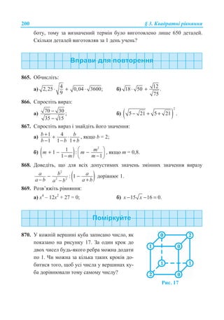 200 § 3. Ʉɜɚɞɪɚɬɧɿ ɪɿɜɧɹɧɧɹ
ɛɨɬɭ, ɬɨɦɭ ɡɚ ɜɢɡɧɚɱɟɧɢɣ ɬɟɪɦɿɧ ɛɭɥɨ ɜɢɝɨɬɨɜɥɟɧɨ ɥɢɲɟ 650 ɞɟɬɚɥɟɣ.
ɋɤɿɥɶɤɢ ɞɟɬɚɥɟɣ ɜɢɝɨɬɨɜɥɹɜ ɡɚ 1 ɞɟɧɶ ɭɱɟɧɶ?
865. Ɉɛɱɢɫɥɿɬɶ:
ɚ) 42,25 0,04 3600;
9
⋅ + ⋅ ɛ) 1218 50 .
75
⋅ +
866. ɋɩɪɨɫɬɿɬɶ ɜɢɪɚɡ:
ɚ) 70 30 ;
35 15
−
−
ɛ) ( )
2
5 21 5 21 .− + +
867. ɋɩɪɨɫɬɿɬɶ ɜɢɪɚɡ ɿ ɡɧɚɣɞɿɬɶ ɣɨɝɨ ɡɧɚɱɟɧɧɹ:
ɚ) 1 4
1 1 1
b b
b b b
+ + ⋅
− − +
, ɹɤɳɨ b = 2;
ɛ) ( )
2
11 :
1 1
§ ·
+ − −¨ ¸− −© ¹
mm m
m m
, ɹɤɳɨ ɬ = 0,8.
868. Ⱦɨɜɟɞɿɬɶ, ɳɨ ɞɥɹ ɜɫɿɯ ɞɨɩɭɫɬɢɦɢɯ ɡɧɚɱɟɧɶ ɡɦɿɧɧɢɯ ɡɧɚɱɟɧɧɹ ɜɢɪɚɡɭ
( )
2
2 2
: 1a b a
a b a ba b
− −
− +−
ɞɨɪɿɜɧɸɽ 1.
869. Ɋɨɡɜ’ɹɠɿɬɶ ɪɿɜɧɹɧɧɹ:
ɚ) ɯ4
– 12ɯ2
+ 27 = 0; ɛ) 15 16 0.x x− − =
870. ɍ ɤɨɠɧɿɣ ɜɟɪɲɢɧɿ ɤɭɛɚ ɡɚɩɢɫɚɧɨ ɱɢɫɥɨ, ɹɤ
ɩɨɤɚɡɚɧɨ ɧɚ ɪɢɫɭɧɤɭ 17. Ɂɚ ɨɞɢɧ ɤɪɨɤ ɞɨ
ɞɜɨɯ ɱɢɫɟɥ ɛɭɞɶ-ɹɤɨɝɨ ɪɟɛɪɚ ɦɨɠɧɚ ɞɨɞɚɬɢ
ɩɨ 1. ɑɢ ɦɨɠɧɚ ɡɚ ɤɿɥɶɤɚ ɬɚɤɢɯ ɤɪɨɤɿɜ ɞɨ-
ɛɢɬɢɫɹ ɬɨɝɨ, ɳɨɛ ɭɫɿ ɱɢɫɥɚ ɭ ɜɟɪɲɢɧɚɯ ɤɭ-
ɛɚ ɞɨɪɿɜɧɸɜɚɥɢ ɬɨɦɭ ɫɚɦɨɦɭ ɱɢɫɥɭ?
Ɋɢɫ. 17
 