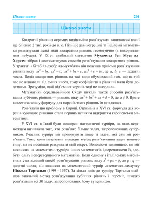 ɐɿɤɚɜɨ ɡɧɚɬɢ 201
Ʉɜɚɞɪɚɬɧɿ ɪɿɜɧɹɧɧɹ ɨɤɪɟɦɢɯ ɜɢɞɿɜ ɜɦɿɥɢ ɪɨɡɜ’ɹɡɭɜɚɬɢ ɜɚɜɢɥɨɧɫɶɤɿ ɜɱɟɧɿ
ɳɟ ɛɥɢɡɶɤɨ 2 ɬɢɫ. ɪɨɤɿɜ ɞɨ ɧ. ɟ. ɉɿɡɧɿɲɟ ɞɚɜɧɶɨɝɪɟɰɶɤɿ ɬɚ ɿɧɞɿɣɫɶɤɿ ɦɚɬɟɦɚɬɢ-
ɤɢ ɪɨɡɜ’ɹɡɭɜɚɥɢ ɞɟɹɤɿ ɜɢɞɢ ɤɜɚɞɪɚɬɧɢɯ ɪɿɜɧɹɧɶ ɝɟɨɦɟɬɪɢɱɧɨ (ɡ ɜɢɤɨɪɢɫɬɚɧ-
ɧɹɦ ɩɨɛɭɞɨɜ). ɍ IX ɫɬ. ɚɪɚɛɫɶɤɢɣ ɦɚɬɟɦɚɬɢɤ Ɇɭɯɚɦɦɟɞ ɛɟɧ Ɇɭɫɚ ɚɥ-
ɏɨɪɟɡɦɿ ɡɿɛɪɚɜ ɿ ɫɢɫɬɟɦɚɬɢɡɭɜɚɜ ɫɩɨɫɨɛɢ ɪɨɡɜ’ɹɡɭɜɚɧɧɹ ɤɜɚɞɪɚɬɧɢɯ ɪɿɜɧɹɧɶ.
ɍ ɬɪɚɤɬɚɬɿ «Ʉɿɬɚɛ ɚɥ-ɞɠɟɛɪ ɚɥ-ɦɭɤɚɛɚɥɚ» ɜɿɧ ɩɨɹɫɧɢɜ ɩɪɢɣɨɦɢ ɪɨɡɜ’ɹɡɭɜɚɧɧɹ
ɪɿɜɧɹɧɶ ɜɢɞɭ ax2
= bx, ax2
= c, ax2
+ bx = c, ax2
+ c = bx, ɞɟ ɚ, b, ɫ — ɞɨɞɚɬɧɿ
ɱɢɫɥɚ. ɉɨɞɿɥ ɤɜɚɞɪɚɬɧɢɯ ɪɿɜɧɹɧɶ ɧɚ ɬɚɤɿ ɜɢɞɢ ɨɛɭɦɨɜɥɟɧɢɣ ɬɢɦ, ɳɨ ɧɚ ɬɨɣ
ɱɚɫ ɧɟ ɜɢɡɧɚɜɚɥɢ ɜɿɞ’ɽɦɧɢɯ ɱɢɫɟɥ, ɬɨɦɭ ɤɨɟɮɿɰɿɽɧɬɢ ɜ ɪɿɜɧɹɧɧɿ ɦɚɥɢ ɛɭɬɢ ɞɨ-
ɞɚɬɧɢɦɢ. Ɂɪɨɡɭɦɿɥɨ, ɳɨ ɣ ɜɿɞ’ɽɦɧɢɯ ɤɨɪɟɧɿɜ ɬɨɞɿ ɧɟ ɡɧɚɯɨɞɢɥɢ.
Ɇɚɬɟɦɚɬɢɤɢ ɫɟɪɟɞɧɶɨɜɿɱɧɨɝɨ ɋɯɨɞɭ ɲɭɤɚɥɢ ɬɚɤɨɠ ɫɩɨɫɨɛɢ ɪɨɡɜ’ɹɡɭ-
ɜɚɧɧɹ ɤɭɛɿɱɧɢɯ ɪɿɜɧɹɧɶ — ɪɿɜɧɹɧɶ ɜɢɞɭ ax3
+ bx2
+ cx + d = 0, ɞɟ a  0. ɉɪɨɬɟ
ɜɢɜɟɫɬɢ ɡɚɝɚɥɶɧɭ ɮɨɪɦɭɥɭ ɞɥɹ ɤɨɪɟɧɿɜ ɬɚɤɢɯ ɪɿɜɧɹɧɶ ʀɦ ɧɟ ɜɞɚɥɨɫɹ.
Ɋɨɡɜ’ɹɡɚɥɢ ɰɸ ɩɪɨɛɥɟɦɭ ɜ ȯɜɪɨɩɿ. Ɉɬɪɢɦɚɧɚ ɜ XVI ɫɬ. ɮɨɪɦɭɥɚ ɞɥɹ ɤɨ-
ɪɟɧɿɜ ɤɭɛɿɱɧɨɝɨ ɪɿɜɧɹɧɧɹ ɫɬɚɥɚ ɩɟɪɲɢɦ ɜɟɥɢɤɢɦ ɜɿɞɤɪɢɬɬɹɦ ɽɜɪɨɩɟɣɫɶɤɨʀ ɦɚ-
ɬɟɦɚɬɢɤɢ.
ɍ XVI ɫɬ. ɜ ȱɬɚɥɿʀ ɛɭɥɢ ɩɨɲɢɪɟɧɿ ɦɚɬɟɦɚɬɢɱɧɿ ɬɭɪɧɿɪɢ, ɧɚ ɹɤɢɯ ɩɟɪɟ-
ɦɨɠɰɟɦ ɜɢɡɧɚɜɚɥɢ ɬɨɝɨ, ɯɬɨ ɪɨɡɜ’ɹɠɟ ɛɿɥɶɲɟ ɡɚɞɚɱ, ɡɚɩɪɨɩɨɧɨɜɚɧɢɯ ɫɭɩɟɪ-
ɧɢɤɨɦ. ɍɱɚɫɧɢɤ ɬɭɪɧɿɪɭ ɦɿɝ ɩɪɨɩɨɧɭɜɚɬɢ ɥɢɲɟ ɬɿ ɡɚɞɚɱɿ, ɹɤɿ ɫɚɦ ɦɿɝ ɪɨɡ-
ɜ’ɹɡɚɬɢ. Ɍɨɦɭ ɤɨɥɢ ɦɚɬɟɦɚɬɢɤ ɡɧɚɯɨɞɢɜ ɦɟɬɨɞ ɪɨɡɜ’ɹɡɭɜɚɧɧɹ ɡɚɞɚɱ ɩɟɜɧɨɝɨ
ɬɢɩɭ, ɜɿɧ ɧɟ ɩɨɫɩɿɲɚɜ ɪɨɡɤɪɢɜɚɬɢ ɫɜɿɣ ɫɟɤɪɟɬ. ȼɨɥɨɞɿɸɱɢ ɬɚɽɦɧɢɰɟɸ, ɜɿɧ ɦɿɝ
ɜɢɤɥɢɤɚɬɢ ɧɚ ɦɚɬɟɦɚɬɢɱɧɿ ɬɭɪɧɿɪɢ ɿɧɲɢɯ ɦɚɬɟɦɚɬɢɤɿɜ ɿ, ɩɟɪɟɦɚɝɚɸɱɢ ʀɯ, ɡɞɨ-
ɛɭɬɢ ɫɥɚɜɭ ɧɟɩɟɪɟɜɟɪɲɟɧɨɝɨ ɦɚɬɟɦɚɬɢɤɚ. Ʉɨɥɢ ɨɞɧɨɦɭ ɡ ɿɬɚɥɿɣɫɶɤɢɯ ɦɚɬɟɦɚ-
ɬɢɤɿɜ ɫɬɚɜ ɜɿɞɨɦɢɣ ɫɩɨɫɿɛ ɪɨɡɜ’ɹɡɭɜɚɧɧɹ ɪɿɜɧɹɧɶ ɜɢɞɭ ɯ3
+ ɪɯ = q, ɞɟ ɪ ɿ q —
ɞɨɞɚɬɧɿ ɱɢɫɥɚ, ɜɿɧ ɜɢɤɥɢɤɚɜ ɧɚ ɦɚɬɟɦɚɬɢɱɧɢɣ ɬɭɪɧɿɪ ɦɚɬɟɦɚɬɢɤɚ-ɫɚɦɨɭɱɤɭ
ɇɿɤɤɨɥɨ Ɍɚɪɬɚɥɶɸ (1499 – 1557). Ɂɚ ɤɿɥɶɤɚ ɞɧɿɜ ɞɨ ɬɭɪɧɿɪɭ Ɍɚɪɬɚɥɶɹ ɡɧɚɣ-
ɲɨɜ ɡɚɝɚɥɶɧɢɣ ɦɟɬɨɞ ɪɨɡɜ’ɹɡɭɜɚɧɧɹ ɤɭɛɿɱɧɢɯ ɪɿɜɧɹɧɶ ɿ ɩɟɪɟɦɿɝ, ɲɜɢɞɤɨ
ɪɨɡɜ’ɹɡɚɜɲɢ ɜɫɿ 30 ɡɚɞɚɱ, ɡɚɩɪɨɩɨɧɨɜɚɧɢɯ ɣɨɦɭ ɫɭɩɟɪɧɢɤɨɦ.
 