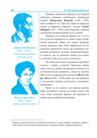 202 § 3. Ʉɜɚɞɪɚɬɧɿ ɪɿɜɧɹɧɧɹ
Ⱦɠɟɪɨɥɚɦɨ Ʉɚɪɞɚɧɨ
(1501 – 1576) —
ɿɬɚɥɿɣɫɶɤɢɣ ɦɚɬɟɦɚɬɢɤ,
ɮɿɥɨɫɨɮ, ɥɿɤɚɪ
Ɂɧɚɣɞɟɧɭ Ɍɚɪɬɚɥɶɽɸ ɮɨɪɦɭɥɭ ɞɥɹ ɤɨɪɟɧɿɜ
ɤɭɛɿɱɧɨɝɨ ɪɿɜɧɹɧɧɹ ɨɩɭɛɥɿɤɭɜɚɜ ɿɬɚɥɿɣɫɶɤɢɣ
ɭɱɟɧɢɣ Ⱦɠɟɪɨɥɚɦɨ Ʉɚɪɞɚɧɨ (1501 – 1576),
ɹɤɢɣ ɞɿɡɧɚɜɫɹ ʀʀ ɜɿɞ Ɍɚɪɬɚɥɶʀ. Ɂɚɪɚɡ ɰɹ ɮɨɪɦɭɥɚ
ɜɿɞɨɦɚ ɹɤ ɮɨɪɦɭɥɚ Ʉɚɪɞɚɧɨ1
. Ɂɝɨɞɨɦ Ʌɭʀɞɠɿ
Ɏɟɪɪɚɪɿ (1522 – 1565), ɭɱɟɧɶ Ʉɚɪɞɚɧɨ, ɡɧɚɣɲɨɜ
ɫɩɨɫɿɛ ɪɨɡɜ’ɹɡɭɜɚɧɧɹ ɪɿɜɧɹɧɶ 4-ɝɨ ɫɬɟɩɟɧɹ.
Ɏɨɪɦɭɥɢ ɞɥɹ ɤɨɪɟɧɿɜ ɪɿɜɧɹɧɶ ɜɿɞ 1-ɝɨ ɞɨ
4-ɝɨ ɫɬɟɩɟɧɿɜ ɜɢɪɚɠɚɸɬɶ ɰɿ ɤɨɪɟɧɿ ɱɟɪɟɡ ɤɨɟɮɿ-
ɰɿɽɧɬɢ ɪɿɜɧɹɧɧɹ. əɤɳɨ ɜɫɿ ɤɨɪɟɧɿ ɪɿɜɧɹɧɧɹ
ɦɨɠɧɚ ɜɢɪɚɡɢɬɢ ɱɟɪɟɡ ɣɨɝɨ ɤɨɟɮɿɰɿɽɧɬɢ ɡɚ ɞɨ-
ɩɨɦɨɝɨɸ ɫɤɿɧɱɟɧɧɨɝɨ ɱɢɫɥɚ ɞɿɣ ɞɨɞɚɜɚɧɧɹ, ɜɿɞ-
ɧɿɦɚɧɧɹ, ɦɧɨɠɟɧɧɹ, ɞɿɥɟɧɧɹ ɿ ɞɨɛɭɜɚɧɧɹ ɤɨɪɟɧɹ,
ɬɨ ɤɚɠɭɬɶ, ɳɨ ɰɟ ɪɿɜɧɹɧɧɹ ɦɨɠɧɚ ɪɨɡɜ’ɹɡɚɬɢ
ɚɥɝɟɛɪɚʀɱɧɨ, ɚɛɨ ɪɨɡɜ’ɹɡɚɬɢ ɜ ɪɚɞɢɤɚɥɚɯ.
ɇɿɥɶɫ Ƚɟɧɪɿɯ Ⱥɛɟɥɶ
(1802 – 1829),
ɧɨɪɜɟɡɶɤɢɣ ɦɚɬɟɦɚɬɢɤ
ɑɢ ɦɨɠɧɚ ɪɨɡɜ’ɹɡɚɬɢ ɜ ɪɚɞɢɤɚɥɚɯ ɪɿɜɧɹɧɧɹ
ɩ’ɹɬɨɝɨ ɿ ɜɢɳɢɯ ɫɬɟɩɟɧɿɜ? ɉɪɨɬɹɝɨɦ ɦɚɣɠɟ
ɬɪɶɨɯ ɫɬɨɥɿɬɶ ɫɩɪɨɛɢ ɦɚɬɟɦɚɬɢɤɿɜ ɜɿɞɩɨɜɿɫɬɢ ɧɚ
ɰɟ ɩɢɬɚɧɧɹ ɛɭɥɢ ɧɟɜɞɚɥɢɦɢ. Ʌɢɲɟ ɧɚ ɩɨɱɚɬɤɭ
XȱX ɫɬɨɥɿɬɬɹ ɧɨɪɜɟɡɶɤɢɣ ɦɚɬɟɦɚɬɢɤ ɇɿɥɶɫ Ƚɟɧ-
ɪɿɯ Ⱥɛɟɥɶ (1802 – 1829) ɞɨɜɿɜ, ɳɨ ɬɚɤɿ ɪɿɜɧɹɧɧɹ
ɜ ɡɚɝɚɥɶɧɨɦɭ ɜɢɩɚɞɤɭ ɪɨɡɜ’ɹɡɚɬɢ ɜ ɪɚɞɢɤɚɥɚɯ
ɧɟɦɨɠɥɢɜɨ.
ɉɪɨɬɟ ɰɟ ɧɟ ɨɡɧɚɱɚɽ, ɳɨ ɤɨɪɟɧɿɜ ɪɿɜɧɹɧɶ
ɜɢɳɟ ɱɟɬɜɟɪɬɨɝɨ ɫɬɟɩɟɧɹ ɧɟ ɦɨɠɧɚ ɡɧɚɣɬɢ. ɇɟ
ɿɫɧɭɽ ɥɢɲɟ ɡɚɝɚɥɶɧɢɯ ɮɨɪɦɭɥ, ɹɤɿ ɜɢɪɚɠɚɥɢ ɛ
ɤɨɪɟɧɿ ɱɟɪɟɡ ɤɨɟɮɿɰɿɽɧɬɢ ɪɿɜɧɹɧɧɹ.
1
Ʉɚɪɞɚɧɨ ɜɿɞɨɦɢɣ ɬɚɤɨɠ ɹɤ ɜɟɥɢɤɢɣ ɜɢɧɚɯɿɞɧɢɤ: ɞɨ ɣɨɝɨ ɞɨɪɨɛɤɭ ɧɚɥɟɠɚɬɶ ɞɨɛɪɟ ɜɿ-
ɞɨɦɿ ɜɨɞɿɹɦ ɬɚ ɦɟɯɚɧɿɤɚɦ ɤɚɪɞɚɧɧɢɣ ɜɚɥ, ɤɚɪɞɚɧɧɚ ɦɭɮɬɚ, ɤɚɪɞɚɧɧɚ ɩɟɪɟɞɚɱɚ.
 