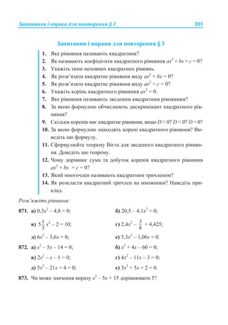Ɂɚɩɢɬɚɧɧɹ ɿ ɜɩɪɚɜɢ ɞɥɹ ɩɨɜɬɨɪɟɧɧɹ § 3 203
Ɂɚɩɢɬɚɧɧɹ ɿ ɜɩɪɚɜɢ ɞɥɹ ɩɨɜɬɨɪɟɧɧɹ § 3
1. əɤɟ ɪɿɜɧɹɧɧɹ ɧɚɡɢɜɚɸɬɶ ɤɜɚɞɪɚɬɧɢɦ?
2. əɤ ɧɚɡɢɜɚɸɬɶ ɤɨɟɮɿɰɿɽɧɬɢ ɤɜɚɞɪɚɬɧɨɝɨ ɪɿɜɧɹɧɧɹ ax2
+ bx + ɫ = 0?
3. ɍɤɚɠɿɬɶ ɬɢɩɢ ɧɟɩɨɜɧɢɯ ɤɜɚɞɪɚɬɧɢɯ ɪɿɜɧɹɧɶ.
4. əɤ ɪɨɡɜ’ɹɡɚɬɢ ɤɜɚɞɪɚɬɧɟ ɪɿɜɧɹɧɧɹ ɜɢɞɭ ax2
+ bx = 0?
5. əɤ ɪɨɡɜ’ɹɡɚɬɢ ɤɜɚɞɪɚɬɧɟ ɪɿɜɧɹɧɧɹ ɜɢɞɭ ax2
+ ɫ = 0?
6. ɍɤɚɠɿɬɶ ɤɨɪɿɧɶ ɤɜɚɞɪɚɬɧɨɝɨ ɪɿɜɧɹɧɧɹ ax2
= 0.
7. əɤɟ ɪɿɜɧɹɧɧɹ ɧɚɡɢɜɚɸɬɶ ɡɜɟɞɟɧɢɦ ɤɜɚɞɪɚɬɧɢɦ ɪɿɜɧɹɧɧɹɦ?
8. Ɂɚ ɹɤɨɸ ɮɨɪɦɭɥɨɸ ɨɛɱɢɫɥɸɸɬɶ ɞɢɫɤɪɢɦɿɧɚɧɬ ɤɜɚɞɪɚɬɧɨɝɨ ɪɿɜ-
ɧɹɧɧɹ?
9. ɋɤɿɥɶɤɢ ɤɨɪɟɧɿɜ ɦɚɽ ɤɜɚɞɪɚɬɧɟ ɪɿɜɧɹɧɧɹ, ɹɤɳɨ D  0? D  0? D = 0?
10. Ɂɚ ɹɤɨɸ ɮɨɪɦɭɥɨɸ ɡɧɚɯɨɞɹɬɶ ɤɨɪɟɧɿ ɤɜɚɞɪɚɬɧɨɝɨ ɪɿɜɧɹɧɧɹ? ȼɢ-
ɜɟɞɿɬɶ ɰɸ ɮɨɪɦɭɥɭ.
11. ɋɮɨɪɦɭɥɸɣɬɟ ɬɟɨɪɟɦɭ ȼɿɽɬɚ ɞɥɹ ɡɜɟɞɟɧɨɝɨ ɤɜɚɞɪɚɬɧɨɝɨ ɪɿɜɧɹɧ-
ɧɹ. Ⱦɨɜɟɞɿɬɶ ɰɸ ɬɟɨɪɟɦɭ.
12. ɑɨɦɭ ɞɨɪɿɜɧɸɽ ɫɭɦɚ ɬɚ ɞɨɛɭɬɨɤ ɤɨɪɟɧɿɜ ɤɜɚɞɪɚɬɧɨɝɨ ɪɿɜɧɹɧɧɹ
ax2
+ bx + ɫ = 0?
13. əɤɢɣ ɦɧɨɝɨɱɥɟɧ ɧɚɡɢɜɚɸɬɶ ɤɜɚɞɪɚɬɧɢɦ ɬɪɢɱɥɟɧɨɦ?
14. əɤ ɪɨɡɤɥɚɫɬɢ ɤɜɚɞɪɚɬɧɢɣ ɬɪɢɱɥɟɧ ɧɚ ɦɧɨɠɧɢɤɢ? ɇɚɜɟɞɿɬɶ ɩɪɢ-
ɤɥɚɞ.
Ɋɨɡɜ’ɹɠɿɬɶ ɪɿɜɧɹɧɧɹ:
871. ɚ) 0,3ɯ2
– 4,8 = 0; ɛ) 20,5 – 4,1ɯ2
= 0;
ɜ) 15
3
ɯ2
– 2 = 10; ɝ) 2,4ɯ2
– 3
8
= 4,425;
ɞ) 6ɯ2
– 3,6ɯ = 0; ɟ) 5,3ɯ2
– 1,06ɯ = 0.
872. ɚ) ɯ2
– 5ɯ – 14 = 0; ɛ) ɯ2
+ 4ɯ – 60 = 0;
ɜ) 2ɯ2
– ɯ – 1 = 0; ɝ) 4ɯ2
– 11ɯ – 3 = 0;
ɞ) 5ɯ2
– 21ɯ + 4 = 0; ɟ) 3ɯ2
+ 5ɯ + 2 = 0.
873. ɑɢ ɦɨɠɟ ɡɧɚɱɟɧɧɹ ɜɢɪɚɡɭ ɯ2
– 5ɯ + 15 ɞɨɪɿɜɧɸɜɚɬɢ 5?
 