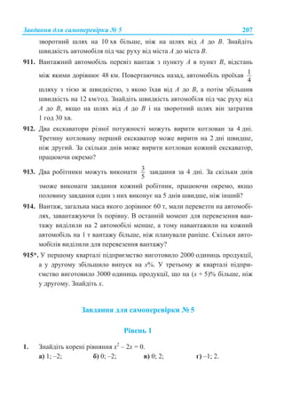 Ɂɚɜɞɚɧɧɹ ɞɥɹ ɫɚɦɨɩɟɪɟɜɿɪɤɢ ʋ 5 207
ɡɜɨɪɨɬɧɢɣ ɲɥɹɯ ɧɚ 10 ɯɜ ɛɿɥɶɲɟ, ɧɿɠ ɧɚ ɲɥɹɯ ɜɿɞ A ɞɨ B. Ɂɧɚɣɞɿɬɶ
ɲɜɢɞɤɿɫɬɶ ɚɜɬɨɦɨɛɿɥɹ ɩɿɞ ɱɚɫ ɪɭɯɭ ɜɿɞ ɦɿɫɬɚ A ɞɨ ɦɿɫɬɚ B.
911. ȼɚɧɬɚɠɧɢɣ ɚɜɬɨɦɨɛɿɥɶ ɩɟɪɟɜɿɡ ɜɚɧɬɚɠ ɡ ɩɭɧɤɬɭ A ɜ ɩɭɧɤɬ B, ɜɿɞɫɬɚɧɶ
ɦɿɠ ɹɤɢɦɢ ɞɨɪɿɜɧɸɽ 48 ɤɦ. ɉɨɜɟɪɬɚɸɱɢɫɶ ɧɚɡɚɞ, ɚɜɬɨɦɨɛɿɥɶ ɩɪɨʀɯɚɜ 1
4
ɲɥɹɯɭ ɡ ɬɿɽɸ ɠ ɲɜɢɞɤɿɫɬɸ, ɡ ɹɤɨɸ ʀɯɚɜ ɜɿɞ A ɞɨ B, ɚ ɩɨɬɿɦ ɡɛɿɥɶɲɢɜ
ɲɜɢɞɤɿɫɬɶ ɧɚ 12 ɤɦ/ɝɨɞ. Ɂɧɚɣɞɿɬɶ ɲɜɢɞɤɿɫɬɶ ɚɜɬɨɦɨɛɿɥɹ ɩɿɞ ɱɚɫ ɪɭɯɭ ɜɿɞ
A ɞɨ B, ɹɤɳɨ ɧɚ ɲɥɹɯ ɜɿɞ A ɞɨ B ɿ ɧɚ ɡɜɨɪɨɬɧɢɣ ɲɥɹɯ ɜɿɧ ɡɚɬɪɚɬɢɜ
1 ɝɨɞ 30 ɯɜ.
912. Ⱦɜɚ ɟɤɫɤɚɜɚɬɨɪɢ ɪɿɡɧɨʀ ɩɨɬɭɠɧɨɫɬɿ ɦɨɠɭɬɶ ɜɢɪɢɬɢ ɤɨɬɥɨɜɚɧ ɡɚ 4 ɞɧɿ.
Ɍɪɟɬɢɧɭ ɤɨɬɥɨɜɚɧɭ ɩɟɪɲɢɣ ɟɤɫɤɚɜɚɬɨɪ ɦɨɠɟ ɜɢɪɢɬɢ ɧɚ 2 ɞɧɿ ɲɜɢɞɲɟ,
ɧɿɠ ɞɪɭɝɢɣ. Ɂɚ ɫɤɿɥɶɤɢ ɞɧɿɜ ɦɨɠɟ ɜɢɪɢɬɢ ɤɨɬɥɨɜɚɧ ɤɨɠɧɢɣ ɟɤɫɤɚɜɚɬɨɪ,
ɩɪɚɰɸɸɱɢ ɨɤɪɟɦɨ?
913. Ⱦɜɚ ɪɨɛɿɬɧɢɤɢ ɦɨɠɭɬɶ ɜɢɤɨɧɚɬɢ 3
5
ɡɚɜɞɚɧɧɹ ɡɚ 4 ɞɧɿ. Ɂɚ ɫɤɿɥɶɤɢ ɞɧɿɜ
ɡɦɨɠɟ ɜɢɤɨɧɚɬɢ ɡɚɜɞɚɧɧɹ ɤɨɠɧɢɣ ɪɨɛɿɬɧɢɤ, ɩɪɚɰɸɸɱɢ ɨɤɪɟɦɨ, ɹɤɳɨ
ɩɨɥɨɜɢɧɭ ɡɚɜɞɚɧɧɹ ɨɞɢɧ ɡ ɧɢɯ ɜɢɤɨɧɭɽ ɧɚ 5 ɞɧɿɜ ɲɜɢɞɲɟ, ɧɿɠ ɿɧɲɢɣ?
914. ȼɚɧɬɚɠ, ɡɚɝɚɥɶɧɚ ɦɚɫɚ ɹɤɨɝɨ ɞɨɪɿɜɧɸɽ 60 ɬ, ɦɚɥɢ ɩɟɪɟɜɟɡɬɢ ɧɚ ɚɜɬɨɦɨɛɿ-
ɥɹɯ, ɡɚɜɚɧɬɚɠɭɸɱɢ ʀɯ ɩɨɪɿɜɧɭ. ȼ ɨɫɬɚɧɧɿɣ ɦɨɦɟɧɬ ɞɥɹ ɩɟɪɟɜɟɡɟɧɧɹ ɜɚɧ-
ɬɚɠɭ ɜɢɞɿɥɢɥɢ ɧɚ 2 ɚɜɬɨɦɨɛɿɥɿ ɦɟɧɲɟ, ɚ ɬɨɦɭ ɧɚɜɚɧɬɚɠɢɥɢ ɧɚ ɤɨɠɧɢɣ
ɚɜɬɨɦɨɛɿɥɶ ɧɚ 1 ɬ ɜɚɧɬɚɠɭ ɛɿɥɶɲɟ, ɧɿɠ ɩɥɚɧɭɜɚɥɢ ɪɚɧɿɲɟ. ɋɤɿɥɶɤɢ ɚɜɬɨ-
ɦɨɛɿɥɿɜ ɜɢɞɿɥɢɥɢ ɞɥɹ ɩɟɪɟɜɟɡɟɧɧɹ ɜɚɧɬɚɠɭ?
915*. ɍ ɩɟɪɲɨɦɭ ɤɜɚɪɬɚɥɿ ɩɿɞɩɪɢɽɦɫɬɜɨ ɜɢɝɨɬɨɜɢɥɨ 2000 ɨɞɢɧɢɰɶ ɩɪɨɞɭɤɰɿʀ,
ɚ ɭ ɞɪɭɝɨɦɭ ɡɛɿɥɶɲɢɥɨ ɜɢɩɭɫɤ ɧɚ ɯ%. ɍ ɬɪɟɬɶɨɦɭ ɠ ɤɜɚɪɬɚɥɿ ɩɿɞɩɪɢ-
ɽɦɫɬɜɨ ɜɢɝɨɬɨɜɢɥɨ 3000 ɨɞɢɧɢɰɶ ɩɪɨɞɭɤɰɿʀ, ɳɨ ɧɚ (ɯ + 5)% ɛɿɥɶɲɟ, ɧɿɠ
ɭ ɞɪɭɝɨɦɭ. Ɂɧɚɣɞɿɬɶ ɯ.
Ɂɚɜɞɚɧɧɹ ɞɥɹ ɫɚɦɨɩɟɪɟɜɿɪɤɢ ʋ 5
Ɋɿɜɟɧɶ 1
1. Ɂɧɚɣɞɿɬɶ ɤɨɪɟɧɿ ɪɿɜɧɹɧɧɹ ɯ2
– 2ɯ = 0.
ɚ) 1; –2; ɛ) 0; –2; ɜ) 0; 2; ɝ) –1; 2.
 