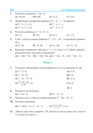 208 § 3. Ʉɜɚɞɪɚɬɧɿ ɪɿɜɧɹɧɧɹ
2. Ɋɨɡɜ’ɹɠɿɬɶ ɪɿɜɧɹɧɧɹ ɯ2
– 64 = 0.
ɚ) –64; 64; ɛ) 0; 64; ɜ) –2; 2; ɝ) –8; 8.
3. Ⱦɢɫɤɪɢɦɿɧɚɧɬ ɤɜɚɞɪɚɬɧɨɝɨ ɪɿɜɧɹɧɧɹ 3ɯ2
+ 2ɯ – 1 = 0 ɞɨɪɿɜɧɸɽ:
ɚ) 22
– 4 ⋅ 3 ⋅ (–1); ɛ) 22
– 4 ⋅ 3 ⋅ 1;
ɜ) 32
– 4 ⋅ 2 ⋅ (–1); ɝ) 12
– 4 ⋅ 3 ⋅ 2.
4. Ɋɨɡɜ’ɹɠɿɬɶ ɪɿɜɧɹɧɧɹ ɯ2
+ 7ɯ – 8 = 0.
ɚ) 1; 8; ɛ) 7; 8; ɜ) –8; 1; ɝ) –1; 8.
5. ɋɭɦɚ ɿ ɞɨɛɭɬɨɤ ɤɨɪɟɧɿɜ ɪɿɜɧɹɧɧɹ ɯ2
+ 11ɯ + 30 = 0 ɜɿɞɩɨɜɿɞɧɨ ɞɨɪɿɜɧɸ-
ɸɬɶ:
ɚ) 11; 30; ɛ) –11; 30; ɜ) 11; –30; ɝ) –11; –30.
6. Ʉɨɪɟɧɹɦɢ ɤɜɚɞɪɚɬɧɨɝɨ ɬɪɢɱɥɟɧɚ ɯ2
– ɯ – 6 ɽ ɱɢɫɥɚ –2 ɿ 3. əɤɢɣ ɡ ɜɢɪɚɡɿɜ ɽ
ɪɨɡɤɥɚɞɨɦ ɰɶɨɝɨ ɬɪɢɱɥɟɧɚ ɧɚ ɦɧɨɠɧɢɤɢ?
ɚ) (ɯ – 2)(ɯ + 3); ɛ) (ɯ – 1)(ɯ + 6); ɜ) (ɯ + 2)(ɯ – 3); ɝ) (ɯ – 2)(ɯ – 3).
Ɋɿɜɟɧɶ 2
7. ɍɫɬɚɧɨɜɿɬɶ ɜɿɞɩɨɜɿɞɧɿɫɬɶ ɦɿɠ ɪɿɜɧɹɧɧɹɦɢ (1–4) ɬɚ ʀɯ ɤɨɪɟɧɹɦɢ (Ⱥ–Ⱦ).
1) ɯ2
– 4 = 0; Ⱥ) –2, 6;
2) ɯ2
– 4ɯ = 0; Ȼ) 0, 2;
3) ɯ2
– 4ɯ – 12 = 0; ȼ) –2, 2;
4)
2
4 12 0.
6
x x
x
− − =
−
Ƚ) 0, 4;
Ⱦ) –2.
8. Ɋɨɡɤɥɚɞɿɬɶ ɧɚ ɦɧɨɠɧɢɤɢ:
ɚ) ɯ2
+ 6ɯ + 8; ɛ) 2ɯ2
– 5ɯ + 3.
9. Ɂɧɚɣɞɿɬɶ ɫɭɦɭ ɬɚ ɞɨɛɭɬɨɤ ɤɨɪɟɧɿɜ ɪɿɜɧɹɧɧɹ ɯ2
– 10ɯ + 24 = 0.
10. Ɋɨɡɜ’ɹɠɿɬɶ ɪɿɜɧɹɧɧɹ:
ɚ) (ɯ + 3)(2ɯ – 1) = ɯ2
+ 5ɯ – 7; ɛ)
2
6 3 0.
2
x x
x
+ − + =
−
11. Ⱦɨɛɭɬɨɤ ɞɜɨɯ ɱɢɫɟɥ ɞɨɪɿɜɧɸɽ –24. Ɂɧɚɣɞɿɬɶ ɰɿ ɱɢɫɥɚ, ɹɤɳɨ ɨɞɧɟ ɡ ɧɢɯ ɧɚ
11 ɛɿɥɶɲɟ ɜɿɞ ɿɧɲɨɝɨ.
 