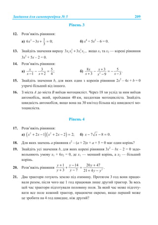 Ɂɚɜɞɚɧɧɹ ɞɥɹ ɫɚɦɨɩɟɪɟɜɿɪɤɢ ʋ 5 209
Ɋɿɜɟɧɶ 3
12. Ɋɨɡɜ’ɹɠɿɬɶ ɪɿɜɧɹɧɧɹ:
ɚ) 2 16 3 0;
3
x x− + = ɛ) ɯ4
+ 5ɯ2
– 6 = 0.
13. Ɂɧɚɣɞɿɬɶ ɡɧɚɱɟɧɧɹ ɜɢɪɚɡɭ 2 2
1 2 1 23 3x x x x+ , ɹɤɳɨ ɯ1 ɬɚ ɯ2 — ɤɨɪɟɧɿ ɪɿɜɧɹɧɧɹ
3ɯ2
+ 5ɯ – 2 = 0.
14. Ɋɨɡɜ’ɹɠɿɬɶ ɪɿɜɧɹɧɧɹ:
ɚ) 3 5 ;
1 2 4
x
x x
− =
− +
ɛ) 2
8 3 5 .
3 39
x x
x xx
+− = −
+ −−
15. Ɂɧɚɣɞɿɬɶ ɡɧɚɱɟɧɧɹ b, ɞɥɹ ɹɤɢɯ ɨɞɢɧ ɡ ɤɨɪɟɧɿɜ ɪɿɜɧɹɧɧɹ 2ɯ2
– 4ɯ + b = 0
ɭɬɪɢɱɿ ɛɿɥɶɲɢɣ ɜɿɞ ɿɧɲɨɝɨ.
16. Ɂ ɦɿɫɬɚ A ɞɨ ɦɿɫɬɚ B ɜɢʀɯɚɜ ɦɨɬɨɰɢɤɥɿɫɬ. ɑɟɪɟɡ 18 ɯɜ ɭɫɥɿɞ ɡɚ ɧɢɦ ɜɢʀɯɚɜ
ɚɜɬɨɦɨɛɿɥɶ, ɹɤɢɣ, ɩɪɨʀɯɚɜɲɢ 40 ɤɦ, ɧɚɡɞɨɝɧɚɜ ɦɨɬɨɰɢɤɥɿɫɬɚ. Ɂɧɚɣɞɿɬɶ
ɲɜɢɞɤɿɫɬɶ ɚɜɬɨɦɨɛɿɥɹ, ɹɤɳɨ ɜɨɧɚ ɧɚ 30 ɤɦ/ɝɨɞ ɛɿɥɶɲɚ ɜɿɞ ɲɜɢɞɤɨɫɬɿ ɦɨ-
ɬɨɰɢɤɥɿɫɬɚ.
Ɋɿɜɟɧɶ 4
17. Ɋɨɡɜ’ɹɠɿɬɶ ɪɿɜɧɹɧɧɹ:
ɚ) ( )( )2 2
2 1 2 2 2;x x x x+ − + − = ɛ) 7 8 0.x x− − =
18. Ⱦɥɹ ɹɤɢɯ ɡɧɚɱɟɧɶ ɚ ɪɿɜɧɹɧɧɹ ɯ2
– (ɚ + 2)ɯ + ɚ + 5 = 0 ɦɚɽ ɨɞɢɧ ɤɨɪɿɧɶ?
19. Ɂɧɚɣɞɿɬɶ ɭɫɿ ɡɧɚɱɟɧɧɹ b, ɞɥɹ ɹɤɢɯ ɤɨɪɟɧɿ ɪɿɜɧɹɧɧɹ 3ɯ2
– bɯ – 2 = 0 ɡɚɞɨ-
ɜɨɥɶɧɹɸɬɶ ɭɦɨɜɭ ɯ1 + 6ɯ2 = 0, ɞɟ x1 — ɦɟɧɲɢɣ ɤɨɪɿɧɶ, ɚ x2 — ɛɿɥɶɲɢɣ
ɤɨɪɿɧɶ.
20. Ɋɨɡɜ’ɹɠɿɬɶ ɪɿɜɧɹɧɧɹ 2
1 14 20 47
.
3 7 21 4
y y y
y y y y
+ − +
+ =
+ − + −
21. Ⱦɜɚ ɬɪɚɤɬɨɪɢ ɝɨɬɭɸɬɶ ɡɟɦɥɸ ɩɿɞ ɨɡɢɦɢɧɭ. ɉɪɨɬɹɝɨɦ 3 ɝɨɞ ɜɨɧɢ ɩɪɚɰɸ-
ɜɚɥɢ ɪɚɡɨɦ, ɩɿɫɥɹ ɱɨɝɨ ɳɟ 1 ɝɨɞ ɩɪɚɰɸɜɚɜ ɥɢɲɟ ɞɪɭɝɢɣ ɬɪɚɤɬɨɪ. Ɂɚ ɜɟɫɶ
ɰɟɣ ɱɚɫ ɬɪɚɤɬɨɪɢ ɩɿɞɝɨɬɭɜɚɥɢ ɩɨɥɨɜɢɧɭ ɩɨɥɹ. Ɂɚ ɹɤɢɣ ɱɚɫ ɦɨɠɟ ɩɿɞɝɨɬɭ-
ɜɚɬɢ ɜɫɟ ɩɨɥɟ ɤɨɠɧɢɣ ɬɪɚɤɬɨɪ, ɩɪɚɰɸɸɱɢ ɨɤɪɟɦɨ, ɹɤɳɨ ɩɟɪɲɢɣ ɦɨɠɟ
ɰɟ ɡɪɨɛɢɬɢ ɧɚ 4 ɝɨɞ ɲɜɢɞɲɟ, ɧɿɠ ɞɪɭɝɢɣ?
 