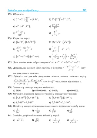 Ɂɚɞɚɱɿ ɡɚ ɤɭɪɫ ɚɥɝɟɛɪɢ 8 ɤɥɚɫɭ 213
933. Ɉɛɱɢɫɥɿɬɶ:
ɚ) ( )
3
2 222 32 (0,5) ;
5
−
− −
+ ⋅ + ɛ) ( )
27 3 7 9
3 3 5 :5 ;− − −
⋅ −
ɜ) ( )5 6 2
4 : 4 : 4 ;− − −
ɝ)
3 8
10
2 2 ;
2
− −
−
⋅
ɞ)
3 4
2
5 25 ;
125
−
⋅ ɟ)
5
6 5
6 .
2 3
−
− −
⋅
934. ɋɩɪɨɫɬɿɬɶ ɜɢɪɚɡ:
ɚ) ( ) ( )3 4 2 2
2 1,5 ;a b a b− −
⋅ ɛ) ( )1 3 2 3 9
(3 ) : ;x y x y− − −
ɜ)
3 5 1 2
3 3
12 ;
4
a b a c
c b
− − −
− −
⋅ ɝ)
2
4
12 9
3
;
5
x x y
y
−
−
−
§ ·
⋅ ⋅¨ ¸
© ¹
ɞ) ( ) ( )2 1 2
1 : ;a a a a− − −
− + + ɟ)
2 4
2 4
31 : 1 .
1 1
x x
x x
− −
− −
§ · § ·
+ −¨ ¸ ¨ ¸
+ −© ¹ © ¹
935. əɤɢɯ ɡɧɚɱɟɧɶ ɦɨɠɟ ɧɚɛɭɜɚɬɢ ɜɢɪɚɡ 12 3 30 15 18 3 0
: 2 −
⋅ + − ⋅ +a a a a a a a ?
936. Ⱦɨɜɟɞɿɬɶ, ɳɨ ɞɥɹ ɜɫɿɯ ɰɿɥɢɯ ɡɧɚɱɟɧɶ m ɿ n ɜɢɪɚɡ
1 1
2 3 2 3
2 3
m n m n
m n
− −
⋅ − ⋅
⋅
ɧɚɛɭ-
ɜɚɽ ɬɨɝɨ ɫɚɦɨɝɨ ɡɧɚɱɟɧɧɹ.
937*. Ⱦɨɜɟɞɿɬɶ, ɳɨ ɞɥɹ ɜɫɿɯ ɞɨɩɭɫɬɢɦɢɯ ɡɧɚɱɟɧɶ ɡɦɿɧɧɢɯ ɡɧɚɱɟɧɧɹ ɜɢɪɚɡɭ
( )
1 1 2 2 2
2
1 1
( )
1
2( )
a b c b c a a b c
bca b c
− −
−
− −
+ + § ·+ −+ + +¨ ¸
− + © ¹
ɧɟ ɡɚɥɟɠɚɬɶ ɜɿɞ ɡɧɚɱɟɧɶ ɚ.
938. Ɂɚɩɢɲɿɬɶ ɭ ɫɬɚɧɞɚɪɬɧɨɦɭ ɜɢɝɥɹɞɿ ɱɢɫɥɨ:
ɚ) 2800; ɛ) 645 000 000; ɜ) 0,025; ɝ) 0,000005.
939. Ɉɛɱɢɫɥɿɬɶ ɿ ɡɚɩɢɲɿɬɶ ɪɟɡɭɥɶɬɚɬ ɱɢɫɥɨɦ ɭ ɫɬɚɧɞɚɪɬɧɨɦɭ ɜɢɝɥɹɞɿ:
ɚ) ( ) ( )12 15
4,5 10 6,4 10 ;−
⋅ ⋅ ⋅ ɛ) ( ) ( )3 7
5,4 10 : 3 10 ;−
⋅ ⋅
ɜ) 12 12
1,2 10 9,5 10 ;⋅ + ⋅ ɝ) 8 9
2,7 10 2,5 10 .− −
⋅ − ⋅
940. ɉɨɞɚɣɬɟ ɭ ɜɢɝɥɹɞɿ ɧɟɫɤɿɧɱɟɧɧɨɝɨ ɞɟɫɹɬɤɨɜɨɝɨ ɩɟɪɿɨɞɢɱɧɨɝɨ ɞɪɨɛɭ ɱɢɫɥɨ:
ɚ) 7 ;
16
ɛ) 7 ;
36
− ɜ) 5 ;
27
ɝ) 13 .
40
941. Ɂɧɚɣɞɿɬɶ ɞɨɩɭɫɬɢɦɿ ɡɧɚɱɟɧɧɹ ɡɦɿɧɧɨʀ ɭ ɜɢɪɚɡɿ:
ɚ) 2
1;x + ɛ) ;x ɜ) 1 ;
3x +
ɝ) 5
4x −
.
 