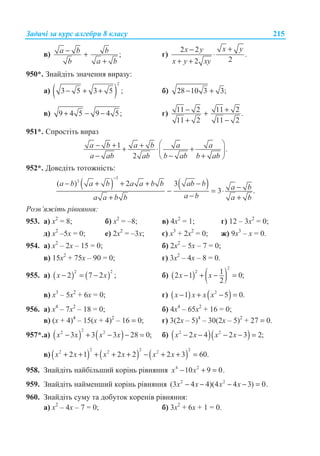Ɂɚɞɚɱɿ ɡɚ ɤɭɪɫ ɚɥɝɟɛɪɢ 8 ɤɥɚɫɭ 215
ɜ) ;a b b
b a b
− +
+
ɝ)
2 2
.
22
x yx y
x y xy
+−
⋅
+ +
950*. Ɂɧɚɣɞɿɬɶ ɡɧɚɱɟɧɧɹ ɜɢɪɚɡɭ:
ɚ) ( )
2
3 5 3 5 ;− + + ɛ) 28 10 3 3;− +
ɜ) 9 4 5 9 4 5;+ − − ɝ) 11 2 11 2 .
11 2 11 2
− ++
+ −
951*. ɋɩɪɨɫɬɿɬɶ ɜɢɪɚɡ
1 .
2
a b a b a a
a ab ab b ab b ab
§ ·− + ++ ⋅ +¨ ¸
− − +© ¹
952*. Ⱦɨɜɟɞɿɬɶ ɬɨɬɨɠɧɿɫɬɶ:
( ) ( )
3
3
( ) 2 3
3 .
a b a b a a b b ab b a b
a ba a b b a b
−
− + + + − −− = ⋅
−+ +
Ɋɨɡɜ’ɹɠɿɬɶ ɪɿɜɧɹɧɧɹ:
953. ɚ) ɯ2
= 8; ɛ) ɯ2
= –8; ɜ) 4ɯ2
= 1; ɝ) 12 – 3ɯ2
= 0;
ɞ) ɯ2
–5ɯ = 0; ɟ) 2ɯ2
= –3ɯ; ɽ) ɯ3
+ 2ɯ2
= 0; ɠ) 9ɯ3
– ɯ = 0.
954. ɚ) ɯ2
– 2ɯ – 15 = 0; ɛ) 2ɯ2
– 5ɯ – 7 = 0;
ɜ) 15ɯ2
+ 75ɯ – 90 = 0; ɝ) 3ɯ2
– 4ɯ – 8 = 0.
955. ɚ) ( ) ( )
2 2
2 7 2 ;x x− = − ɛ) ( ) ( )
2
2 12 1 0;
2
x x− + − =
ɜ) ɯ3
– 5ɯ2
+ 6ɯ = 0; ɝ) ( ) ( )2
1 5 0.− + − =x x x x
956. ɚ) ɯ4
– 7ɯ2
– 18 = 0; ɛ) 4ɯ4
– 65ɯ2
+ 16 = 0;
ɜ) (ɯ + 4)4
– 15(ɯ + 4)2
– 16 = 0; ɝ) 3(2ɯ – 5)4
– 30(2ɯ – 5)2
+ 27 = 0.
957*.ɚ) ( ) ( )
22 2
3 3 3 28 0;x x x x− + − − = ɛ) ( )( )2 2
2 4 2 3 2;x x x x− − − − =
ɜ) ( ) ( ) ( )
2 2 22 2 2
2 1 2 2 2 3 60.x x x x x x+ + + + + − + + =
958. Ɂɧɚɣɞɿɬɶ ɧɚɣɛɿɥɶɲɢɣ ɤɨɪɿɧɶ ɪɿɜɧɹɧɧɹ 4 2
10 9 0.− + =x x
959. Ɂɧɚɣɞɿɬɶ ɧɚɣɦɟɧɲɢɣ ɤɨɪɿɧɶ ɪɿɜɧɹɧɧɹ 2 2
(3 4 4)(4 4 3) 0.− − − − =x x x x
960. Ɂɧɚɣɞɿɬɶ ɫɭɦɭ ɬɚ ɞɨɛɭɬɨɤ ɤɨɪɟɧɿɜ ɪɿɜɧɹɧɧɹ:
ɚ) ɯ2
– 4ɯ – 7 = 0; ɛ) 3ɯ2
+ 6ɯ + 1 = 0.
 