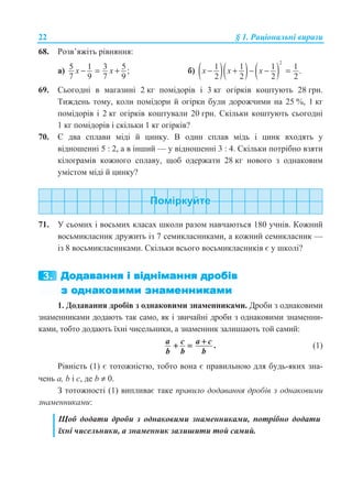 22 § 1. Ɋɚɰɿɨɧɚɥɶɧɿ ɜɢɪɚɡɢ
68. Ɋɨɡɜ’ɹɠɿɬɶ ɪɿɜɧɹɧɧɹ:
ɚ) 5 1 3 5;
7 9 7 9
x x− = + ɛ) ( )( ) ( )
2
1 1 1 1 .
2 2 2 2
x x x− + − − =
69. ɋɶɨɝɨɞɧɿ ɜ ɦɚɝɚɡɢɧɿ 2 ɤɝ ɩɨɦɿɞɨɪɿɜ ɿ 3 ɤɝ ɨɝɿɪɤɿɜ ɤɨɲɬɭɸɬɶ 28 ɝɪɧ.
Ɍɢɠɞɟɧɶ ɬɨɦɭ, ɤɨɥɢ ɩɨɦɿɞɨɪɢ ɣ ɨɝɿɪɤɢ ɛɭɥɢ ɞɨɪɨɠɱɢɦɢ ɧɚ 25 %, 1 ɤɝ
ɩɨɦɿɞɨɪɿɜ ɿ 2 ɤɝ ɨɝɿɪɤɿɜ ɤɨɲɬɭɜɚɥɢ 20 ɝɪɧ. ɋɤɿɥɶɤɢ ɤɨɲɬɭɸɬɶ ɫɶɨɝɨɞɧɿ
1 ɤɝ ɩɨɦɿɞɨɪɿɜ ɿ ɫɤɿɥɶɤɢ 1 ɤɝ ɨɝɿɪɤɿɜ?
70. ȯ ɞɜɚ ɫɩɥɚɜɢ ɦɿɞɿ ɣ ɰɢɧɤɭ. ȼ ɨɞɢɧ ɫɩɥɚɜ ɦɿɞɶ ɿ ɰɢɧɤ ɜɯɨɞɹɬɶ ɭ
ɜɿɞɧɨɲɟɧɧɿ 5 : 2, ɚ ɜ ɿɧɲɢɣ — ɭ ɜɿɞɧɨɲɟɧɧɿ 3 : 4. ɋɤɿɥɶɤɢ ɩɨɬɪɿɛɧɨ ɜɡɹɬɢ
ɤɿɥɨɝɪɚɦɿɜ ɤɨɠɧɨɝɨ ɫɩɥɚɜɭ, ɳɨɛ ɨɞɟɪɠɚɬɢ 28 ɤɝ ɧɨɜɨɝɨ ɡ ɨɞɧɚɤɨɜɢɦ
ɭɦɿɫɬɨɦ ɦɿɞɿ ɣ ɰɢɧɤɭ?
71. ɍ ɫɶɨɦɢɯ ɿ ɜɨɫɶɦɢɯ ɤɥɚɫɚɯ ɲɤɨɥɢ ɪɚɡɨɦ ɧɚɜɱɚɸɬɶɫɹ 180 ɭɱɧɿɜ. Ʉɨɠɧɢɣ
ɜɨɫɶɦɢɤɥɚɫɧɢɤ ɞɪɭɠɢɬɶ ɿɡ 7 ɫɟɦɢɤɥɚɫɧɢɤɚɦɢ, ɚ ɤɨɠɧɢɣ ɫɟɦɢɤɥɚɫɧɢɤ —
ɿɡ 8 ɜɨɫɶɦɢɤɥɚɫɧɢɤɚɦɢ. ɋɤɿɥɶɤɢ ɜɫɶɨɝɨ ɜɨɫɶɦɢɤɥɚɫɧɢɤɿɜ ɽ ɭ ɲɤɨɥɿ?
1. Ⱦɨɞɚɜɚɧɧɹ ɞɪɨɛɿɜ ɡ ɨɞɧɚɤɨɜɢɦɢ ɡɧɚɦɟɧɧɢɤɚɦɢ. Ⱦɪɨɛɢ ɡ ɨɞɧɚɤɨɜɢɦɢ
ɡɧɚɦɟɧɧɢɤɚɦɢ ɞɨɞɚɸɬɶ ɬɚɤ ɫɚɦɨ, ɹɤ ɿ ɡɜɢɱɚɣɧɿ ɞɪɨɛɢ ɡ ɨɞɧɚɤɨɜɢɦɢ ɡɧɚɦɟɧɧɢ-
ɤɚɦɢ, ɬɨɛɬɨ ɞɨɞɚɸɬɶ ʀɯɧɿ ɱɢɫɟɥɶɧɢɤɢ, ɚ ɡɧɚɦɟɧɧɢɤ ɡɚɥɢɲɚɸɬɶ ɬɨɣ ɫɚɦɢɣ:
.a c a c
b b b
++ = (1)
Ɋɿɜɧɿɫɬɶ (1) ɽ ɬɨɬɨɠɧɿɫɬɸ, ɬɨɛɬɨ ɜɨɧɚ ɽ ɩɪɚɜɢɥɶɧɨɸ ɞɥɹ ɛɭɞɶ-ɹɤɢɯ ɡɧɚ-
ɱɟɧɶ ɚ, b ɿ ɫ, ɞɟ b ≠ 0.
Ɂ ɬɨɬɨɠɧɨɫɬɿ (1) ɜɢɩɥɢɜɚɽ ɬɚɤɟ ɩɪɚɜɢɥɨ ɞɨɞɚɜɚɧɧɹ ɞɪɨɛɿɜ ɡ ɨɞɧɚɤɨɜɢɦɢ
ɡɧɚɦɟɧɧɢɤɚɦɢ:
ɓɨɛ ɞɨɞɚɬɢ ɞɪɨɛɢ ɡ ɨɞɧɚɤɨɜɢɦɢ ɡɧɚɦɟɧɧɢɤɚɦɢ, ɩɨɬɪɿɛɧɨ ɞɨɞɚɬɢ
ʀɯɧɿ ɱɢɫɟɥɶɧɢɤɢ, ɚ ɡɧɚɦɟɧɧɢɤ ɡɚɥɢɲɢɬɢ ɬɨɣ ɫɚɦɢɣ.
 