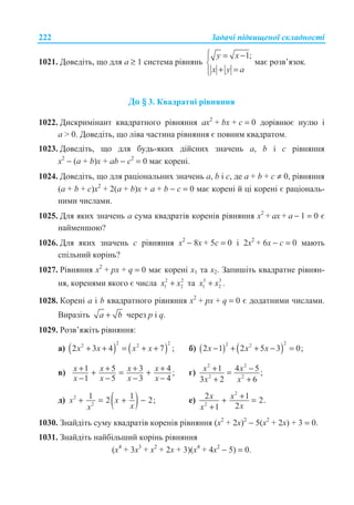 Ɂɚɞɚɱɿ ɩɿɞɜɢɳɟɧɨʀ ɫɤɥɚɞɧɨɫɬɿ222
1021. Ⱦɨɜɟɞɿɬɶ, ɳɨ ɞɥɹ ɚ ≥ 1 ɫɢɫɬɟɦɚ ɪɿɜɧɹɧɶ
1;y x
x y a
­ = −°
®
+ =°¯
ɦɚɽ ɪɨɡɜ’ɹɡɨɤ.
Ⱦɨ § 3. Ʉɜɚɞɪɚɬɧɿ ɪɿɜɧɹɧɧɹ
1022. Ⱦɢɫɤɪɢɦɿɧɚɧɬ ɤɜɚɞɪɚɬɧɨɝɨ ɪɿɜɧɹɧɧɹ ɚɯ2
+ bɯ + ɫ = 0 ɞɨɪɿɜɧɸɽ ɧɭɥɸ ɿ
ɚ  0. Ⱦɨɜɟɞɿɬɶ, ɳɨ ɥɿɜɚ ɱɚɫɬɢɧɚ ɪɿɜɧɹɧɧɹ ɽ ɩɨɜɧɢɦ ɤɜɚɞɪɚɬɨɦ.
1023. Ⱦɨɜɟɞɿɬɶ, ɳɨ ɞɥɹ ɛɭɞɶ-ɹɤɢɯ ɞɿɣɫɧɢɯ ɡɧɚɱɟɧɶ ɚ, b ɿ c ɪɿɜɧɹɧɧɹ
ɯ2
− (ɚ + b)ɯ + ɚb − ɫ2
= 0 ɦɚɽ ɤɨɪɟɧɿ.
1024. Ⱦɨɜɟɞɿɬɶ, ɳɨ ɞɥɹ ɪɚɰɿɨɧɚɥɶɧɢɯ ɡɧɚɱɟɧɶ ɚ, b ɿ c, ɞɟ ɚ + b + ɫ ≠ 0, ɪɿɜɧɹɧɧɹ
(ɚ + b + ɫ)ɯ2
+ 2(ɚ + b)ɯ + ɚ + b − ɫ = 0 ɦɚɽ ɤɨɪɟɧɿ ɣ ɰɿ ɤɨɪɟɧɿ ɽ ɪɚɰɿɨɧɚɥɶ-
ɧɢɦɢ ɱɢɫɥɚɦɢ.
1025. Ⱦɥɹ ɹɤɢɯ ɡɧɚɱɟɧɶ ɚ ɫɭɦɚ ɤɜɚɞɪɚɬɿɜ ɤɨɪɟɧɿɜ ɪɿɜɧɹɧɧɹ ɯ2
+ ɚɯ + ɚ − 1 = 0 ɽ
ɧɚɣɦɟɧɲɨɸ?
1026. Ⱦɥɹ ɹɤɢɯ ɡɧɚɱɟɧɶ ɫ ɪɿɜɧɹɧɧɹ ɯ2
− 8ɯ + 5ɫ = 0 ɿ 2ɯ2
+ 6ɯ − ɫ = 0 ɦɚɸɬɶ
ɫɩɿɥɶɧɢɣ ɤɨɪɿɧɶ?
1027. Ɋɿɜɧɹɧɧɹ ɯ2
+ ɪɯ + q = 0 ɦɚɽ ɤɨɪɟɧɿ ɯ1 ɬɚ ɯ2. Ɂɚɩɢɲɿɬɶ ɤɜɚɞɪɚɬɧɟ ɪɿɜɧɹɧ-
ɧɹ, ɤɨɪɟɧɹɦɢ ɹɤɨɝɨ ɽ ɱɢɫɥɚ 2 2
1 2+x x ɬɚ 3 3
1 2+x x .
1028. Ʉɨɪɟɧɿ ɚ ɿ b ɤɜɚɞɪɚɬɧɨɝɨ ɪɿɜɧɹɧɧɹ ɯ2
+ ɪɯ + q = 0 ɽ ɞɨɞɚɬɧɢɦɢ ɱɢɫɥɚɦɢ.
ȼɢɪɚɡɿɬɶ +a b ɱɟɪɟɡ p ɿ q.
1029. Ɋɨɡɜ’ɹɠɿɬɶ ɪɿɜɧɹɧɧɹ:
ɚ) ( ) ( )
2 22 2
2 3 4 7 ;x x x x+ + = + + ɛ) ( ) ( )
22 2
2 1 2 5 3 0;x x x− + + − =
ɜ) 1 5 3 4 ;
1 5 3 4
+ + + ++ = +
− − − −
x x x x
x x x x
ɝ)
2 2
2 2
1 4 5;
3 2 6
+ −=
+ +
x x
x x
ɞ) ( )2
2
1 12 2;x x
xx
+ = + − ɟ)
2
2
2 1 2.
21
x x
xx
++ =
+
1030. Ɂɧɚɣɞɿɬɶ ɫɭɦɭ ɤɜɚɞɪɚɬɿɜ ɤɨɪɟɧɿɜ ɪɿɜɧɹɧɧɹ (ɯ2
+ 2ɯ)2
− 5(ɯ2
+ 2ɯ) + 3 = 0.
1031. Ɂɧɚɣɞɿɬɶ ɧɚɣɛɿɥɶɲɢɣ ɤɨɪɿɧɶ ɪɿɜɧɹɧɧɹ
(ɯ4
+ 3ɯ3
+ ɯ2
+ 2ɯ + 3)(ɯ4
+ 4ɯ2
− 5) = 0.
 
