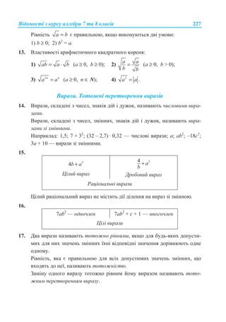 ȼɿɞɨɦɨɫɬɿ ɡ ɤɭɪɫɭ ɚɥɝɟɛɪɢ 7 ɬɚ 8 ɤɥɚɫɿɜ 227
Ɋɿɜɧɿɫɬɶ a b= ɽ ɩɪɚɜɢɥɶɧɨɸ, ɹɤɳɨ ɜɢɤɨɧɭɸɬɶɫɹ ɞɜɿ ɭɦɨɜɢ:
1) b ≥ 0; 2) b2
= a.
13. ȼɥɚɫɬɢɜɨɫɬɿ ɚɪɢɮɦɟɬɢɱɧɨɝɨ ɤɜɚɞɪɚɬɧɨɝɨ ɤɨɪɟɧɹ:
1) ab a b= ⋅ (a ≥ 0, b ≥ 0); 2)
a a
b b
= (a ≥ 0, b  0);
3) 2n n
a a= (a ≥ 0, n ∈ N); 4) 2
.a a=
ȼɢɪɚɡɢ. Ɍɨɬɨɠɧɿ ɩɟɪɟɬɜɨɪɟɧɧɹ ɜɢɪɚɡɿɜ
14. ȼɢɪɚɡɢ, ɫɤɥɚɞɟɧɿ ɡ ɱɢɫɟɥ, ɡɧɚɤɿɜ ɞɿɣ ɿ ɞɭɠɨɤ, ɧɚɡɢɜɚɸɬɶ ɱɢɫɥɨɜɢɦɢ ɜɢɪɚ-
ɡɚɦɢ.
ȼɢɪɚɡɢ, ɫɤɥɚɞɟɧɿ ɡ ɱɢɫɟɥ, ɡɦɿɧɧɢɯ, ɡɧɚɤɿɜ ɞɿɣ ɿ ɞɭɠɨɤ, ɧɚɡɢɜɚɸɬɶ ɜɢɪɚ-
ɡɚɦɢ ɡɿ ɡɦɿɧɧɢɦɢ.
ɇɚɩɪɢɤɥɚɞ: 1,5; 7 + 32
; (32 – 2,7) · 0,32 — ɱɢɫɥɨɜɿ ɜɢɪɚɡɢ; a; ab2
; –18c3
;
3a + 10 — ɜɢɪɚɡɢ ɡɿ ɡɦɿɧɧɢɦɢ.
15.
3
4b a+
ɐɿɥɢɣ ɜɢɪɚɡ
34 a
b
+
Ⱦɪɨɛɨɜɢɣ ɜɢɪɚɡ
Ɋɚɰɿɨɧɚɥɶɧɿ ɜɢɪɚɡɢ
ɐɿɥɢɣ ɪɚɰɿɨɧɚɥɶɧɢɣ ɜɢɪɚɡ ɧɟ ɦɿɫɬɢɬɶ ɞɿʀ ɞɿɥɟɧɧɹ ɧɚ ɜɢɪɚɡ ɡɿ ɡɦɿɧɧɨɸ.
16.
7ab2
— ɨɞɧɨɱɥɟɧ 7ab2
+ c + 1 — ɦɧɨɝɨɱɥɟɧ
ɐɿɥɿ ɜɢɪɚɡɢ
17. Ⱦɜɚ ɜɢɪɚɡɢ ɧɚɡɢɜɚɸɬɶ ɬɨɬɨɠɧɨ ɪɿɜɧɢɦɢ, ɹɤɳɨ ɞɥɹ ɛɭɞɶ-ɹɤɢɯ ɞɨɩɭɫɬɢ-
ɦɢɯ ɞɥɹ ɧɢɯ ɡɧɚɱɟɧɶ ɡɦɿɧɧɢɯ ʀɯɧɿ ɜɿɞɩɨɜɿɞɧɿ ɡɧɚɱɟɧɧɹ ɞɨɪɿɜɧɸɸɬɶ ɨɞɧɟ
ɨɞɧɨɦɭ.
Ɋɿɜɧɿɫɬɶ, ɹɤɚ ɽ ɩɪɚɜɢɥɶɧɨɸ ɞɥɹ ɜɫɿɯ ɞɨɩɭɫɬɢɦɢɯ ɡɧɚɱɟɧɶ ɡɦɿɧɧɢɯ, ɳɨ
ɜɯɨɞɹɬɶ ɞɨ ɧɟʀ, ɧɚɡɢɜɚɸɬɶ ɬɨɬɨɠɧɿɫɬɸ.
Ɂɚɦɿɧɭ ɨɞɧɨɝɨ ɜɢɪɚɡɭ ɬɨɬɨɠɧɨ ɪɿɜɧɢɦ ɣɨɦɭ ɜɢɪɚɡɨɦ ɧɚɡɢɜɚɸɬɶ ɬɨɬɨ-
ɠɧɢɦ ɩɟɪɟɬɜɨɪɟɧɧɹɦ ɜɢɪɚɡɭ.
 