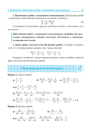 3. Ⱦɨɞɚɜɚɧɧɹ ɿ ɜɿɞɧɿɦɚɧɧɹ ɞɪɨɛɿɜ ɡ ɨɞɧɚɤɨɜɢɦɢ ɡɧɚɦɟɧɧɢɤɚɦɢ 23
2. ȼɿɞɧɿɦɚɧɧɹ ɞɪɨɛɿɜ ɡ ɨɞɧɚɤɨɜɢɦɢ ɡɧɚɦɟɧɧɢɤɚɦɢ. ȼɿɞɧɿɦɚɧɧɹ ɞɪɨɛɿɜ
ɡ ɨɞɧɚɤɨɜɢɦɢ ɡɧɚɦɟɧɧɢɤɚɦɢ ɜɢɤɨɧɭɸɬɶ ɧɚ ɨɫɧɨɜɿ ɬɨɬɨɠɧɨɫɬɿ
.
a c a c
b b b
−
− = (2)
Ɂ ɬɨɬɨɠɧɨɫɬɿ (2) ɜɢɩɥɢɜɚɽ ɩɪɚɜɢɥɨ ɜɿɞɧɿɦɚɧɧɹ ɞɪɨɛɿɜ ɡ ɨɞɧɚɤɨɜɢɦɢ ɡɧɚ-
ɦɟɧɧɢɤɚɦɢ:
ɓɨɛ ɜɿɞɧɹɬɢ ɞɪɨɛɢ ɡ ɨɞɧɚɤɨɜɢɦɢ ɡɧɚɦɟɧɧɢɤɚɦɢ, ɩɨɬɪɿɛɧɨ ɜɿɞ ɱɢɫɟ-
ɥɶɧɢɤɚ ɡɦɟɧɲɭɜɚɧɨɝɨ ɜɿɞɧɹɬɢ ɱɢɫɟɥɶɧɢɤ ɜɿɞ’ɽɦɧɢɤɚ, ɚ ɡɧɚɦɟɧɧɢɤ
ɡɚɥɢɲɢɬɢ ɬɨɣ ɫɚɦɢɣ.
3. Ɂɚɩɢɫ ɞɪɨɛɭ ɭ ɜɢɝɥɹɞɿ ɫɭɦɢ ɚɛɨ ɪɿɡɧɢɰɿ ɞɪɨɛɿɜ. ɍ ɤɨɠɧɿɣ ɡ ɬɨɬɨɠɧɨ-
ɫɬɟɣ (1) ɿ (2) ɩɟɪɟɫɬɚɜɢɦɨ ɦɿɫɰɹɦɢ ɥɿɜɭ ɿ ɩɪɚɜɭ ɱɚɫɬɢɧɢ:
;a c a c
b b b
+ = + .a c a c
b b b
− = −
Ɉɞɟɪɠɚɧɿ ɬɨɬɨɠɧɨɫɬɿ ɦɨɠɧɚ ɜɢɤɨɪɢɫɬɨɜɭɜɚɬɢ, ɹɤɳɨ ɩɨɬɪɿɛɧɨ ɡɚɩɢɫɚɬɢ
ɞɪɿɛ ɭ ɜɢɝɥɹɞɿ ɫɭɦɢ ɚɛɨ ɪɿɡɧɢɰɿ ɞɪɨɛɿɜ.
ȼɩɪɚɜɚ 1. Ⱦɨɞɚɬɢ ɞɪɨɛɢ:
ɚ) 7 5 ;
a a
+ ɛ) 2 1 1 3 ;a b
ab ab ab
+ −+ + ɜ)
5 2
.
2 2
x y x y
x y x y
− −
+
− −
Ɣ ɚ) 7 5
a a
+ = 7 5
a
+ = 12.
a
ɛ) 2 1 1 3a b
ab ab ab
+ −+ + = 2 1 1 3a b
ab
+ + − + = 2 3.a b
ab
+ +
ɜ)
5 2
2 2
x y x y
x y x y
− −
+
− −
=
5 2
2
x y x y
x y
− + −
−
=
6 3
2
x y
x y
−
−
=
3(2 )
2
x y
x y
−
−
= 3. Ɣ
ȼɩɪɚɜɚ 2. ȼɿɞɧɹɬɢ ɞɪɨɛɢ:
ɚ) 2 2
4 2 3 ;
2 3 2 3
n n
n n n n
+−
− −
ɛ) 2 3 .a a
x y y x
−
− −
Ɣ ɚ) 2 2
4 2 3
2 3 2 3
n n
n n n n
+−
− −
= 2
4 (2 3)
2 3
n n
n n
− +
−
= 2 3
(2 3)
n
n n
−
−
= 1 .
n
 