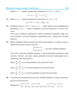 ȼɿɞɨɦɨɫɬɿ ɡ ɤɭɪɫɭ ɚɥɝɟɛɪɢ 7 ɬɚ 8 ɤɥɚɫɿɜ 231
əɤɳɨ x1, x2 — ɤɨɪɟɧɿ ɤɜɚɞɪɚɬɧɨɝɨ ɪɿɜɧɹɧɧɹ ax2
+ bx + c = 0, ɬɨ
1 2
b
x x
a
+ = − ; 1 2
c
x x
a
⋅ = .
33. əɤɳɨ x1, x2 — ɤɨɪɟɧɿ ɤɜɚɞɪɚɬɧɨɝɨ ɬɪɢɱɥɟɧɚ ax2
+ bx + c, ɬɨ
ax2
+ bx + c = a(x – x1)(x – x2).
34. Ɋɿɜɧɹɧɧɹ ɜɢɞɭ ax + by = c, ɞɟ a, b ɿ c — ɞɟɹɤɿ ɜɿɞɨɦɿ ɱɢɫɥɚ (ɤɨɟɮɿɰɿɽɧɬɢ
ɪɿɜɧɹɧɧɹ), x ɬɚ y — ɡɦɿɧɧɿ, ɧɚɡɢɜɚɸɬɶ ɥɿɧɿɣɧɢɦ ɪɿɜɧɹɧɧɹɦ ɿɡ ɞɜɨɦɚ ɡɦɿɧ-
ɧɢɦɢ.
Ɋɨɡɜ’ɹɡɤɨɦ ɥɿɧɿɣɧɨɝɨ ɪɿɜɧɹɧɧɹ ɿɡ ɞɜɨɦɚ ɡɦɿɧɧɢɦɢ ɧɚɡɢɜɚɸɬɶ ɩɚɪɭ ɡɧɚ-
ɱɟɧɶ ɡɦɿɧɧɢɯ, ɞɥɹ ɹɤɢɯ ɪɿɜɧɹɧɧɹ ɩɟɪɟɬɜɨɪɸɽɬɶɫɹ ɭ ɩɪɚɜɢɥɶɧɭ ɱɢɫɥɨɜɭ
ɪɿɜɧɿɫɬɶ.
35. əɤɳɨ ɩɨɬɪɿɛɧɨ ɡɧɚɣɬɢ ɫɩɿɥɶɧɿ ɪɨɡɜ’ɹɡɤɢ ɞɜɨɯ ɪɿɜɧɹɧɶ, ɬɨ ɤɚɠɭɬɶ, ɳɨ ɩɨ-
ɬɪɿɛɧɨ ɪɨɡɜ’ɹɡɚɬɢ ɫɢɫɬɟɦɭ ɪɿɜɧɹɧɶ.
;ax by c
mx ny k
+ =­
®
+ =¯
— ɫɢɫɬɟɦɚ ɥɿɧɿɣɧɢɯ ɪɿɜɧɹɧɶ.
Ɋɨɡɜ’ɹɡɤɨɦ ɫɢɫɬɟɦɢ ɥɿɧɿɣɧɢɯ ɪɿɜɧɹɧɶ ɿɡ ɞɜɨɦɚ ɡɦɿɧɧɢɦɢ ɧɚɡɢɜɚɸɬɶ ɩɚɪɭ
ɡɧɚɱɟɧɶ ɡɦɿɧɧɢɯ, ɞɥɹ ɹɤɢɯ ɤɨɠɧɟ ɪɿɜɧɹɧɧɹ ɫɢɫɬɟɦɢ ɩɟɪɟɬɜɨɪɸɽɬɶɫɹ ɭ
ɩɪɚɜɢɥɶɧɭ ɱɢɫɥɨɜɭ ɪɿɜɧɿɫɬɶ.
əɤɳɨ
a b
m n
≠ , ɬɨ ɫɢɫɬɟɦɚ ɪɿɜɧɹɧɶ ɦɚɽ ɨɞɢɧ ɪɨɡɜ’ɹɡɨɤ;
ɹɤɳɨ
a b ɫ
m n k
= ≠ , ɬɨ ɫɢɫɬɟɦɚ ɪɿɜɧɹɧɶ ɧɟ ɦɚɽ ɪɨɡɜ’ɹɡɤɿɜ;
ɹɤɳɨ
a b ɫ
m n k
= = , ɬɨ ɫɢɫɬɟɦɚ ɪɿɜɧɹɧɶ ɦɚɽ ɛɟɡɥɿɱ ɪɨɡɜ’ɹɡɤɿɜ.
36. ɋɩɨɫɨɛɢ ɪɨɡɜ’ɹɡɭɜɚɧɧɹ ɫɢɫɬɟɦ ɞɜɨɯ ɥɿɧɿɣɧɢɯ ɪɿɜɧɹɧɶ ɿɡ ɞɜɨɦɚ ɡɦɿɧɧɢɦɢ.
ɚ) ɋɩɨɫɿɛ ɩɿɞɫɬɚɧɨɜɤɢ.
ɇɚɩɪɢɤɥɚɞ:
2 3;
3 2 8;
x y
x y
+ =­
®
− =¯ ( )
3 2 ;
3 2 3 2 8;
y x
x x
= −­
®
− − =¯
3 2 ;
7 14;
y x
x
= −­
®
=¯
2;
1.
x
y
=­
®
= −¯
 