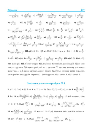 ȼɿɞɩɨɜɿɞɿ 237
ɝ) 3 ;
2( 5)x
−
+
ɞ) 2 ;
( 2)
a
a a
+
−
ɟ) 4 ;
2
a b
ab
+− ɽ) 2
5 ;
2( 6)
m
m +
ɠ)
2
2
3 ;
(3 4 )
x
a x a−
ɡ)
2
3
;
27
a
a +
ɢ) 3
8 .
8x −
107. ɚ) 12;
10
a
a
−
−
ɛ) 1 ;
ab
ɜ) 9 ;
2(3 )x−
ɝ) 5 ;
4( 8)b +
ɞ)
2
2
5 ;
( 9)
a
a −
ɟ)
2
2
3
;
2 (2 3 )
y
x x y
−
+
ɽ) 3
1 ;
1x −
ɠ)
2
3
4.
8
a
a
+
+
108. ɚ) 3;
8
ɛ) 2;
x
− ɜ)
3 3
2 2
;b a
a b
− ɝ) 2
5 ;m
m
−
ɞ) 2
2 ;
2
a b
a
+ ɟ)
2
3 5 ;
( 1)( 2)
x x
x x
+ +
+ +
ɽ)
2
;
xy
x y+
ɠ) 2
2 .
1 a−
109. ɚ) 2 ;
a
ɛ) 2
2 ;
ab
− ɜ)
2 2
2
1;k n
kn
−
ɝ) 2
;
xy x y
x y
+ −
ɞ) 4 ;mn
m n+
ɟ) 2
2 .
1x −
110. ɚ) 1 ;
5( 5)a +
ɛ)
2
2
6 4 .
( 2) ( 2)
x
x x
+
− +
111. ɚ) 2 2
;
4
a
b a−
ɛ) 2
36 .
( 3) ( 3)m m+ −
112. ɚ) 1; ɛ) 0,3. 113. ɚ) –17; ɛ) 0,42. 116. ɚ) ɚ = 1; b = −1; ɛ) 5;
7
a =
21 .
7
b = 117. ɚ) 0; ɛ) 16
16 ;
1 x−
ɜ)
15
16
16 ;
1
x
x−
ɝ) 4 ;
( 4)a a +
ɞ) 2
.
1
b
b −
120. ɚ) (3; 2); ɛ) (4; –2).
121. 2000 ɝɪɧ. 122. 9 ɤɨɦɩ’ɸɬɟɪɿɜ. 123. ȼɤɚɡɿɜɤɚ. Ɋɨɡɝɥɹɧɶɬɟ ɞɜɚ ɜɢɩɚɞɤɢ: 1) ɭɫɿ ɭɱɧɿ
ɤɥɚɫɭ ɽ ɞɪɭɡɹɦɢ; 2) ɿɫɧɭɸɬɶ ɭɱɧɿ, ɹɤɿ ɧɟ ɽ ɞɪɭɡɹɦɢ. ɍ ɞɪɭɝɨɦɭ ɜɢɩɚɞɤɭ ɪɨɡɝɥɹɧɶɬɟ
ɞɜɨɯ ɭɱɧɿɜ Ⱥ ɿ ȼ, ɹɤɿ ɧɟ ɞɪɭɠɚɬɶ ɨɞɢɧ ɡ ɨɞɧɢɦ. ɍɪɚɯɭɣɬɟ: ɨɫɤɿɥɶɤɢ ɫɟɪɟɞ ɛɭɞɶ-ɹɤɢɯ
ɬɪɶɨɯ ɭɱɧɿɜ ɽ ɞɜɨɽ ɞɪɭɡɿɜ, ɬɨ ɪɟɲɬɭ 27 ɭɱɧɿɜ ɞɪɭɠɚɬɶ ɚɛɨ ɡ ɭɱɧɟɦ Ⱥ, ɚɛɨ ɡ ɭɱɧɟɦ ȼ.
Ɂɚɜɞɚɧɧɹ ɞɥɹ ɫɚɦɨɩɟɪɟɜɿɪɤɢ ʋ 1
1. ɚ). 2. ɜ). 3. ɜ). 4. ɛ). 5. ɝ). 6. ɜ). 7. 1) — ȼ); 2) — Ⱦ); 3) — Ƚ); 4) — Ⱥ). 8. ɚ)
3
4
b
a
; ɛ)
5
3
.
9. 3,4. 10. ɚ)
2
3 2
5 3bx a y
a b
−
; ɛ)
( )
7 4
28
a b
x y
+
+
. 11. ɚ)
3x
x y−
; ɛ)
8
m n+
. 12. ɍɫɿ ɡɧɚɱɟɧɧɹ, ɤɪɿɦ
k = 0 ɿ k = 4. 13. ɚ)
4
28
;
5
y
x
ɛ)
( )2
1 3
a
b a
−
+
. 14. ɚ) 2
4
1a −
; ɛ)
( ) ( )
2 2
2
3m n mn
m n m n
+
+ −
. 15.
2
4
7
− .
16. ɚ)
2 2
a b
a b
+
+
; ɛ)
( )
2
2
a
b a b−
. 17. ɚ) a = –5 ɿ a = 3; ɛ) ɜɢɪɚɡ ɦɚɽ ɡɦɿɫɬ ɞɥɹ ɜɫɿɯ ɡɧɚɱɟɧɶ x.
18. ɚ) 4 – x2
; ɛ) x – a – 8. 19. ɚ)
( )2
29 6
;
30 1
x
x x
−
+
ɛ)
( )( )
2
2
16
.
2 2
a b
a b a b− +
20.
1
2a
.
 