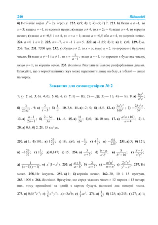ȼɿɞɩɨɜɿɞɿ240
ɛ) ɉɨɡɧɚɱɬɟ ɜɢɪɚɡ ɯ2
− 2ɯ ɱɟɪɟɡ ɭ. 222. ɚ) 9; ɛ) 1; ɜ) −5; ɝ) 7. 223. ɛ) əɤɳɨ ɚ ≠ −1, ɬɨ
ɯ = 3; ɹɤɳɨ ɚ = −1, ɬɨ ɤɨɪɟɧɿɜ ɧɟɦɚɽ; ɜ) ɹɤɳɨ ɚ ≠ 4, ɬɨ ɯ = 2ɚ − 4; ɹɤɳɨ ɚ = 4, ɬɨ ɤɨɪɟɧɿɜ
ɧɟɦɚɽ; ɝ) ɹɤɳɨ ɚ ≠ −0,5 ɿ ɚ ≠ 4, ɬɨ ɯ = ɚ − 1; ɹɤɳɨ ɚ = −0,5 ɚɛɨ ɚ = 4, ɬɨ ɤɨɪɟɧɿɜ ɧɟɦɚɽ.
224. ɚ = 0 ɿ ɚ = 2. 225. ɚ = −7, ɚ = −1 ɿ ɚ = 5. 227. ɚ) −1,85; ɛ) 1; ɜ) 1; ɝ) 0. 229. ɛ) ɚ.
230. Ɍɚɤ. 231. 7200 ɝɪɧ. 232. ɚ) əɤɳɨ ɚ ≠ 2, ɬɨ ɯ = ɚ; ɹɤɳɨ ɚ = 2, ɬɨ ɤɨɪɟɧɟɦ ɽ ɛɭɞɶ-ɹɤɟ
ɱɢɫɥɨ; ɛ) ɹɤɳɨ ɚ ≠ −1 ɿ ɚ ≠ 1, ɬɨ ɯ = 1 ;
1−a
ɹɤɳɨ ɚ = −1, ɬɨ ɤɨɪɟɧɟɦ ɽ ɛɭɞɶ-ɹɤɟ ɱɢɫɥɨ;
ɹɤɳɨ ɚ = 1, ɬɨ ɤɨɪɟɧɿɜ ɧɟɦɚɽ. 233. ȼɤɚɡɿɜɤɚ. Ɋɨɡɝɥɹɧɶɬɟ ɲɚɯɨɜɟ ɪɨɡɮɚɪɛɭɜɚɧɧɹ ɞɨɲɤɢ.
ȼɪɚɯɭɣɬɟ, ɳɨ ɡ ɱɨɪɧɨʀ ɤɥɿɬɢɧɤɢ ɠɭɤ ɦɨɠɟ ɩɟɪɟɩɨɜɡɬɢ ɥɢɲɟ ɧɚ ɛɿɥɭ, ɚ ɡ ɛɿɥɨʀ — ɥɢɲɟ
ɧɚ ɱɨɪɧɭ.
Ɂɚɜɞɚɧɧɹ ɞɥɹ ɫɚɦɨɩɟɪɟɜɿɪɤɢ ʋ 2
1. ɜ). 2. ɜ). 3. ɛ). 4. ɛ). 5. ɛ). 6. ɝ). 7. 1) — ȼ); 2) — Ⱦ); 3) — Ƚ); 4) — Ȼ). 8. ɚ)
4
2
6a
b ɫ
;
ɛ) 3
3
20xz
. 9. ɚ)
2
3x −
; ɛ)
1
a
. 10. 3,6. 11. ɚ) –2; 0; ɛ) –4,5. 12. ɚ)
4 4
3
3
16
a c
b
; ɛ)
2
28
5
y z
x
− .
13. ɚ)
1
2 1
a
a
−
−
; ɛ)
2 6
3
a
a
−
. 14. –6. 15. ɚ)
11
24
; ɛ) 0. 16. 10 ɝɨɞ. 17. ɚ)
( )10
4
a a
a
+
+
; ɛ) 1.
20. ɚ) 0,4; ɛ) 2. 21. 15 ɤɦ/ɝɨɞ.
250. ɚ) 1; ɛ) 101; ɜ) 231 ;
27
ɝ) 18; ɞ) 0; ɟ) 1 ;
2
− ɽ) 34 ;
4
ɠ) 64 .
225
− 251. ɚ) 3; ɛ) 121;
ɜ) 293 ;
32
− ɝ) 11 ;
3
ɞ) 0,147; ɟ) 15. 254. ɚ) 3 ;
5+a
ɛ) 2 2
;−b a
a b
ɜ) 2
8 ;
16−b
ɝ) 3 3
;
−y x
x y
ɞ) 1 ;
( 1)( 1)− −x y
ɟ) 2 2
(1 ).−x x 255. ɚ) ;+
−
a b
a b
ɛ) 2 ;
7+a
ɜ)
2 2
;m n
m n
−
+
ɝ)
6 3
6 6
2
.
x y
y x−
257. ɇɟ
ɦɨɠɟ. 258. ɇɟ ɿɫɧɭɸɬɶ. 259. ɚ) 1; ɛ) ɤɨɪɟɧɿɜ ɧɟɦɚɽ. 262. 20, 10 ɿ 15 ɩɪɨɝɪɚɦ.
263. 1000 ɝ. 264. ȼɤɚɡɿɜɤɚ. ȼɪɚɯɭɣɬɟ, ɳɨ ɫɟɪɟɞ ɡɚɞɚɧɢɯ ɱɢɫɟɥ ɽ 12 ɩɚɪɧɢɯ ɿ 13 ɧɟɩɚɪ-
ɧɢɯ, ɬɨɦɭ ɩɪɢɧɚɣɦɧɿ ɧɚ ɨɞɧɿɣ ɡ ɤɚɪɬɨɤ ɛɭɞɭɬɶ ɧɚɩɢɫɚɧɿ ɞɜɚ ɧɟɩɚɪɧɿ ɱɢɫɥɚ.
273. ɜ) 0,6b–4
c–1
; ɝ) 1 13 ;
8
− −
x y ɞ) −3ɚ2
b; ɟ) 21 .
3
ac 274. ɚ) 1;
8
ɛ) 125; ɜ) 243; ɝ) 27; ɞ) 1;
 