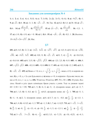 ȼɿɞɩɨɜɿɞɿ246
Ɂɚɜɞɚɧɧɹ ɞɥɹ ɫɚɦɨɩɟɪɟɜɿɪɤɢ ʋ 4
1. ɝ). 2. ɜ). 3. ɜ). 4. ɝ). 5. ɛ). 6. ɜ). 7. 1)–ȼ); 2)–Ⱦ); 3)–Ƚ); 4)–A). 8. ɚ) 9 3− ; ɛ) –1.
9. ɚ) 2 ; ɛ) 4. 10. ɚ) –3; 3; ɛ) 3− ; 3 . 11. Ɍɚɤ. 12. ɚ) 4,2; ɛ) 1,5; ɜ) 30. 13. ɚ) 3 ;
ɛ) 6. 14. ɚ)
6 2
2
+
; ɛ)
( )2 1
4 1
x x
x
−
−
. 15. ɚ) 3a − ; ɛ)
a b
a
−
. 16. –1,5; 1.
17. ɚ) x ≥ 0; ɛ) x ≤ 0; ɜ) x = 0. 18. ɚ) 1; ɛ) 6. 19. ɚ) 6− ; 6 ; ɛ) –0,5; 1. 20. ȼɤɚɡɿɜɤɚ.
( )
2
19 8 3 4 3+ = + . 21. Ɇɚɽ.
§ 3
681. ɚ) 0; 4,5; ɛ) −2; 2; ɜ) 2 2;− 2 2; ɝ) 17;− 17; ɞ) −4,5; 0; ɟ) 0; 0,2; ɽ) 30;−
30; ɠ) 3 2;− 3 2. 682. ɚ) −0,8; 0; ɛ) 3;− 3; ɜ) 0; 5; ɝ) 2;
3
− 0; ɞ) −0,4; 0,4;
ɟ) −0,4; 0,4. 683. ɚ) 0; 3,15; ɛ) 5,5;− 5,5. 684. ɚ) −2,5; 2,5; ɛ) –8; 0. 685. −6. 686. 8.
687. 1,5;− 1,5. 688. −0,5; 0. 689. −9; 0. 690. 0; 17. 691. ɚ) −0,5; 0; ɛ) −2; 2. 692. ɚ) 0; 3;
ɛ) 2;− 2. 693. ɚ) əɤɳɨ ɚ  0, ɬɨ ɯ1 = 1 ;
a
− − ɯ2 = 1 ;
a
− ɹɤɳɨ ɚ ≥ 0, ɬɨ ɤɨɪɟɧɿɜ ɧɟ-
ɦɚɽ; ɛ) ɯ1 = 0; ɯ2 = 2ɚ ɞɥɹ ɛɭɞɶ-ɹɤɨɝɨ ɚ; ɜ) ɹɤɳɨ ɚ = 0, ɬɨ ɤɨɪɟɧɟɦ ɽ ɛɭɞɶ-ɹɤɟ ɱɢɫɥɨ; ɹɤ-
ɳɨ ɚ ≠ 0, ɬɨ ɯ1 = −ɚ; ɯ2 = ɚ. 696. 70 ɤɦ/ɝɨɞ; 50 ɤɦ/ɝɨɞ. 697. 70 ɬ; 50 ɬ. 698. 10 ɭɱɧɿɜ. ȼɤɚ-
ɡɿɜɤɚ. ɇɟɯɚɣ ɜ ɭɫɿɯ ɬɪɶɨɯ ɨɥɿɦɩɿɚɞɚɯ ɛɪɚɥɢ ɭɱɚɫɬɶ ɯ ɭɱɧɿɜ. Ɍɨɞɿ ɡɚ ɭɦɨɜɨɸ ɡɚɞɚɱɿ
60 + 2⋅30 + 3ɯ = 150. 703. ɚ) 1; 5; ɛ) −6; 2; ɜ) −5; −2; ɝ) ɤɨɪɟɧɿɜ ɧɟɦɚɽ; ɞ) 5; ɟ) −3; 7.
704. ɚ) 1; 1,5; ɛ) −1; 0,5; ɜ) −2; 1;
3
ɝ) 0,5; ɞ) ɤɨɪɟɧɿɜ ɧɟɦɚɽ; ɟ) 1 ;
7
− 1. 705. ɚ) −5; 1;
ɛ) −1; −4; ɜ) 2; 3; ɝ) ɤɨɪɟɧɿɜ ɧɟɦɚɽ; ɞ) 4; ɟ) 3; 7; ɽ) −1; −0,5; ɠ) 1 ;
2
1;
3
ɡ) −1,5; 1.
706. ɚ) 1; 4; ɛ) −4; 0,5; ɜ) −1; 2. 707. ɚ) −1; 3; ɛ) 1; 7; ɜ) −1; 0,25. 711. ɚ) 1 2;− 1 2;+
ɛ) 4;
7
2; ɜ) −8; 2;
3
ɝ) −15; −6; ɞ) −18; 1;
3
ɟ) −1; 3; ɽ) −1,5; 1; ɠ) 1;
6
1;
3
ɡ) 2;
3
− 11 .
3
712. ɚ) 3 3;− 3 3;+ ɛ) −6; 2;
3
− ɜ) 0,5; 3,5; ɝ) −7; 23; ɞ) −18; −0,25; ɟ) −4; 1;
 
