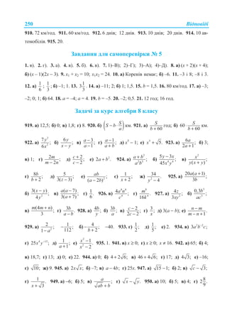 ȼɿɞɩɨɜɿɞɿ250
910. 72 ɤɦ/ɝɨɞ. 911. 60 ɤɦ/ɝɨɞ. 912. 6 ɞɧɿɜ; 12 ɞɧɿɜ. 913. 10 ɞɧɿɜ; 20 ɞɧɿɜ. 914. 10 ɚɜ-
ɬɨɦɨɛɿɥɿɜ. 915. 20.
Ɂɚɜɞɚɧɧɹ ɞɥɹ ɫɚɦɨɩɟɪɟɜɿɪɤɢ ʋ 5
1. ɜ). 2. ɝ). 3. ɚ). 4. ɜ). 5. ɛ). 6. ɜ). 7. 1)–ȼ); 2)–Ƚ); 3)–Ⱥ); 4)–Ⱦ). 8. ɚ) (ɯ + 2)(ɯ + 4);
ɛ) (ɯ – 1)(2ɯ − 3). 9. x1 + x2 = 10; x1x2 = 24. 10. ɚ) Ʉɨɪɟɧɿɜ ɧɟɦɚɽ; ɛ) –6. 11. –3 ɿ 8; –8 ɿ 3.
12. ɚ)
1
6
;
1
3
; ɛ) –1; 1. 13.
1
3
3
. 14. ɚ) –11; 2; ɛ) 1; 1,5. 15. b = 1,5. 16. 80 ɤɦ/ɝɨɞ. 17. ɚ) –3;
–2; 0; 1; ɛ) 64. 18. a = –4; a = 4. 19. b = –5. 20. –2; 0,5. 21. 12 ɝɨɞ; 16 ɝɨɞ.
Ɂɚɞɚɱɿ ɡɚ ɤɭɪɫ ɚɥɝɟɛɪɢ 8 ɤɥɚɫɭ
919. ɚ) 12,5; ɛ) 0; ɜ) 1,8; ɝ) 8. 920. ɛ) ( )SS b
a
− ⋅ ɤɦ. 921. ɚ)
60
S
b +
ɝɨɞ; ɛ) 60
60
S
b
⋅
+
ɤɦ.
922. ɚ)
2
2
7
;
6
y
x
ɛ)
6
;
y
x y−
ɜ) 3;
1
a
a
−
−
ɝ) 1 ;a
a b
−
+
ɞ) ɯ5
− 1; ɟ) 5
5.x + 923. ɚ) 6 ;
2 1
a
a +
ɛ) 3;
ɜ) 1; ɝ) 2 ;
2
m
m n−
ɞ) 2;
2
c
c
+
−
ɟ) 2
2 .a b+ 924. ɚ)
2
2 3
;a b
a b
+ ɛ) 4 4
5 3
;
45
y x
x y
−
ɜ)
2
;
( )
x
y x y+
ɝ) 8 ;
2
b
b +
ɞ) 5 ;
3( 3)z −
ɟ) 2
;
( 2 )
ab
a b−
ɽ) 1 ;
2x +
ɠ) 2
34 .
4y −
925. ɚ)
20 ( 1)
;
3
a a
b
+
ɛ) 2
3( )
;
4
x y
y
−
ɜ)
( 7)
;
3( 7)
a a
a
−
+
ɝ) 1.
6
926. ɜ)
4 4
4
4 ;a n
c
ɝ)
8
4
.
16
m
k
927. ɚ) 2
4 ;
3
z
xy
ɛ)
3
3
0,3
;
b
ac
ɜ)
(4 )
;
3
m m n+
ɝ) 3 .b
a b−
928. ɚ) 4 ;b
y
ɛ) 3 ;b
a
ɜ) 2 ;
2 2
c
c
−
−
ɝ) 3;
x
ɞ) 3(a − b); ɟ) .
1
n m
m n
−
− +
929. ɚ) 2
2 ;
1 a−
1 ;
112
− ɛ) 4 ;
2b
−
+
−40. 933. ɝ) 1 ;
2
ɞ) 1;
5
ɟ) 2. 934. ɜ) 2 2
3 ;a b c−
ɝ) 4 15
25 ;x y−
ɞ) 1 ;
1a +
ɟ)
2
2
1.
2
x
x
−
−
935. 1. 941. ɜ) x ≥ 0; ɝ) x ≥ 0; x ≠ 16. 942. ɚ) 65; ɛ) 4;
ɜ) 18,7; ɝ) 13; ɞ) 0; ɟ) 22. 944. ɚ) 0; ɛ) 4 2 6;+ ɜ) 46 4 6;+ ɝ) 17; ɞ) 4 3; ɟ) –16;
ɽ) 10; ɠ) 9. 945. ɚ) 2 ;x x ɛ) –7; ɜ) 4 ;a b− ɝ) 25ɯ. 947. ɚ) 15 1;− ɛ) 2; ɜ) 3;c −
ɝ) 1 .
3x +
949. ɚ) −6; ɛ) 5; ɜ) ;a
ab b+
ɝ) .x y− 950. ɚ) 10; ɛ) 5; ɜ) 4; ɝ) 82 .
9
 