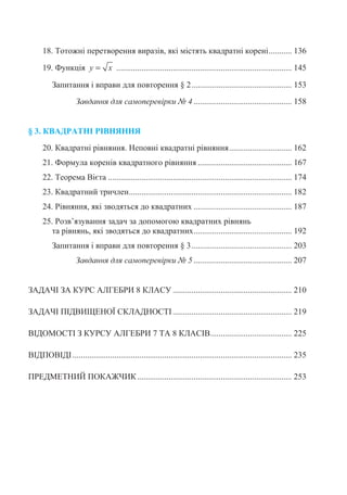 18. Ɍɨɬɨɠɧɿ ɩɟɪɟɬɜɨɪɟɧɧɹ ɜɢɪɚɡɿɜ, ɹɤɿ ɦɿɫɬɹɬɶ ɤɜɚɞɪɚɬɧɿ ɤɨɪɟɧɿ........... 136
19. Ɏɭɧɤɰɿɹ y x= .................................................................................... 145
Ɂɚɩɢɬɚɧɧɹ ɿ ɜɩɪɚɜɢ ɞɥɹ ɩɨɜɬɨɪɟɧɧɹ § 2................................................ 153
Ɂɚɜɞɚɧɧɹ ɞɥɹ ɫɚɦɨɩɟɪɟɜɿɪɤɢ ʋ 4 ............................................... 158
§ 3. ɄȼȺȾɊȺɌɇȱ Ɋȱȼɇəɇɇə
20. Ʉɜɚɞɪɚɬɧɿ ɪɿɜɧɹɧɧɹ. ɇɟɩɨɜɧɿ ɤɜɚɞɪɚɬɧɿ ɪɿɜɧɹɧɧɹ.............................. 162
21. Ɏɨɪɦɭɥɚ ɤɨɪɟɧɿɜ ɤɜɚɞɪɚɬɧɨɝɨ ɪɿɜɧɹɧɧɹ ............................................. 167
22. Ɍɟɨɪɟɦɚ ȼɿɽɬɚ ........................................................................................ 174
23. Ʉɜɚɞɪɚɬɧɢɣ ɬɪɢɱɥɟɧ.............................................................................. 182
24. Ɋɿɜɧɹɧɧɹ, ɹɤɿ ɡɜɨɞɹɬɶɫɹ ɞɨ ɤɜɚɞɪɚɬɧɢɯ ............................................... 187
25. Ɋɨɡɜ’ɹɡɭɜɚɧɧɹ ɡɚɞɚɱ ɡɚ ɞɨɩɨɦɨɝɨɸ ɤɜɚɞɪɚɬɧɢɯ ɪɿɜɧɹɧɶ
ɬɚ ɪɿɜɧɹɧɶ, ɹɤɿ ɡɜɨɞɹɬɶɫɹ ɞɨ ɤɜɚɞɪɚɬɧɢɯ............................................... 192
Ɂɚɩɢɬɚɧɧɹ ɿ ɜɩɪɚɜɢ ɞɥɹ ɩɨɜɬɨɪɟɧɧɹ § 3................................................ 203
Ɂɚɜɞɚɧɧɹ ɞɥɹ ɫɚɦɨɩɟɪɟɜɿɪɤɢ ʋ 5 ............................................... 207
ɁȺȾȺɑȱ ɁȺ ɄɍɊɋ ȺɅȽȿȻɊɂ 8 ɄɅȺɋɍ ......................................................... 210
ɁȺȾȺɑȱ ɉȱȾȼɂɓȿɇɈȲ ɋɄɅȺȾɇɈɋɌȱ......................................................... 219
ȼȱȾɈɆɈɋɌȱ Ɂ ɄɍɊɋɍ ȺɅȽȿȻɊɂ 7 ɌȺ 8 ɄɅȺɋȱȼ....................................... 225
ȼȱȾɉɈȼȱȾȱ......................................................................................................... 235
ɉɊȿȾɆȿɌɇɂɃ ɉɈɄȺɀɑɂɄ.......................................................................... 253
 