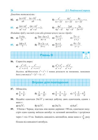 26 § 1. Ɋɚɰɿɨɧɚɥɶɧɿ ɜɢɪɚɡɢ
Ⱦɨɜɟɞɿɬɶ ɬɨɬɨɠɧɿɫɬɶ:
82. ɚ)
2 2
( ) ( )
4;
a b a b
ab ab
+ −
− = ɛ)
3 2
2 2 2
4 4 .
( 2) ( 2) ( 2)
x x x x
x x x
− + =
− − −
83. ɚ)
2 2
2 2 2 2
( ) ( )
2;
m n m n
m n m n
+ −
+ =
+ +
ɛ)
2
2 2 2 2
4 2 2 .
24 4
a ab a
a ba b a b
− =
+− −
ɉɨɞɚɣɬɟ ɞɪɿɛ ɭ ɜɢɝɥɹɞɿ ɫɭɦɢ ɚɛɨ ɪɿɡɧɢɰɿ ɰɿɥɨɝɨ ɱɢɫɥɚ ɿ ɞɪɨɛɭ:
84. ɚ) 3 8 ;
2
x
x
+ ɛ) 5 5 2 ;m n
m n
− +
−
ɜ)
4 5
;
2
y
y
+
+
ɝ)
2
.
x y
x y
−
+
85. ɚ) 14 5;
7
b + ɛ) 3 3 ;b c a
b c
+ −
+
ɜ) 6 1;
2 1
c
c
+
+
ɝ)
4 3
.
x y
x y
−
−
86. ɋɩɪɨɫɬɿɬɶ ɜɢɪɚɡ:
ɚ)
2 4
2 2
1 ;
1 1
x x
x x x x
+ +
+ + + +
ɛ)
4 4 2 2
3 3 3 3
.a x a x
a x a x
+ +
+ +
ȼɤɚɡɿɜɤɚ. ɚ) Ɇɧɨɝɨɱɥɟɧ ɯ4
+ ɯ2
+ 1 ɦɨɠɧɚ ɪɨɡɤɥɚɫɬɢ ɧɚ ɦɧɨɠɧɢɤɢ, ɡɚɩɢɫɚɜɲɢ
ɣɨɝɨ ɭ ɜɢɝɥɹɞɿ (ɯ4
+ 2ɯ2
+ 1) – ɯ2
.
87. Ɉɛɱɢɫɥɿɬɶ:
ɚ) 5 3;
6 8
+ ɛ) 3 4 ;
14 21
− ɜ) 2 5 7 ;
9 6 12
− + ɝ) 1 2 57 4 .
3 11 6
⋅ −
88. ɉɨɞɚɣɬɟ ɨɞɧɨɱɥɟɧ 24ɚ7
b8
ɭ ɜɢɝɥɹɞɿ ɞɨɛɭɬɤɭ ɞɜɨɯ ɨɞɧɨɱɥɟɧɿɜ, ɨɞɧɢɦ ɡ
ɹɤɢɯ ɽ:
ɚ) 6ɚ4
b7
; ɛ) 4ɚ2
b5
; ɜ) 24ɚ7
b; ɝ) 8ɚb7
.
89. Ɂ Ʉɢɽɜɚ ɿ ɑɟɪɤɚɫ, ɜɿɞɫɬɚɧɶ ɦɿɠ ɹɤɢɦɢ ɞɨɪɿɜɧɸɽ 190 ɤɦ, ɨɞɧɨɱɚɫɧɨ ɧɚɡɭ-
ɫɬɪɿɱ ɨɞɢɧ ɨɞɧɨɦɭ ɜɢʀɯɚɥɢ ɚɜɬɨɛɭɫ ɬɚ ɥɟɝɤɨɜɢɣ ɚɜɬɨɦɨɛɿɥɶ ɿ ɡɭɫɬɪɿɥɢɫɹ
ɱɟɪɟɡ 1 ɝɨɞ 15 ɯɜ. Ɂɧɚɣɞɿɬɶ ɲɜɢɞɤɿɫɬɶ ɚɜɬɨɦɨɛɿɥɹ, ɹɤɳɨ ɜɨɧɚ ɜ 11
9
ɪɚɡɭ
ɛɿɥɶɲɚ ɜɿɞ ɲɜɢɞɤɨɫɬɿ ɚɜɬɨɛɭɫɚ.
 