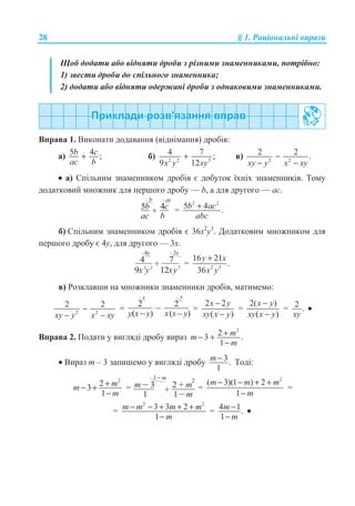 28 § 1. Ɋɚɰɿɨɧɚɥɶɧɿ ɜɢɪɚɡɢ
ɓɨɛ ɞɨɞɚɬɢ ɚɛɨ ɜɿɞɧɹɬɢ ɞɪɨɛɢ ɡ ɪɿɡɧɢɦɢ ɡɧɚɦɟɧɧɢɤɚɦɢ, ɩɨɬɪɿɛɧɨ:
1) ɡɜɟɫɬɢ ɞɪɨɛɢ ɞɨ ɫɩɿɥɶɧɨɝɨ ɡɧɚɦɟɧɧɢɤɚ;
2) ɞɨɞɚɬɢ ɚɛɨ ɜɿɞɧɹɬɢ ɨɞɟɪɠɚɧɿ ɞɪɨɛɢ ɡ ɨɞɧɚɤɨɜɢɦɢ ɡɧɚɦɟɧɧɢɤɚɦɢ.
ȼɩɪɚɜɚ 1. ȼɢɤɨɧɚɬɢ ɞɨɞɚɜɚɧɧɹ (ɜɿɞɧɿɦɚɧɧɹ) ɞɪɨɛɿɜ:
ɚ) 5 4 ;b c
ac b
+ ɛ) 2 2 3
4 7 ;
9 12x y xy
+ ɜ) 2 2
2 2 .
xy y x xy
−
− −
• ɚ) ɋɩɿɥɶɧɢɦ ɡɧɚɦɟɧɧɢɤɨɦ ɞɪɨɛɿɜ ɽ ɞɨɛɭɬɨɤ ʀɯɧɿɯ ɡɧɚɦɟɧɧɢɤɿɜ. Ɍɨɦɭ
ɞɨɞɚɬɤɨɜɢɣ ɦɧɨɠɧɢɤ ɞɥɹ ɩɟɪɲɨɝɨ ɞɪɨɛɭ — b, ɚ ɞɥɹ ɞɪɭɝɨɝɨ — ɚɫ.
5b
ac
4c
b
+
b ac
=
2 2
5 4 .b ac
abc
+
ɛ) ɋɩɿɥɶɧɢɦ ɡɧɚɦɟɧɧɢɤɨɦ ɞɪɨɛɿɜ ɽ 36ɯ2
ɭ3
. Ⱦɨɞɚɬɤɨɜɢɦ ɦɧɨɠɧɢɤɨɦ ɞɥɹ
ɩɟɪɲɨɝɨ ɞɪɨɛɭ ɽ 4ɭ, ɞɥɹ ɞɪɭɝɨɝɨ — 3ɯ.
4 7+
4y 3x
9x y 12xy32 2
= 2 3
16 21
.
36
y x
x y
+
ɜ) Ɋɨɡɤɥɚɜɲɢ ɧɚ ɦɧɨɠɧɢɤɢ ɡɧɚɦɟɧɧɢɤɢ ɞɪɨɛɿɜ, ɦɚɬɢɦɟɦɨ:
2 2
2 2
xy y x xy
−
− −
=
2
y x y( )
2
x( )x y
x y
=
2 2
( )
x y
xy x y
−
−
=
2( )
( )
x y
xy x y
−
−
= 2 .
xy
•
ȼɩɪɚɜɚ 2. ɉɨɞɚɬɢ ɭ ɜɢɝɥɹɞɿ ɞɪɨɛɭ ɜɢɪɚɡ
2
23 .
1
mm
m
+− +
−
• ȼɢɪɚɡ ɬ – 3 ɡɚɩɢɲɟɦɨ ɭ ɜɢɝɥɹɞɿ ɞɪɨɛɭ 3.
1
m − Ɍɨɞɿ:
2
23
1
mm
m
+− +
−
= m 3
1
2 +
1
m
m
1 m
+
2
=
2
( 3)(1 ) 2
1
m m m
m
− − + +
−
=
=
2 2
3 3 2
1
m m m m
m
− − + + +
−
= 4 1.
1
m
m
−
−
•
 