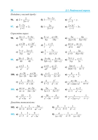 30 § 1. Ɋɚɰɿɨɧɚɥɶɧɿ ɜɢɪɚɡɢ
ɉɨɞɚɣɬɟ ɭ ɜɢɝɥɹɞɿ ɞɪɨɛɭ:
96. ɚ) 22 ;
2 1n
+
−
ɛ)
3 2
3 ;
x y
x
−
− ɜ)
2
.
2
y
y
y
−
−
97. ɚ)
5 2
2;
1
y
y
−
+
+
ɛ) 21 ;
2 3
x
x
−
+
ɜ)
2
2 3 3 .
1
c c
c
+ −
−
ɋɩɪɨɫɬɿɬɶ ɜɢɪɚɡ:
98. ɚ) 4 1 5 6 ;
8 12
x x
x x
− −+ ɛ) 6 18;
6 18
a a
a a
− +− ɜ) 5 4 ;
2( ) 3( )
a a
a b a b
−
+ +
ɝ)
2
2 2 ;a b a b
a ab
+ −+ ɞ) 2
1 5;c
c c
−− ɟ) 2 2
;m n m n
m n mn
+ −+
ɽ) 2
1 2 3;
3 6
y x
xy x
− ++ ɠ)
77 ;
( )
y
x x x y
−
+
ɡ) 3 3 .
( )
a
a b b a b
+
+ +
99. ɚ) 3 1 2 1;
6 4
b b
b b
− −− ɛ) 4 4 ;
5( ) 3( )
b c b c
b c b c
+ −+
− −
ɜ)
3 1;
3 3
x y x
xy x
+ −+
ɝ) 2
2 1 ;a
aa
+ − ɞ) 2
2 ;
2
a b a
abab
+ −+ ɟ) 2 1 2 .
( 1) 1
m
m m m
+ −
− −
100. ɚ) 3 3 ;
2 2 4 4
a b a b
a b a b
− ++
− −
ɛ) 1 3 ;
3 12 2 8
x x
x x
− −−
− −
ɜ) 2
4 2 ;
2 cc c
+
−
ɝ) 2
3 2 3 ;
3 3
b
b b b
−−
+ +
ɞ)
2
2
;
2 4
k k
k k
−
− −
ɟ) 2 2
4 4 .
2
m n
m nm mn n
− +
++ +
101. ɚ) 5 ;
2 2
m n m n
m n m n
+ −+
− −
ɛ) 2 3 ;
3 3 5 5
−
+ +
a a
a a
ɜ) 2
1 2 ;
1
n
n n n
−+
− −
ɝ) 2
15 3 ;
5 aa a
−
+
ɞ) 2
16 4 ;
416 xx
+
+−
ɟ) 2 2
1 .
2
x
x yx xy y
−
−− +
Ⱦɨɜɟɞɿɬɶ ɬɨɬɨɠɧɿɫɬɶ:
102. ɚ) 2 2
1 1 2 ;m
m n m n m n
+ =
− + −
ɛ) 2 2
1 1 .
11 1
b
bb b
− =
+− −
103. ɚ) 2
3 3 9 ;
3 3a a a a
− =
− −
ɛ) 2 2
1 .
( ) ( )
a b
a ba b a b
− =
−− −
 