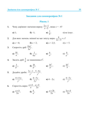 Ɂɚɜɞɚɧɧɹ ɞɥɹ ɫɚɦɨɩɟɪɟɜɿɪɤɢ ʋ 1 35
Ɂɚɜɞɚɧɧɹ ɞɥɹ ɫɚɦɨɩɟɪɟɜɿɪɤɢ ʋ 1
Ɋɿɜɟɧɶ 1
1. ɑɨɦɭ ɞɨɪɿɜɧɸɽ ɡɧɚɱɟɧɧɹ ɜɢɪɚɡɭ 2 1
5
x
x
−
−
, ɹɤɳɨ ɯ = –4?
ɚ) 1; ɛ) –1; ɜ) 7 ;
9
ɝ) ɧɟ ɿɫɧɭɽ.
2. Ⱦɥɹ ɹɤɢɯ ɡɧɚɱɟɧɶ ɡɦɿɧɧɨʀ ɧɟ ɦɚɽ ɡɦɿɫɬɭ ɜɢɪɚɡ 8 ?
2 5
x
x
+
−
ɚ) ɯ = 0; ɛ) ɯ = 2; ɜ) ɯ = 2,5; ɝ) ɯ = 5.
3. ɋɤɨɪɨɬɿɬɶ ɞɪɿɛ
2
3
18 .
3
a
a
ɚ) 18;
a
ɛ) 3
1 ;
6a
ɜ) 6 ;
a
ɝ) 3
6 .
a
4. Ɂɜɟɞɿɬɶ ɞɪɿɛ 3
b
ɞɨ ɡɧɚɦɟɧɧɢɤɚ b2
.
ɚ) 2
3 ;
b
ɛ) 2
3 ;b
b
ɜ)
2
2
3 ;b
b
ɝ)
2
3 .b
b
5. Ⱦɨɞɚɣɬɟ ɞɪɨɛɢ: 2 2
3 1 5 8
.
y y
y y
− −
+
ɚ) 2
4 11
;
y
y
+
ɛ) 2
4 5
;
2
y
y
−
ɜ) 4 – 5ɭ; ɝ) 2
4 5
.
y
y
−
6. ɋɩɪɨɫɬɿɬɶ ɜɢɪɚɡ .
2
a b a b
a a
+ −−
ɚ) ;
2
a b
a
+ ɛ) ;b
a
ɜ) 3 ;
2
a b
a
+ ɝ) 3 .
2
a b
a
+
 