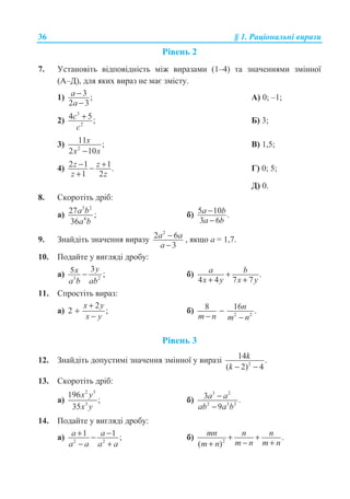 36 § 1. Ɋɚɰɿɨɧɚɥɶɧɿ ɜɢɪɚɡɢ
Ɋɿɜɟɧɶ 2
7. ɍɫɬɚɧɨɜɿɬɶ ɜɿɞɩɨɜɿɞɧɿɫɬɶ ɦɿɠ ɜɢɪɚɡɚɦɢ (1–4) ɬɚ ɡɧɚɱɟɧɧɹɦɢ ɡɦɿɧɧɨʀ
(Ⱥ–Ⱦ), ɞɥɹ ɹɤɢɯ ɜɢɪɚɡ ɧɟ ɦɚɽ ɡɦɿɫɬɭ.
1) 3 ;
2 3
a
a
−
−
Ⱥ) 0; –1;
2)
3
2
4 5;c
c
+ Ȼ) 3;
3) 2
11 ;
2 10
x
x x−
ȼ) 1,5;
4) 2 1 1.
1 2
z z
z z
− +−
+
Ƚ) 0; 5;
Ⱦ) 0.
8. ɋɤɨɪɨɬɿɬɶ ɞɪɿɛ:
ɚ)
3 2
4
27 ;
36
a b
a b
ɛ) 5 10 .
3 6
a b
a b
−
−
9. Ɂɧɚɣɞɿɬɶ ɡɧɚɱɟɧɧɹ ɜɢɪɚɡɭ
2
2 6
3
a a
a
−
−
, ɹɤɳɨ ɚ = 1,7.
10. ɉɨɞɚɣɬɟ ɭ ɜɢɝɥɹɞɿ ɞɪɨɛɭ:
ɚ) 3 2
35 ;
yx
a b ab
− ɛ) .
4 4 7 7
a b
x y x y
+
+ +
11. ɋɩɪɨɫɬɿɬɶ ɜɢɪɚɡ:
ɚ)
2
2 ;
x y
x y
+
+
−
ɛ) 2 2
8 16 .−
− −
n
m n m n
Ɋɿɜɟɧɶ 3
12. Ɂɧɚɣɞɿɬɶ ɞɨɩɭɫɬɢɦɿ ɡɧɚɱɟɧɧɹ ɡɦɿɧɧɨʀ ɭ ɜɢɪɚɡɿ 2
14 .
( 2) 4− −
k
k
13. ɋɤɨɪɨɬɿɬɶ ɞɪɿɛ:
ɚ)
2 5
3
196
;
35
x y
x y
ɛ)
3 2
2 3 2
3 .
9
a a
ab a b
−
−
14. ɉɨɞɚɣɬɟ ɭ ɜɢɝɥɹɞɿ ɞɪɨɛɭ:
ɚ) 2 2
1 1 ;a a
a a a a
+ −−
− +
ɛ) 2
.
( )
mn n n
m n m nm n
+ +
− ++
 