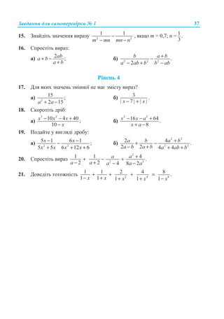 Ɂɚɜɞɚɧɧɹ ɞɥɹ ɫɚɦɨɩɟɪɟɜɿɪɤɢ ʋ 1 37
15. Ɂɧɚɣɞɿɬɶ ɡɧɚɱɟɧɧɹ ɜɢɪɚɡɭ 2 2
1 1
m mn mn n
−
− −
, ɹɤɳɨ ɬ = 0,7; ɩ = 1.
3
16. ɋɩɪɨɫɬɿɬɶ ɜɢɪɚɡ:
ɚ) 2 ;aba b
a b
+ −
+
ɛ) 2 2 2
.
2
b a b
a ab b b ab
+−
− + −
Ɋɿɜɟɧɶ 4
17. Ⱦɥɹ ɹɤɢɯ ɡɧɚɱɟɧɶ ɡɦɿɧɧɨʀ ɧɟ ɦɚɽ ɡɦɿɫɬɭ ɜɢɪɚɡ?
ɚ) 2
15 ;
2 15a a+ −
ɛ) 3
| 7 | | |− +x x
.
18. ɋɤɨɪɨɬɿɬɶ ɞɪɿɛ:
ɚ)
3 2
10 4 40 ;
10
x x x
x
− − +
−
ɛ)
2 2
16 64.
8
x x a
x a
− − +
+ −
19. ɉɨɞɚɣɬɟ ɭ ɜɢɝɥɹɞɿ ɞɪɨɛɭ:
ɚ) 2 2
5 1 6 1 ;
5 5 6 12 6
x x
x x x x
− −−
+ + +
ɛ)
2 2
2 2
2 4 .
2 2 4 4
a b a b
a b a b a ab b
++ −
− + + +
20. ɋɩɪɨɫɬɿɬɶ ɜɢɪɚɡ
2
2 3
1 1 4 .
2 2 4 8 2
a a
a a a a a
++ − +
− + − −
21. Ⱦɨɜɟɞɿɬɶ ɬɨɬɨɠɧɿɫɬɶ 2 4 8
1 1 2 4 8 .
1 1 1 1 1
+ + + =
− + + + −x x x x x
 