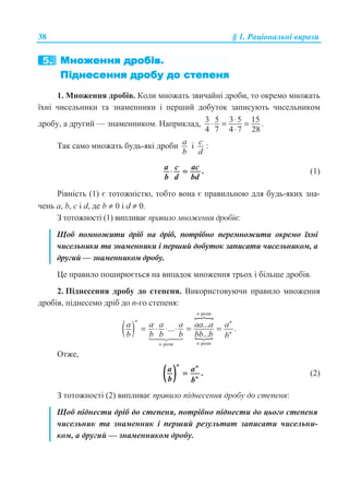 38 § 1. Ɋɚɰɿɨɧɚɥɶɧɿ ɜɢɪɚɡɢ
1. Ɇɧɨɠɟɧɧɹ ɞɪɨɛɿɜ. Ʉɨɥɢ ɦɧɨɠɚɬɶ ɡɜɢɱɚɣɧɿ ɞɪɨɛɢ, ɬɨ ɨɤɪɟɦɨ ɦɧɨɠɚɬɶ
ʀɯɧɿ ɱɢɫɟɥɶɧɢɤɢ ɬɚ ɡɧɚɦɟɧɧɢɤɢ ɿ ɩɟɪɲɢɣ ɞɨɛɭɬɨɤ ɡɚɩɢɫɭɸɬɶ ɱɢɫɟɥɶɧɢɤɨɦ
ɞɪɨɛɭ, ɚ ɞɪɭɝɢɣ — ɡɧɚɦɟɧɧɢɤɨɦ. ɇɚɩɪɢɤɥɚɞ, 3 5 3 5 15 .
4 7 4 7 28
⋅⋅ = =
⋅
Ɍɚɤ ɫɚɦɨ ɦɧɨɠɚɬɶ ɛɭɞɶ-ɹɤɿ ɞɪɨɛɢ a
b
ɿ c
d
:
.a c ac
b d bd
⋅ = (1)
Ɋɿɜɧɿɫɬɶ (1) ɽ ɬɨɬɨɠɧɿɫɬɸ, ɬɨɛɬɨ ɜɨɧɚ ɽ ɩɪɚɜɢɥɶɧɨɸ ɞɥɹ ɛɭɞɶ-ɹɤɢɯ ɡɧɚ-
ɱɟɧɶ ɚ, b, c ɿ d, ɞɟ b ≠ 0 ɿ d ≠ 0.
Ɂ ɬɨɬɨɠɧɨɫɬɿ (1) ɜɢɩɥɢɜɚɽ ɩɪɚɜɢɥɨ ɦɧɨɠɟɧɧɹ ɞɪɨɛɿɜ:
ɓɨɛ ɩɨɦɧɨɠɢɬɢ ɞɪɿɛ ɧɚ ɞɪɿɛ, ɩɨɬɪɿɛɧɨ ɩɟɪɟɦɧɨɠɢɬɢ ɨɤɪɟɦɨ ʀɯɧɿ
ɱɢɫɟɥɶɧɢɤɢ ɬɚ ɡɧɚɦɟɧɧɢɤɢ ɿ ɩɟɪɲɢɣ ɞɨɛɭɬɨɤ ɡɚɩɢɫɚɬɢ ɱɢɫɟɥɶɧɢɤɨɦ, ɚ
ɞɪɭɝɢɣ — ɡɧɚɦɟɧɧɢɤɨɦ ɞɪɨɛɭ.
ɐɟ ɩɪɚɜɢɥɨ ɩɨɲɢɪɸɽɬɶɫɹ ɧɚ ɜɢɩɚɞɨɤ ɦɧɨɠɟɧɧɹ ɬɪɶɨɯ ɿ ɛɿɥɶɲɟ ɞɪɨɛɿɜ.
2. ɉɿɞɧɟɫɟɧɧɹ ɞɪɨɛɭ ɞɨ ɫɬɟɩɟɧɹ. ȼɢɤɨɪɢɫɬɨɜɭɸɱɢ ɩɪɚɜɢɥɨ ɦɧɨɠɟɧɧɹ
ɞɪɨɛɿɜ, ɩɿɞɧɟɫɟɦɨ ɞɪɿɛ ɞɨ n-ɝɨ ɫɬɟɩɟɧɹ:
( )
P
N
ɪɚɡɿɜ
ɪɚɡɿɜɪɚɡɿɜ
...... .
...
n
n n
n
nn
a a a a aa a a
b b b b bb b b
= ⋅ ⋅ ⋅ = =
 

Ɉɬɠɟ,
( ) .
n n
n
a a
b b
= (2)
Ɂ ɬɨɬɨɠɧɨɫɬɿ (2) ɜɢɩɥɢɜɚɽ ɩɪɚɜɢɥɨ ɩɿɞɧɟɫɟɧɧɹ ɞɪɨɛɭ ɞɨ ɫɬɟɩɟɧɹ:
ɓɨɛ ɩɿɞɧɟɫɬɢ ɞɪɿɛ ɞɨ ɫɬɟɩɟɧɹ, ɩɨɬɪɿɛɧɨ ɩɿɞɧɟɫɬɢ ɞɨ ɰɶɨɝɨ ɫɬɟɩɟɧɹ
ɱɢɫɟɥɶɧɢɤ ɬɚ ɡɧɚɦɟɧɧɢɤ ɿ ɩɟɪɲɢɣ ɪɟɡɭɥɶɬɚɬ ɡɚɩɢɫɚɬɢ ɱɢɫɟɥɶɧɢ-
ɤɨɦ, ɚ ɞɪɭɝɢɣ — ɡɧɚɦɟɧɧɢɤɨɦ ɞɪɨɛɭ.
 