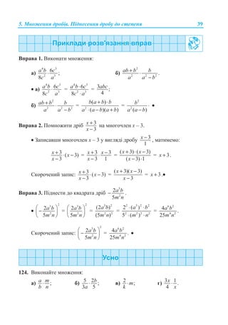 5. Ɇɧɨɠɟɧɧɹ ɞɪɨɛɿɜ. ɉɿɞɧɟɫɟɧɧɹ ɞɪɨɛɭ ɞɨ ɫɬɟɩɟɧɹ 39
ȼɩɪɚɜɚ 1. ȼɢɤɨɧɚɬɢ ɦɧɨɠɟɧɧɹ:
ɚ)
4 3
2 3
6 ;
8
a b c
c a
⋅ ɛ)
2
2 2 2
.ab b b
a a b
+ ⋅
−
• ɚ)
4 3
2 3
6
8
a b c
c a
⋅ =
4 3
2 3
6
8
a b c
c a
⋅
⋅
= 3 ;
4
abc
ɛ)
2
2 2 2
ab b b
a a b
+ ⋅
−
= 2
( )
( )( )
b a b b
a a b a b
+ ⋅
⋅ − +
=
2
2
( )
b
a a b
⋅
−
•
ȼɩɪɚɜɚ 2. ɉɨɦɧɨɠɢɬɢ ɞɪɿɛ 3
3
x
x
+
−
ɧɚ ɦɧɨɝɨɱɥɟɧ ɯ – 3.
• Ɂɚɩɢɫɚɜɲɢ ɦɧɨɝɨɱɥɟɧ ɯ – 3 ɭ ɜɢɝɥɹɞɿ ɞɪɨɛɭ 3
1
x − , ɦɚɬɢɦɟɦɨ:
3 ( 3)
3
+ ⋅ −
−
x x
x
= 3 3
3 1
x x
x
+ −⋅
−
=
( 3) ( 3)
( 3) 1
x x
x
+ ⋅ −
− ⋅
= 3x + .
ɋɤɨɪɨɱɟɧɢɣ ɡɚɩɢɫ: 3 ( 3)
3
+ ⋅ −
−
x x
x
=
( 3)( 3)
3
x x
x
+ −
−
= 3x + .•
ȼɩɪɚɜɚ 3. ɉɿɞɧɟɫɬɢ ɞɨ ɤɜɚɞɪɚɬɚ ɞɪɿɛ
3
2
2
5
a b
m n
− .
•
23
2
2
5
a b
m n
§ ·
−¨ ¸
© ¹
=
23
2
2
5
§ ·
¨ ¸
© ¹
a b
m n
=
3 2
2 2
(2 )
(5 )
a b
m n
=
2 3 2 2
2 2 2 2
2 ( )
5 ( )
a b
m n
⋅ ⋅
⋅ ⋅
=
6 2
4 2
4 .
25
a b
m n
ɋɤɨɪɨɱɟɧɢɣ ɡɚɩɢɫ:
23
2
2
5
a b
m n
§ ·
−¨ ¸
© ¹
=
6 2
4 2
4 .
25
a b
m n
•
124. ȼɢɤɨɧɚɣɬɟ ɦɧɨɠɟɧɧɹ:
ɚ) ;a m
b n
⋅ ɛ) 5 2 ;
3 5
b
a
⋅ ɜ) 2 ;m
k
⋅ ɝ) 3 1 .
4
x
x
⋅
 