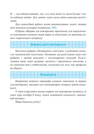 ȼ — ɞɥɹ ɧɚɣɤɦɿɬɥɢɜɿɲɢɯ, ɬɢɯ, ɯɬɨ ɯɨɱɟ ɜɦɿɬɢ ɬɚ ɡɧɚɬɢ ɛɿɥɶɲɟ ɿ ɦɚ-
ɬɢ ɧɚɣɜɢɳɿ ɨɰɿɧɤɢ. Ⱦɥɹ ɞɟɹɤɢɯ ɡɚɞɚɱ ɰɶɨɝɨ ɪɿɜɧɹ ɧɚɜɟɞɟɧɨ ɪɨɡɜ’ɹ-
ɡɚɧɧɹ.
Ⱦɥɹ ɫɚɦɨɫɬɿɣɧɨʀ ɪɨɛɨɬɢ ɜɞɨɦɚ ɪɟɤɨɦɟɧɞɨɜɚɧɨ ɡɚɞɚɱɿ, ɧɨɦɟɪɢ
ɹɤɢɯ ɜɢɞɿɥɟɧɨ ɤɨɥɶɨɪɨɦ (ɧɚɩɪɢɤɥɚɞ, 255).
Ɋɭɛɪɢɤɚ «ȼɩɪɚɜɢ ɞɥɹ ɩɨɜɬɨɪɟɧɧɹ» ɩɪɢɡɧɚɱɟɧɚ ɞɥɹ ɩɟɪɿɨɞɢɱɧɨ-
ɝɨ ɩɨɜɬɨɪɟɧɧɹ ɨɫɧɨɜɧɢɯ ɜɢɞɿɜ ɜɩɪɚɜ ɬɚ ɩɿɞɝɨɬɨɜɤɢ ɞɨ ɜɢɜɱɟɧɧɹ ɧɨ-
ɜɨɝɨ ɬɟɨɪɟɬɢɱɧɨɝɨ ɦɚɬɟɪɿɚɥɭ.
ɇɚɫɬɭɩɧɚ ɪɭɛɪɢɤɚ «ɉɨɦɿɪɤɭɣɬɟ» ɩɨɜ’ɹɡɚɧɚ ɡ ɨɫɨɛɥɢɜɢɦ ɚɫɩɟɤ-
ɬɨɦ ɦɚɬɟɦɚɬɢɱɧɨʀ ɩɿɞɝɨɬɨɜɤɢ. Ɉɫɧɨɜɧɢɦ ɞɥɹ ɪɨɡɜ’ɹɡɚɧɧɹ ɡɚɞɚɱ ɰɿɽʀ
ɪɭɛɪɢɤɢ ɽ ɜɦɿɧɧɹ ɜɢɯɨɞɢɬɢ ɡ ɧɟɫɬɚɧɞɚɪɬɧɢɯ ɫɢɬɭɚɰɿɣ. Ɋɨɡɜ’ɹ-
ɡɭɜɚɧɧɹ ɬɚɤɢɯ ɡɚɞɚɱ ɪɨɡɜɢɜɚɽ ɝɧɭɱɤɿɫɬɶ ɿ ɤɪɢɬɢɱɧɿɫɬɶ ɦɢɫɥɟɧɧɹ, ɚ
ɰɟ ɞɨɩɨɦɨɠɟ ɜɚɦ ɭ ɦɚɣɛɭɬɧɶɨɦɭ, ɧɟɡɚɥɟɠɧɨ ɜɿɞ ɬɨɝɨ, ɹɤɭ ɩɪɨɮɟɫɿɸ
ɜɢ ɨɛɟɪɟɬɟ.
ɇɚɩɪɢɤɿɧɰɿ ɤɨɠɧɨɝɨ ɩɚɪɚɝɪɚɮɚ ɭɦɿɳɟɧɨ ɡɚɩɢɬɚɧɧɹ ɬɚ ɜɩɪɚɜɢ
ɞɥɹ ɩɨɜɬɨɪɟɧɧɹ, ɡɚɜɞɚɧɧɹ ɞɥɹ ɫɚɦɨɩɟɪɟɜɿɪɤɢ ɱɨɬɢɪɶɨɯ ɪɿɜɧɿɜ ɫɤɥɚɞ-
ɧɨɫɬɿ.
ɍ ɤɿɧɰɿ ɩɿɞɪɭɱɧɢɤɚ ɩɨɞɚɧɨ ɜɩɪɚɜɢ ɞɥɹ ɩɨɜɬɨɪɟɧɧɹ ɦɚɬɟɪɿɚɥɭ ɡɚ
ɭɜɟɫɶ ɤɭɪɫ ɚɥɝɟɛɪɢ 8 ɤɥɚɫɭ, ɡɚɞɚɱɿ ɩɿɞɜɢɳɟɧɨʀ ɫɤɥɚɞɧɨɫɬɿ, ɞɨɜɿɞɤɨ-
ɜɢɣ ɦɚɬɟɪɿɚɥ.
ɓɢɪɨ ɛɚɠɚɽɦɨ ɭɫɩɿɯɭ!
 