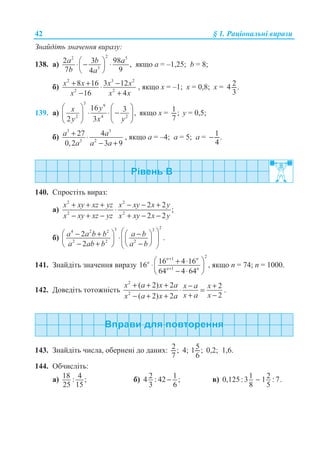 42 § 1. Ɋɚɰɿɨɧɚɥɶɧɿ ɜɢɪɚɡɢ
Ɂɧɚɣɞɿɬɶ ɡɧɚɱɟɧɧɹ ɜɢɪɚɡɭ:
138. ɚ)
22 5
3
2 3 98 ,
7 94
a b a
b a
§ ·⋅ − ⋅¨ ¸
© ¹
ɹɤɳɨ ɚ = –1,25; b = 8;
ɛ)
2 3 2
2 2
8 16 3 12
16 4
x x x x
x x x
+ + −⋅
− +
, ɹɤɳɨ ɯ = –1; ɯ = 0,8; ɯ = 24 .
3
139. ɚ)
3 9
2 4 2
16 3 ,
2 3
yx
y x y
§ · § ·
⋅ ⋅ −¨ ¸ ¨ ¸
© ¹ © ¹
ɹɤɳɨ ɯ = 1 ;
7
ɭ = 0,5;
ɛ)
3 3
3 2
27 4
0,2 3 9
a a
a a a
+ ⋅
− +
, ɹɤɳɨ ɚ = –4; ɚ = 5; ɚ = 1 .
4
−
140. ɋɩɪɨɫɬɿɬɶ ɜɢɪɚɡ:
ɚ)
2 2
2 2
2 2
;
2 2
x xy xz yz x xy x y
x xy xz yz x xy x y
+ + + − − +
⋅
− + − + − −
ɛ)
23 34 2 2
2 2 2
2 .
2
a a b b a b
a ab b a b
§ ·§ ·− + −§ ·⋅¨ ¸¨ ¸¨ ¸
− + −© ¹© ¹ © ¹
141. Ɂɧɚɣɞɿɬɶ ɡɧɚɱɟɧɧɹ ɜɢɪɚɡɭ
21
1
16 4 1616
64 4 64
n n
n
n n
+
+
§ ·+ ⋅⋅¨ ¸
− ⋅© ¹
, ɹɤɳɨ n = 74; n = 1000.
142. Ⱦɨɜɟɞɿɬɶ ɬɨɬɨɠɧɿɫɬɶ
2
2
( 2) 2 2
2( 2) 2
x a x a x a x
x a xx a x a
+ + + − +
⋅ =
+ −− + +
.
143. Ɂɧɚɣɞɿɬɶ ɱɢɫɥɚ, ɨɛɟɪɧɟɧɿ ɞɨ ɞɚɧɢɯ: 2 ;
7
4; 51 ;
6
0,2; 1,6.
144. Ɉɛɱɢɫɥɿɬɶ:
ɚ) 18 4: ;
25 15
ɛ) 2 14 : 42 ;
3 6
− ɜ) 1 20,125:3 1 : 7.
8 5
−
 