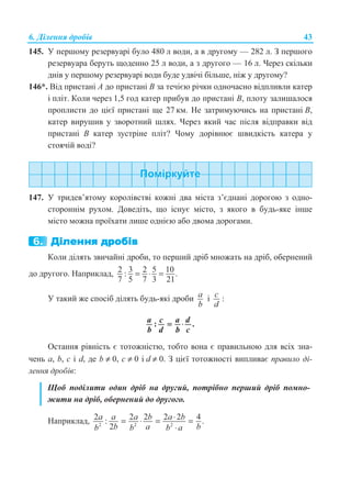 6. Ⱦɿɥɟɧɧɹ ɞɪɨɛɿɜ 43
145. ɍ ɩɟɪɲɨɦɭ ɪɟɡɟɪɜɭɚɪɿ ɛɭɥɨ 480 ɥ ɜɨɞɢ, ɚ ɜ ɞɪɭɝɨɦɭ — 282 ɥ. Ɂ ɩɟɪɲɨɝɨ
ɪɟɡɟɪɜɭɚɪɚ ɛɟɪɭɬɶ ɳɨɞɟɧɧɨ 25 ɥ ɜɨɞɢ, ɚ ɡ ɞɪɭɝɨɝɨ — 16 ɥ. ɑɟɪɟɡ ɫɤɿɥɶɤɢ
ɞɧɿɜ ɭ ɩɟɪɲɨɦɭ ɪɟɡɟɪɜɭɚɪɿ ɜɨɞɢ ɛɭɞɟ ɭɞɜɿɱɿ ɛɿɥɶɲɟ, ɧɿɠ ɭ ɞɪɭɝɨɦɭ?
146*. ȼɿɞ ɩɪɢɫɬɚɧɿ A ɞɨ ɩɪɢɫɬɚɧɿ B ɡɚ ɬɟɱɿɽɸ ɪɿɱɤɢ ɨɞɧɨɱɚɫɧɨ ɜɿɞɩɥɢɜɥɢ ɤɚɬɟɪ
ɿ ɩɥɿɬ. Ʉɨɥɢ ɱɟɪɟɡ 1,5 ɝɨɞ ɤɚɬɟɪ ɩɪɢɛɭɜ ɞɨ ɩɪɢɫɬɚɧɿ B, ɩɥɨɬɭ ɡɚɥɢɲɚɥɨɫɹ
ɩɪɨɩɥɢɫɬɢ ɞɨ ɰɿɽʀ ɩɪɢɫɬɚɧɿ ɳɟ 27 ɤɦ. ɇɟ ɡɚɬɪɢɦɭɸɱɢɫɶ ɧɚ ɩɪɢɫɬɚɧɿ B,
ɤɚɬɟɪ ɜɢɪɭɲɢɜ ɭ ɡɜɨɪɨɬɧɢɣ ɲɥɹɯ. ɑɟɪɟɡ ɹɤɢɣ ɱɚɫ ɩɿɫɥɹ ɜɿɞɩɪɚɜɤɢ ɜɿɞ
ɩɪɢɫɬɚɧɿ B ɤɚɬɟɪ ɡɭɫɬɪɿɧɟ ɩɥɿɬ? ɑɨɦɭ ɞɨɪɿɜɧɸɽ ɲɜɢɞɤɿɫɬɶ ɤɚɬɟɪɚ ɭ
ɫɬɨɹɱɿɣ ɜɨɞɿ?
147. ɍ ɬɪɢɞɟɜ’ɹɬɨɦɭ ɤɨɪɨɥɿɜɫɬɜɿ ɤɨɠɧɿ ɞɜɚ ɦɿɫɬɚ ɡ’ɽɞɧɚɧɿ ɞɨɪɨɝɨɸ ɡ ɨɞɧɨ-
ɫɬɨɪɨɧɧɿɦ ɪɭɯɨɦ. Ⱦɨɜɟɞɿɬɶ, ɳɨ ɿɫɧɭɽ ɦɿɫɬɨ, ɡ ɹɤɨɝɨ ɜ ɛɭɞɶ-ɹɤɟ ɿɧɲɟ
ɦɿɫɬɨ ɦɨɠɧɚ ɩɪɨʀɯɚɬɢ ɥɢɲɟ ɨɞɧɿɽɸ ɚɛɨ ɞɜɨɦɚ ɞɨɪɨɝɚɦɢ.
Ʉɨɥɢ ɞɿɥɹɬɶ ɡɜɢɱɚɣɧɿ ɞɪɨɛɢ, ɬɨ ɩɟɪɲɢɣ ɞɪɿɛ ɦɧɨɠɚɬɶ ɧɚ ɞɪɿɛ, ɨɛɟɪɧɟɧɢɣ
ɞɨ ɞɪɭɝɨɝɨ. ɇɚɩɪɢɤɥɚɞ, 2 3 2 5 10: .
7 5 7 3 21
= ⋅ =
ɍ ɬɚɤɢɣ ɠɟ ɫɩɨɫɿɛ ɞɿɥɹɬɶ ɛɭɞɶ-ɹɤɿ ɞɪɨɛɢ a
b
ɿ c
d
:
: .a c a d
b d b c
= ⋅
Ɉɫɬɚɧɧɹ ɪɿɜɧɿɫɬɶ ɽ ɬɨɬɨɠɧɿɫɬɸ, ɬɨɛɬɨ ɜɨɧɚ ɽ ɩɪɚɜɢɥɶɧɨɸ ɞɥɹ ɜɫɿɯ ɡɧɚ-
ɱɟɧɶ ɚ, b, c ɿ d, ɞɟ b ≠ 0, ɫ ≠ 0 ɿ d ≠ 0. Ɂ ɰɿɽʀ ɬɨɬɨɠɧɨɫɬɿ ɜɢɩɥɢɜɚɽ ɩɪɚɜɢɥɨ ɞɿ-
ɥɟɧɧɹ ɞɪɨɛɿɜ:
ɓɨɛ ɩɨɞɿɥɢɬɢ ɨɞɢɧ ɞɪɿɛ ɧɚ ɞɪɭɝɢɣ, ɩɨɬɪɿɛɧɨ ɩɟɪɲɢɣ ɞɪɿɛ ɩɨɦɧɨ-
ɠɢɬɢ ɧɚ ɞɪɿɛ, ɨɛɟɪɧɟɧɢɣ ɞɨ ɞɪɭɝɨɝɨ.
ɇɚɩɪɢɤɥɚɞ, 2 2 2
2 2 2 2 2 4: .
2
a a a b a b
b a bb b b a
⋅= ⋅ = =
⋅
 