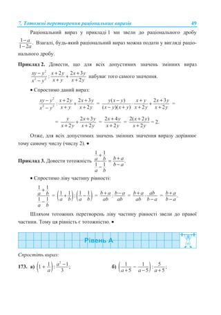 7. Ɍɨɬɨɠɧɿ ɩɟɪɟɬɜɨɪɟɧɧɹ ɪɚɰɿɨɧɚɥɶɧɢɯ ɜɢɪɚɡɿɜ 49
Ɋɚɰɿɨɧɚɥɶɧɢɣ ɜɢɪɚɡ ɭ ɩɪɢɤɥɚɞɿ 1 ɦɢ ɡɜɟɥɢ ɞɨ ɪɚɰɿɨɧɚɥɶɧɨɝɨ ɞɪɨɛɭ
1 .
1 2
−
−
a
a
ȼɡɚɝɚɥɿ, ɛɭɞɶ-ɹɤɢɣ ɪɚɰɿɨɧɚɥɶɧɢɣ ɜɢɪɚɡ ɦɨɠɧɚ ɩɨɞɚɬɢ ɭ ɜɢɝɥɹɞɿ ɪɚɰɿɨ-
ɧɚɥɶɧɨɝɨ ɞɪɨɛɭ.
ɉɪɢɤɥɚɞ 2. Ⱦɨɜɟɫɬɢ, ɳɨ ɞɥɹ ɜɫɿɯ ɞɨɩɭɫɬɢɦɢɯ ɡɧɚɱɟɧɶ ɡɦɿɧɧɢɯ ɜɢɪɚɡ
2
2 2
2 2 3
:
2
xy y x y x y
x y x yx y
− + +
+
+ +−
ɧɚɛɭɜɚɽ ɬɨɝɨ ɫɚɦɨɝɨ ɡɧɚɱɟɧɧɹ.
• ɋɩɪɨɫɬɢɦɨ ɞɚɧɢɣ ɜɢɪɚɡ:
2
2 2
2 2 3
:
2
xy y x y x y
x y x yx y
− + +
+
+ +−
=
( ) 2 3
( )( ) 2 2
y x y x y x y
x y x y x y x y
− + +
⋅ +
− + + +
=
=
2 3
2 2
y x y
x y x y
+
+
+ +
=
2 4
2
x y
x y
+
+
=
2( 2 )
2
x y
x y
+
+
= 2.
Ɉɬɠɟ, ɞɥɹ ɜɫɿɯ ɞɨɩɭɫɬɢɦɢɯ ɡɧɚɱɟɧɶ ɡɦɿɧɧɢɯ ɡɧɚɱɟɧɧɹ ɜɢɪɚɡɭ ɞɨɪɿɜɧɸɽ
ɬɨɦɭ ɫɚɦɨɦɭ ɱɢɫɥɭ (ɱɢɫɥɭ 2). •
ɉɪɢɤɥɚɞ 3. Ⱦɨɜɟɫɬɢ ɬɨɬɨɠɧɿɫɬɶ
1 1
.
1 1
b aa b
b a
a b
+
+=
−−
• ɋɩɪɨɫɬɢɦɨ ɥɿɜɭ ɱɚɫɬɢɧɭ ɪɿɜɧɨɫɬɿ:
1 1
1 1
a b
a b
+
−
= ( ) ( )1 1 1 1:
a b a b
+ − = :b a b a
ab ab
+ − = b a ab
ab b a
+ ⋅
−
= .b a
b a
+
−
ɒɥɹɯɨɦ ɬɨɬɨɠɧɢɯ ɩɟɪɟɬɜɨɪɟɧɶ ɥɿɜɭ ɱɚɫɬɢɧɭ ɪɿɜɧɨɫɬɿ ɡɜɟɥɢ ɞɨ ɩɪɚɜɨʀ
ɱɚɫɬɢɧɢ. Ɍɨɦɭ ɰɹ ɪɿɜɧɿɫɬɶ ɽ ɬɨɬɨɠɧɿɫɬɸ. •
ɋɩɪɨɫɬɿɬɶ ɜɢɪɚɡ:
173. ɚ) ( )
2
1 11 : ;
3
−+ a
a
ɛ) ( )1 1 5: ;
5 5 5a a a
−
+ − +
 
