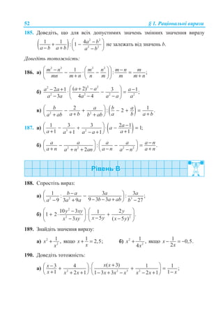 52 § 1. Ɋɚɰɿɨɧɚɥɶɧɿ ɜɢɪɚɡɢ
185. Ⱦɨɜɟɞɿɬɶ, ɳɨ ɞɥɹ ɜɫɿɯ ɞɨɩɭɫɬɢɦɢɯ ɡɧɚɱɟɧɶ ɡɦɿɧɧɢɯ ɡɧɚɱɟɧɧɹ ɜɢɪɚɡɭ
( )
2 2
2 2
1 1 4: 1 a b
a b a b a b
§ ·−+ −¨ ¸− + −© ¹
ɧɟ ɡɚɥɟɠɚɬɶ ɜɿɞ ɡɧɚɱɟɧɶ b.
Ⱦɨɜɟɞɿɬɶ ɬɨɬɨɠɧɿɫɬɶ:
186. ɚ)
2 2 2 2
1 · : ;m n m n m n m
mn m n n m m m n
§ ·§ ·− −− − =¨ ¸¨ ¸+ +© ¹© ¹
ɛ)
2 22
2 2 2 2
( 2)2 1 3 1· ;
3 4 4
a aa a a
a a a a a a
§ ·+ −− + −− =¨ ¸
− − −© ¹
ɜ) ( )2 2
2 1: 2 .b a b a
a b a b a ba ab b ab
§ ·− + − + =¨ ¸+ ++ +© ¹
187. ɚ) ( )3 2
1 3 3 2 1 1;
1 11 1
aa
a aa a a
−§ ·− + ⋅ − =¨ ¸+ ++ − +© ¹
ɛ) 2 2 2 2
: .
2
a a a a a n
a n a n a na n an a n
−§ · § ·− − =¨ ¸ ¨ ¸+ − ++ + −© ¹ © ¹
188. ɋɩɪɨɫɬɿɬɶ ɜɢɪɚɡ:
ɚ) 2 2 3
1 3 3: : ;
9 3 39 3 9 27
b a a a
b a aba a a b
−§ ·−¨ ¸− − +− + −© ¹
ɛ)
2
2 2
10 3 211 2 .
53 ( 5 )
y xy y
x yx xy x y
§ · § ·−
+ ⋅ ⋅ +¨ ¸ ¨ ¸−− −© ¹ © ¹
189. Ɂɧɚɣɞɿɬɶ ɡɧɚɱɟɧɧɹ ɜɢɪɚɡɭ:
ɚ) 2
2
1 ,x
x
+ ɹɤɳɨ 1 2,5;x
x
+ = ɛ) 2
2
1 ,
4
x
x
+ ɹɤɳɨ 1 0,5.
2
x
x
− = −
190. Ⱦɨɜɟɞɿɬɶ ɬɨɬɨɠɧɿɫɬɶ:
ɚ) 2 2 3 2
( 3)3 4 1 1 ;
1 12 1 1 3 3 2 1
x xx
x xx x x x x x x
+§ ·−§ ·+ ⋅ + =¨ ¸ ¨ ¸+ −+ + − + − − +© ¹ © ¹
 