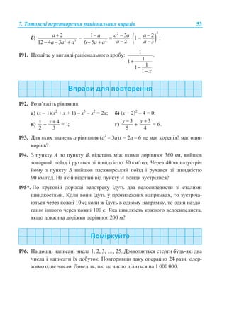 7. Ɍɨɬɨɠɧɿ ɩɟɪɟɬɜɨɪɟɧɧɹ ɪɚɰɿɨɧɚɥɶɧɢɯ ɜɢɪɚɡɿɜ 53
ɛ) ( )
22
2 3 2
2 1 3 21 .
2 312 4 3 6 5
a a a a a
a aa a a a a
+ − − −− = ⋅ −
− −− − + − +
191. ɉɨɞɚɣɬɟ ɭ ɜɢɝɥɹɞɿ ɪɚɰɿɨɧɚɥɶɧɨɝɨ ɞɪɨɛɭ: 1 .
11
11
1 x
+
−
−
192. Ɋɨɡɜ’ɹɠɿɬɶ ɪɿɜɧɹɧɧɹ:
ɚ) (ɯ – 1)(ɯ2
+ ɯ + 1) – ɯ3
– ɯ2
= 2ɯ; ɛ) (ɯ + 2)2
– 4 = 0;
ɜ) 4 1;
2 3
x x +− = ɝ)
3 3
6.
5 4
− +
+ =
y y
193. Ⱦɥɹ ɹɤɢɯ ɡɧɚɱɟɧɶ ɚ ɪɿɜɧɹɧɧɹ (ɚ2
– 3ɚ)ɯ = 2ɚ – 6 ɧɟ ɦɚɽ ɤɨɪɟɧɿɜ? ɦɚɽ ɨɞɢɧ
ɤɨɪɿɧɶ?
194. Ɂ ɩɭɧɤɬɭ A ɞɨ ɩɭɧɤɬɭ B, ɜɿɞɫɬɚɧɶ ɦɿɠ ɹɤɢɦɢ ɞɨɪɿɜɧɸɽ 360 ɤɦ, ɜɢɣɲɨɜ
ɬɨɜɚɪɧɢɣ ɩɨʀɡɞ ɿ ɪɭɯɚɜɫɹ ɡɿ ɲɜɢɞɤɿɫɬɸ 50 ɤɦ/ɝɨɞ. ɑɟɪɟɡ 40 ɯɜ ɧɚɡɭɫɬɪɿɱ
ɣɨɦɭ ɡ ɩɭɧɤɬɭ B ɜɢɣɲɨɜ ɩɚɫɚɠɢɪɫɶɤɢɣ ɩɨʀɡɞ ɿ ɪɭɯɚɜɫɹ ɡɿ ɲɜɢɞɤɿɫɬɸ
90 ɤɦ/ɝɨɞ. ɇɚ ɹɤɿɣ ɜɿɞɫɬɚɧɿ ɜɿɞ ɩɭɧɤɬɭ A ɩɨʀɡɞɢ ɡɭɫɬɪɿɥɢɫɹ?
195*. ɉɨ ɤɪɭɝɨɜɿɣ ɞɨɪɿɠɰɿ ɜɟɥɨɬɪɟɤɭ ʀɞɭɬɶ ɞɜɚ ɜɟɥɨɫɢɩɟɞɢɫɬɢ ɡɿ ɫɬɚɥɢɦɢ
ɲɜɢɞɤɨɫɬɹɦɢ. Ʉɨɥɢ ɜɨɧɢ ʀɞɭɬɶ ɭ ɩɪɨɬɢɥɟɠɧɢɯ ɧɚɩɪɹɦɤɚɯ, ɬɨ ɡɭɫɬɪɿɱɚ-
ɸɬɶɫɹ ɱɟɪɟɡ ɤɨɠɧɿ 10 ɫ; ɤɨɥɢ ɠ ʀɞɭɬɶ ɜ ɨɞɧɨɦɭ ɧɚɩɪɹɦɤɭ, ɬɨ ɨɞɢɧ ɧɚɡɞɨ-
ɝɚɧɹɽ ɿɧɲɨɝɨ ɱɟɪɟɡ ɤɨɠɧɿ 100 ɫ. əɤɚ ɲɜɢɞɤɿɫɬɶ ɤɨɠɧɨɝɨ ɜɟɥɨɫɢɩɟɞɢɫɬɚ,
ɹɤɳɨ ɞɨɜɠɢɧɚ ɞɨɪɿɠɤɢ ɞɨɪɿɜɧɸɽ 200 ɦ?
196. ɇɚ ɞɨɲɰɿ ɧɚɩɢɫɚɧɿ ɱɢɫɥɚ 1, 2, 3, …, 25. Ⱦɨɡɜɨɥɹɽɬɶɫɹ ɫɬɟɪɬɢ ɛɭɞɶ-ɹɤɿ ɞɜɚ
ɱɢɫɥɚ ɿ ɧɚɩɢɫɚɬɢ ʀɯ ɞɨɛɭɬɨɤ. ɉɨɜɬɨɪɢɜɲɢ ɬɚɤɭ ɨɩɟɪɚɰɿɸ 24 ɪɚɡɢ, ɨɞɟɪ-
ɠɢɦɨ ɨɞɧɟ ɱɢɫɥɨ. Ⱦɨɜɟɞɿɬɶ, ɳɨ ɰɟ ɱɢɫɥɨ ɞɿɥɢɬɶɫɹ ɧɚ 1 000 000.
 