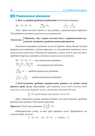 54 § 1. Ɋɚɰɿɨɧɚɥɶɧɿ ɜɢɪɚɡɢ
1. ɐɿɥɿ ɬɚ ɞɪɨɛɨɜɿ ɪɚɰɿɨɧɚɥɶɧɿ ɪɿɜɧɹɧɧɹ. Ɋɨɡɝɥɹɧɟɦɨ ɪɿɜɧɹɧɧɹ:
2(ɯ – 7) = 3ɯ – 9; 6 4;
9
x
x
=
−
5 3
1 4
.
x x
=
− −
Ʌɿɜɚ ɿ ɩɪɚɜɚ ɱɚɫɬɢɧɢ ɤɨɠɧɨɝɨ ɡ ɰɢɯ ɪɿɜɧɹɧɶ ɽ ɪɚɰɿɨɧɚɥɶɧɢɦɢ ɜɢɪɚɡɚɦɢ.
Ɍɚɤɿ ɪɿɜɧɹɧɧɹ ɧɚɡɢɜɚɸɬɶ ɪɚɰɿɨɧɚɥɶɧɢɦɢ ɪɿɜɧɹɧɧɹɦɢ.
Ɉɡɧɚɱɟɧɧɹ
Ɋɿɜɧɹɧɧɹ, ɥɿɜɚ ɿ ɩɪɚɜɚ ɱɚɫɬɢɧɢ ɹɤɢɯ ɽ ɪɚɰɿɨɧɚɥɶɧɢɦɢ ɜɢ-
ɪɚɡɚɦɢ, ɧɚɡɢɜɚɸɬɶ ɪɚɰɿɨɧɚɥɶɧɢɦɢ ɪɿɜɧɹɧɧɹɦɢ.
Ɋɚɰɿɨɧɚɥɶɧɿ ɪɿɜɧɹɧɧɹ ɩɨɞɿɥɹɸɬɶ ɧɚ ɰɿɥɿ ɣ ɞɪɨɛɨɜɿ. əɤɳɨ ɨɛɢɞɜɿ ɱɚɫɬɢɧɢ
ɪɚɰɿɨɧɚɥɶɧɨɝɨ ɪɿɜɧɹɧɧɹ ɽ ɰɿɥɢɦɢ ɜɢɪɚɡɚɦɢ, ɬɨ ɬɚɤɟ ɪɿɜɧɹɧɧɹ ɧɚɡɢɜɚɸɬɶ ɰɿɥɢɦ
ɪɚɰɿɨɧɚɥɶɧɢɦ ɪɿɜɧɹɧɧɹɦ. Ɋɚɰɿɨɧɚɥɶɧɟ ɪɿɜɧɹɧɧɹ, ɭ ɹɤɨɝɨ ɯɨɱɚ ɛ ɨɞɧɚ ɱɚɫɬɢɧɚ ɽ
ɞɪɨɛɨɜɢɦ ɜɢɪɚɡɨɦ, ɧɚɡɢɜɚɸɬɶ ɞɪɨɛɨɜɢɦ ɪɚɰɿɨɧɚɥɶɧɢɦ ɪɿɜɧɹɧɧɹɦ.
2(ɯ – 7) = 3ɯ – 9 — ɰɿɥɟ ɪɚɰɿɨɧɚɥɶɧɟ ɪɿɜɧɹɧɧɹ;
3( 2) 2( 1)
5 3
y y− +
= — ɰɿɥɟ ɪɚɰɿɨɧɚɥɶɧɟ ɪɿɜɧɹɧɧɹ;
6 4
9
x
x
=
−
— ɞɪɨɛɨɜɟ ɪɚɰɿɨɧɚɥɶɧɟ ɪɿɜɧɹɧɧɹ;
5 3
1 4x x
=
− −
— ɞɪɨɛɨɜɟ ɪɚɰɿɨɧɚɥɶɧɟ ɪɿɜɧɹɧɧɹ.
2. Ɋɨɡɜ’ɹɡɭɜɚɧɧɹ ɞɪɨɛɨɜɢɯ ɪɚɰɿɨɧɚɥɶɧɢɯ ɪɿɜɧɹɧɶ ɧɚ ɨɫɧɨɜɿ ɭɦɨɜɢ
ɪɿɜɧɨɫɬɿ ɞɪɨɛɭ ɧɭɥɸ. ɉɪɢɝɚɞɚɣɦɨ: ɞɪɿɛ ɞɨɪɿɜɧɸɽ ɧɭɥɸ ɬɨɞɿ ɣ ɬɿɥɶɤɢ ɬɨɞɿ,
ɤɨɥɢ ɣɨɝɨ ɱɢɫɟɥɶɧɢɤ ɞɨɪɿɜɧɸɽ ɧɭɥɸ, ɚ ɡɧɚɦɟɧɧɢɤ ɜɿɞɦɿɧɧɢɣ ɜɿɞ ɧɭɥɹ.
0=a
b
ɬɨɞɿ ɣ ɬɿɥɶɤɢ ɬɨɞɿ, ɤɨɥɢ ɚ = 0 ɿ b ≠ 0.
Ⱦɚɧɟ ɬɜɟɪɞɠɟɧɧɹ ɦɨɠɧɚ ɜɢɤɨɪɢɫɬɨɜɭɜɚɬɢ ɞɥɹ ɪɨɡɜ’ɹɡɭɜɚɧɧɹ ɞɪɨɛɨɜɢɯ
ɪɚɰɿɨɧɚɥɶɧɢɯ ɪɿɜɧɹɧɶ. Ɋɨɡɝɥɹɧɟɦɨ ɩɪɢɤɥɚɞɢ.
ɉɪɢɤɥɚɞ 1. Ɋɨɡɜ’ɹɡɚɬɢ ɪɿɜɧɹɧɧɹ
2
2 0.
2
x x
x
− =
−
• ȼɢɤɨɪɢɫɬɚɽɦɨ ɭɦɨɜɭ, ɡɚ ɹɤɨʀ ɞɪɿɛ ɞɨɪɿɜɧɸɽ ɧɭɥɸ. ɉɪɢɪɿɜɧɹɽɦɨ ɱɢ-
ɫɟɥɶɧɢɤ ɞɪɨɛɭ ɞɨ ɧɭɥɹ:
ɯ2
– 2ɯ = 0; ɯ(ɯ – 2) = 0; ɯ = 0 ɚɛɨ ɯ = 2.
 