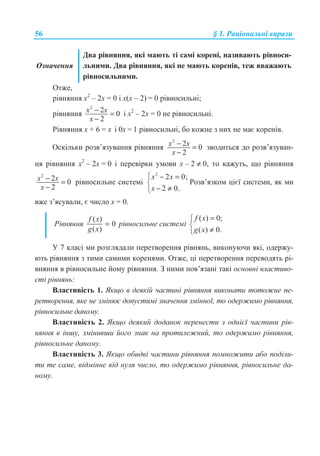 56 § 1. Ɋɚɰɿɨɧɚɥɶɧɿ ɜɢɪɚɡɢ
Ɉɡɧɚɱɟɧɧɹ
Ⱦɜɚ ɪɿɜɧɹɧɧɹ, ɹɤɿ ɦɚɸɬɶ ɬɿ ɫɚɦɿ ɤɨɪɟɧɿ, ɧɚɡɢɜɚɸɬɶ ɪɿɜɧɨɫɢ-
ɥɶɧɢɦɢ. Ⱦɜɚ ɪɿɜɧɹɧɧɹ, ɹɤɿ ɧɟ ɦɚɸɬɶ ɤɨɪɟɧɿɜ, ɬɟɠ ɜɜɚɠɚɸɬɶ
ɪɿɜɧɨɫɢɥɶɧɢɦɢ.
Ɉɬɠɟ,
ɪɿɜɧɹɧɧɹ ɯ2
– 2ɯ = 0 ɿ ɯ(ɯ – 2) = 0 ɪɿɜɧɨɫɢɥɶɧɿ;
ɪɿɜɧɹɧɧɹ
2
2 0
2
x x
x
− =
−
ɿ ɯ2
– 2ɯ = 0 ɧɟ ɪɿɜɧɨɫɢɥɶɧɿ.
Ɋɿɜɧɹɧɧɹ ɯ + 6 = ɯ ɿ 0ɯ = 1 ɪɿɜɧɨɫɢɥɶɧɿ, ɛɨ ɤɨɠɧɟ ɡ ɧɢɯ ɧɟ ɦɚɽ ɤɨɪɟɧɿɜ.
Ɉɫɤɿɥɶɤɢ ɪɨɡɜ’ɹɡɭɜɚɧɧɹ ɪɿɜɧɹɧɧɹ
2
2 0
2
x x
x
− =
−
ɡɜɨɞɢɬɶɫɹ ɞɨ ɪɨɡɜ’ɹɡɭɜɚɧ-
ɧɹ ɪɿɜɧɹɧɧɹ ɯ2
– 2ɯ = 0 ɿ ɩɟɪɟɜɿɪɤɢ ɭɦɨɜɢ ɯ – 2 ≠ 0, ɬɨ ɤɚɠɭɬɶ, ɳɨ ɪɿɜɧɹɧɧɹ
2
2 0
2
x x
x
− =
−
ɪɿɜɧɨɫɢɥɶɧɟ ɫɢɫɬɟɦɿ
2
2 0;
2 0.
x x
x
­ − =
®
− ≠¯
Ɋɨɡɜ’ɹɡɤɨɦ ɰɿɽʀ ɫɢɫɬɟɦɢ, ɹɤ ɦɢ
ɜɠɟ ɡ’ɹɫɭɜɚɥɢ, ɽ ɱɢɫɥɨ ɯ = 0.
Ɋɿɜɧɹɧɧɹ
( )
0
( )
f x
g x
= ɪɿɜɧɨɫɢɥɶɧɟ ɫɢɫɬɟɦɿ
( ) 0;
( ) 0.
f x
g x
=­
®
≠¯
ɍ 7 ɤɥɚɫɿ ɦɢ ɪɨɡɝɥɹɞɚɥɢ ɩɟɪɟɬɜɨɪɟɧɧɹ ɪɿɜɧɹɧɶ, ɜɢɤɨɧɭɸɱɢ ɹɤɿ, ɨɞɟɪɠɭ-
ɸɬɶ ɪɿɜɧɹɧɧɹ ɡ ɬɢɦɢ ɫɚɦɢɦɢ ɤɨɪɟɧɹɦɢ. Ɉɬɠɟ, ɰɿ ɩɟɪɟɬɜɨɪɟɧɧɹ ɩɟɪɟɜɨɞɹɬɶ ɪɿ-
ɜɧɹɧɧɹ ɜ ɪɿɜɧɨɫɢɥɶɧɟ ɣɨɦɭ ɪɿɜɧɹɧɧɹ. Ɂ ɧɢɦɢ ɩɨɜ’ɹɡɚɧɿ ɬɚɤɿ ɨɫɧɨɜɧɿ ɜɥɚɫɬɢɜɨ-
ɫɬɿ ɪɿɜɧɹɧɶ:
ȼɥɚɫɬɢɜɿɫɬɶ 1. əɤɳɨ ɜ ɞɟɹɤɿɣ ɱɚɫɬɢɧɿ ɪɿɜɧɹɧɧɹ ɜɢɤɨɧɚɬɢ ɬɨɬɨɠɧɟ ɩɟ-
ɪɟɬɜɨɪɟɧɧɹ, ɹɤɟ ɧɟ ɡɦɿɧɸɽ ɞɨɩɭɫɬɢɦɿ ɡɧɚɱɟɧɧɹ ɡɦɿɧɧɨʀ, ɬɨ ɨɞɟɪɠɢɦɨ ɪɿɜɧɹɧɧɹ,
ɪɿɜɧɨɫɢɥɶɧɟ ɞɚɧɨɦɭ.
ȼɥɚɫɬɢɜɿɫɬɶ 2. əɤɳɨ ɞɟɹɤɢɣ ɞɨɞɚɧɨɤ ɩɟɪɟɧɟɫɬɢ ɡ ɨɞɧɿɽʀ ɱɚɫɬɢɧɢ ɪɿɜ-
ɧɹɧɧɹ ɜ ɿɧɲɭ, ɡɦɿɧɢɜɲɢ ɣɨɝɨ ɡɧɚɤ ɧɚ ɩɪɨɬɢɥɟɠɧɢɣ, ɬɨ ɨɞɟɪɠɢɦɨ ɪɿɜɧɹɧɧɹ,
ɪɿɜɧɨɫɢɥɶɧɟ ɞɚɧɨɦɭ.
ȼɥɚɫɬɢɜɿɫɬɶ 3. əɤɳɨ ɨɛɢɞɜɿ ɱɚɫɬɢɧɢ ɪɿɜɧɹɧɧɹ ɩɨɦɧɨɠɢɬɢ ɚɛɨ ɩɨɞɿɥɢ-
ɬɢ ɬɟ ɫɚɦɟ, ɜɿɞɦɿɧɧɟ ɜɿɞ ɧɭɥɹ ɱɢɫɥɨ, ɬɨ ɨɞɟɪɠɢɦɨ ɪɿɜɧɹɧɧɹ, ɪɿɜɧɨɫɢɥɶɧɟ ɞɚ-
ɧɨɦɭ.
 