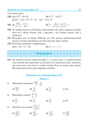 Ɂɚɜɞɚɧɧɹ ɞɥɹ ɫɚɦɨɩɟɪɟɜɿɪɤɢ ʋ 2 63
ɋɩɪɨɫɬɿɬɶ ɜɢɪɚɡ:
228. ɚ) (a2
b4
)3
⋅ (2a2
b)2
; ɛ) 3ɯ17
ɭ14
⋅ (4ɯɭ3
)3
;
ɜ) (5a2
– 3ab + b3
) ⋅ b3
– (b4
– 3ab2
– 5a2
) ⋅ b2
.
229. ɚ)
2
2 2
4
;
2
xy x y
xyx y
+
⋅
−
ɛ) 2 2
2 11 : 1.
1 1
a a
a a
−§ ·− +¨ ¸
+ +© ¹
230. ɑɢ ɦɨɠɧɚ ɩɨɤɥɚɫɬɢ 120 ɹɛɥɭɤ ɭ ɬɪɢ ɤɨɲɢɤɢ ɬɚɤ, ɳɨɛ ɭ ɩɟɪɲɨɦɭ ɤɨɲɢɤɭ
ɛɭɥɨ ɧɚ 5 ɹɛɥɭɤ ɛɿɥɶɲɟ, ɧɿɠ ɭ ɞɪɭɝɨɦɭ, ɿ ɧɚ 8 ɹɛɥɭɤ ɦɟɧɲɟ, ɧɿɠ ɭ
ɬɪɟɬɶɨɦɭ?
231. ȼɤɥɚɞɧɢɤ ɜɧɿɫ ɞɨ ɛɚɧɤɭ 5000 ɝɪɧ ɩɿɞ 20% ɪɿɱɧɢɯ (ɧɚɤɨɩɢɱɭɜɚɥɶɧɢɣ
ɜɤɥɚɞ). ɋɤɿɥɶɤɢ ɝɪɨɲɟɣ ɛɭɞɟ ɧɚ ɣɨɝɨ ɪɚɯɭɧɤɭ ɱɟɪɟɡ 2 ɪɨɤɢ?
232*.Ɋɨɡɜ’ɹɠɿɬɶ ɪɿɜɧɹɧɧɹ ɡ ɩɚɪɚɦɟɬɪɨɦ ɚ:
ɚ) (a – 2)ɯ = ɚ2
– 2a; ɛ) ɚ2
ɯ – ɚ = ɯ + 1.
233. ɇɚ ɤɨɠɧɿɣ ɤɥɿɬɢɧɰɿ ɞɨɲɤɢ ɪɨɡɦɿɪɭ 5 × 5 ɫɢɞɢɬɶ ɠɭɤ. ɍ ɞɟɹɤɢɣ ɦɨɦɟɧɬ
ɱɚɫɭ ɤɨɠɧɢɣ ɠɭɤ ɩɟɪɟɩɨɜɡɚɽ ɧɚ ɫɭɫɿɞɧɸ (ɩɨ ɫɬɨɪɨɧɿ) ɤɥɿɬɢɧɤɭ. Ⱦɨɜɟɞɿɬɶ,
ɳɨ ɩɿɫɥɹ ɰɶɨɝɨ: ɚ) ɯɨɱɚ ɛ ɜ ɨɞɧɿɣ ɤɥɿɬɢɧɰɿ ɛɭɞɟ ɧɟ ɦɟɧɲɟ ɞɜɨɯ ɠɭɤɿɜ;
ɛ) ɡɚɥɢɲɢɬɶɫɹ ɯɨɱɚ ɛ ɨɞɧɚ ɩɨɪɨɠɧɹ ɤɥɿɬɢɧɤɚ.
Ɂɚɜɞɚɧɧɹ ɞɥɹ ɫɚɦɨɩɟɪɟɜɿɪɤɢ ʋ 2
Ɋɿɜɟɧɶ 1
1. ȼɢɤɨɧɚɣɬɟ ɦɧɨɠɟɧɧɹ:
2
3
4 · .m n
n m
ɚ)
5
2
4 ;m
n
ɛ) 2
4 ;
m
ɜ) 4 ;
m
ɝ) 4 .m
2. ȼɢɤɨɧɚɣɬɟ ɞɿɥɟɧɧɹ:
2
4
: .b b
a a
ɚ)
3
5
;b
a
ɛ)
4
;a
b
ɜ)
3
;a
b
ɝ) ɚ3
b.
3. ɉɿɞɧɟɫɿɬɶ ɞɨ ɫɬɟɩɟɧɹ:
33
2
2 .x
a b
§ ·
¨ ¸
© ¹
ɚ)
6
5 4
6 ;x
a b
ɛ)
9
6 3
8 ;x
a b
ɜ)
9
6 3
2 ;x
a b
ɝ)
6
6 3
8 .x
a b
 