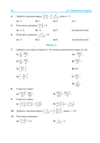 64 § 1. Ɋɚɰɿɨɧɚɥɶɧɿ ɜɢɪɚɡɢ
4. Ɂɧɚɣɞɿɬɶ ɡɧɚɱɟɧɧɹ ɜɢɪɚɡɭ
2
1 1 ·
2 2
a a
a a a
+ −
− −
, ɹɤɳɨ ɚ = 3.
ɚ) –3; ɛ) 1; ɜ) 4; ɝ) 3.
5. Ɋɨɡɜ’ɹɠɿɬɶ ɪɿɜɧɹɧɧɹ 3 0.
3
x
x
+ =
−
ɚ) –3; 3; ɛ) –3; ɜ) 3; ɝ) ɤɨɪɟɧɿɜ ɧɟɦɚɽ.
6. Ɋɨɡɜ’ɹɠɿɬɶ ɪɿɜɧɹɧɧɹ 2
0.
3
x
x x
=
+
ɚ) –3; ɛ) 3; ɜ) 0; ɝ) ɤɨɪɟɧɿɜ ɧɟɦɚɽ.
Ɋɿɜɟɧɶ 2
7. Ⱦɨɛɟɪɿɬɶ ɞɨ ɤɨɠɧɨɝɨ ɜɢɪɚɡɭ (1–4) ɬɨɬɨɠɧɨ ɪɿɜɧɢɣ ɣɨɦɭ ɜɢɪɚɡ (Ⱥ–Ⱦ).
1)
3 4
3
16 ;
2
a b
b a
⋅ Ⱥ)
16
12
16 ;a
b
−
2)
3 4
3
16: ;
2
a b
b a
Ȼ)
16
12
16 ;a
b
3)
34
3
2 ;a
b
§ ·
¨ ¸
© ¹
ȼ) 3
8 ;b
4)
44
3
2 .a
b
§ ·
−¨ ¸
© ¹
Ƚ)
12
9
8 ;a
b
Ⱦ)
6
5
.
32
a
b
8. ɋɩɪɨɫɬɿɬɶ ɜɢɪɚɡ:
ɚ)
3 2 3
4 4
27 8 ;
4 9
a b ac
c b
⋅ ɛ)
2 2 2
4
18 24
: .
525
xy x y
zz
9. ɋɩɪɨɫɬɿɬɶ ɜɢɪɚɡ:
ɚ) ( )2
3 3 3 ;
3 39
x x x
x xx
+ + −⋅ +
− ++
ɛ) ( )3 : .
2 2
a aa
a a
− −
− −
10. Ɂɧɚɣɞɿɬɶ ɡɧɚɱɟɧɧɹ ɜɢɪɚɡɭ
3 3
1
1 2 1
y y
y y
+§ ·
+ ⋅¨ ¸+ −© ¹
, ɹɤɳɨ ɭ = 5,5.
11. Ɋɨɡɜ’ɹɠɿɬɶ ɪɿɜɧɹɧɧɹ:
ɚ)
2
2 0;
1
x x
x
+ =
−
ɛ) 3.
3
x
x
=
+
 