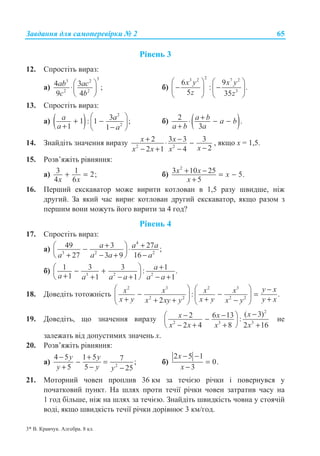 Ɂɚɜɞɚɧɧɹ ɞɥɹ ɫɚɦɨɩɟɪɟɜɿɪɤɢ ʋ 2 65
Ɋɿɜɟɧɶ 3
12. ɋɩɪɨɫɬɿɬɶ ɜɢɪɚɡ:
ɚ)
33 2
2 2
4 3 ;
9 4
ab ac
c b
§ ·
⋅¨ ¸
© ¹
ɛ)
23 2 7 2
3
6 9
: .
5 35
x y x y
z z
§ · § ·
− −¨ ¸ ¨ ¸
© ¹ © ¹
13. ɋɩɪɨɫɬɿɬɶ ɜɢɪɚɡ:
ɚ) ( )
2
2
31 : 1 ;
1 1
a a
a a
§ ·
+ −¨ ¸+ −© ¹
ɛ) ( )2 .
3
a b a b
a b a
+⋅ − −
+
14. Ɂɧɚɣɞɿɬɶ ɡɧɚɱɟɧɧɹ ɜɢɪɚɡɭ 2 2
2 3 3 3
22 1 4
x x
xx x x
+ −⋅ −
−− + −
, ɹɤɳɨ ɯ = 1,5.
15. Ɋɨɡɜ’ɹɠɿɬɶ ɪɿɜɧɹɧɧɹ:
ɚ) 3 1 2;
4 6x x
+ = ɛ)
2
3 10 25 5.
5
+ − = −
+
x x x
x
16. ɉɟɪɲɢɣ ɟɤɫɤɚɜɚɬɨɪ ɦɨɠɟ ɜɢɪɢɬɢ ɤɨɬɥɨɜɚɧ ɜ 1,5 ɪɚɡɭ ɲɜɢɞɲɟ, ɧɿɠ
ɞɪɭɝɢɣ. Ɂɚ ɹɤɢɣ ɱɚɫ ɜɢɪɢɽ ɤɨɬɥɨɜɚɧ ɞɪɭɝɢɣ ɟɤɫɤɚɜɚɬɨɪ, ɹɤɳɨ ɪɚɡɨɦ ɡ
ɩɟɪɲɢɦ ɜɨɧɢ ɦɨɠɭɬɶ ɣɨɝɨ ɜɢɪɢɬɢ ɡɚ 4 ɝɨɞ?
Ɋɿɜɟɧɶ 4
17. ɋɩɪɨɫɬɿɬɶ ɜɢɪɚɡ:
ɚ)
4
3 2 2
49 3 27 ;
27 3 9 16
a a a
a a a a
+ +§ ·− ⋅¨ ¸
+ − + −© ¹
ɛ) 3 2 2
1 3 3 1: .
1 1 1 1
a
a a a a a a
+§ ·− +¨ ¸+ + − + − +© ¹
18. Ⱦɨɜɟɞɿɬɶ ɬɨɬɨɠɧɿɫɬɶ
2 3 2 3
2 2 2 2
: .
2
y xx x x x
x y x y y xx xy y x y
§ · § · −
− − =¨ ¸ ¨ ¸+ + ++ + −© ¹ © ¹
19. Ⱦɨɜɟɞɿɬɶ, ɳɨ ɡɧɚɱɟɧɧɹ ɜɢɪɚɡɭ
2
2 3 3
( 3)2 6 13 :
2 4 8 2 16
xx x
x x x x
−− −§ ·−¨ ¸
− + + +© ¹
ɧɟ
ɡɚɥɟɠɚɬɶ ɜɿɞ ɞɨɩɭɫɬɢɦɢɯ ɡɧɚɱɟɧɶ ɯ.
20. Ɋɨɡɜ’ɹɠɿɬɶ ɪɿɜɧɹɧɧɹ:
ɚ) 2
4 5 1 5 7 ;
5 5 25
y y
y y y
− +
− =
+ − −
ɛ)
2 5 1
0.
3
x
x
− −
=
−
21. Ɇɨɬɨɪɧɢɣ ɱɨɜɟɧ ɩɪɨɩɥɢɜ 36 ɤɦ ɡɚ ɬɟɱɿɽɸ ɪɿɱɤɢ ɿ ɩɨɜɟɪɧɭɜɫɹ ɭ
ɩɨɱɚɬɤɨɜɢɣ ɩɭɧɤɬ. ɇɚ ɲɥɹɯ ɩɪɨɬɢ ɬɟɱɿʀ ɪɿɱɤɢ ɱɨɜɟɧ ɡɚɬɪɚɬɢɜ ɱɚɫɭ ɧɚ
1 ɝɨɞ ɛɿɥɶɲɟ, ɧɿɠ ɧɚ ɲɥɹɯ ɡɚ ɬɟɱɿɽɸ. Ɂɧɚɣɞɿɬɶ ɲɜɢɞɤɿɫɬɶ ɱɨɜɧɚ ɭ ɫɬɨɹɱɿɣ
ɜɨɞɿ, ɹɤɳɨ ɲɜɢɞɤɿɫɬɶ ɬɟɱɿʀ ɪɿɱɤɢ ɞɨɪɿɜɧɸɽ 3 ɤɦ/ɝɨɞ.
3* ȼ. Ʉɪɚɜɱɭɤ. Ⱥɥɝɟɛɪɚ. 8 ɤɥ.
 