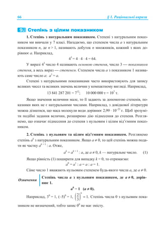 66 § 1. Ɋɚɰɿɨɧɚɥɶɧɿ ɜɢɪɚɡɢ
1. ɋɬɟɩɿɧɶ ɡ ɧɚɬɭɪɚɥɶɧɢɦ ɩɨɤɚɡɧɢɤɨɦ. ɋɬɟɩɟɧɿ ɡ ɧɚɬɭɪɚɥɶɧɢɦ ɩɨɤɚɡ-
ɧɢɤɨɦ ɦɢ ɜɢɜɱɚɥɢ ɭ 7 ɤɥɚɫɿ. ɇɚɝɚɞɚɽɦɨ, ɳɨ ɫɬɟɩɟɧɟɦ ɱɢɫɥɚ a ɡ ɧɚɬɭɪɚɥɶɧɢɦ
ɩɨɤɚɡɧɢɤɨɦ ɩ, ɞɟ ɩ  1, ɧɚɡɢɜɚɸɬɶ ɞɨɛɭɬɨɤ ɩ ɦɧɨɠɧɢɤɿɜ, ɤɨɠɧɢɣ ɡ ɹɤɢɯ ɞɨ-
ɪɿɜɧɸɽ ɚ. ɇɚɩɪɢɤɥɚɞ,
43
= 4 ⋅ 4 ⋅ 4 = 64.
ɍ ɜɢɪɚɡɿ 43
ɱɢɫɥɨ 4 ɧɚɡɢɜɚɸɬɶ ɨɫɧɨɜɨɸ ɫɬɟɩɟɧɹ, ɱɢɫɥɨ 3 ⎯ ɩɨɤɚɡɧɢɤɨɦ
ɫɬɟɩɟɧɹ, ɚ ɜɟɫɶ ɜɢɪɚɡ ⎯ ɫɬɟɩɟɧɟɦ. ɋɬɟɩɟɧɟɦ ɱɢɫɥɚ ɚ ɡ ɩɨɤɚɡɧɢɤɨɦ 1 ɧɚɡɢɜɚ-
ɸɬɶ ɫɚɦɟ ɱɢɫɥɨ ɚ: ɚ1
= ɚ.
ɋɬɟɩɟɧɿ ɡ ɧɚɬɭɪɚɥɶɧɢɦɢ ɩɨɤɚɡɧɢɤɚɦɢ ɱɚɫɬɨ ɜɢɤɨɪɢɫɬɨɜɭɸɬɶ ɞɥɹ ɡɚɩɢɫɭ
ɜɟɥɢɤɢɯ ɱɢɫɟɥ ɬɚ ɜɟɥɢɤɢɯ ɡɧɚɱɟɧɶ ɜɟɥɢɱɢɧ ɭ ɤɨɦɩɚɤɬɧɨɦɭ ɜɢɝɥɹɞɿ. ɇɚɩɪɢɤɥɚɞ,
13 841 287 201 = 712
; 10 000 000 ɬ = 107
ɬ.
əɤɳɨ ɡɧɚɱɟɧɧɹ ɜɟɥɢɱɢɧɢ ɦɚɥɟ, ɬɨ ʀʀ ɡɚɞɚɸɬɶ ɡɚ ɞɨɩɨɦɨɝɨɸ ɫɬɟɩɟɧɿɜ, ɩɨ-
ɤɚɡɧɢɤɢ ɹɤɢɯ ɧɟ ɽ ɧɚɬɭɪɚɥɶɧɢɦɢ ɱɢɫɥɚɦɢ. ɇɚɩɪɢɤɥɚɞ, ɡ ɞɨɜɿɞɤɨɜɨʀ ɥɿɬɟɪɚɬɭɪɢ
ɦɨɠɧɚ ɞɿɡɧɚɬɢɫɹ, ɳɨ ɦɚɫɚ ɦɨɥɟɤɭɥɢ ɜɨɞɢ ɞɨɪɿɜɧɸɽ 2,99 ⋅ 10–23
ɝ. ɓɨɛ ɡɪɨɡɭɦɿ-
ɬɢ ɩɨɞɿɛɧɿ ɡɚɞɚɧɧɹ ɜɟɥɢɱɢɧ, ɪɨɡɲɢɪɢɦɨ ɞɿɸ ɩɿɞɧɟɫɟɧɧɹ ɞɨ ɫɬɟɩɟɧɹ. Ɋɨɡɝɥɹ-
ɧɟɦɨ, ɳɨ ɨɡɧɚɱɚɽ ɩɿɞɧɟɫɟɧɧɹ ɞɨ ɫɬɟɩɟɧɹ ɡ ɧɭɥɶɨɜɢɦ ɿ ɰɿɥɢɦ ɜɿɞ’ɽɦɧɢɦ ɩɨɤɚɡ-
ɧɢɤɨɦ.
2. ɋɬɟɩɿɧɶ ɡ ɧɭɥɶɨɜɢɦ ɬɚ ɰɿɥɢɦ ɜɿɞ’ɽɦɧɢɦ ɩɨɤɚɡɧɢɤɨɦ. Ɋɨɡɝɥɹɧɟɦɨ
ɫɬɟɩɿɧɶ ak
ɡ ɧɚɬɭɪɚɥɶɧɢɦ ɩɨɤɚɡɧɢɤɨɦ. əɤɳɨ a ≠ 0, ɬɨ ɰɟɣ ɫɬɟɩɿɧɶ ɦɨɠɧɚ ɩɨɞɚ-
ɬɢ ɹɤ ɱɚɫɬɤɭ ak + 1
: a. Ɉɬɠɟ,
ak
= ak + 1
: a, ɞɟ ɚ ≠ 0, k — ɧɚɬɭɪɚɥɶɧɟ ɱɢɫɥɨ. (1)
əɤɳɨ ɪɿɜɧɿɫɬɶ (1) ɩɨɲɢɪɢɬɢ ɞɥɹ ɜɢɩɚɞɤɭ k = 0, ɬɨ ɨɬɪɢɦɚɽɦɨ:
ɚ0
= a1
: a = ɚ : ɚ = 1.
ɋáɦɟ ɱɢɫɥɨ 1 ɜɜɚɠɚɸɬɶ ɧɭɥɶɨɜɢɦ ɫɬɟɩɟɧɟɦ ɛɭɞɶ-ɹɤɨɝɨ ɱɢɫɥɚ ɚ, ɞɟ ɚ ≠ 0.
Ɉɡɧɚɱɟɧɧɹ
ɋɬɟɩɿɧɶ ɱɢɫɥɚ a ɡ ɧɭɥɶɨɜɢɦ ɩɨɤɚɡɧɢɤɨɦ, ɞɟ a ≠ 0, ɞɨɪɿɜ-
ɧɸɽ 1.
ɚ0
= 1 (ɚ ≠ 0).
ɇɚɩɪɢɤɥɚɞ, 30
= 1, (–5)0
= 1, ( )
0
2 1.
3
= ɋɬɟɩɿɧɶ ɱɢɫɥɚ 0 ɡ ɧɭɥɶɨɜɢɦ ɩɨɤɚ-
ɡɧɢɤɨɦ ɧɟ ɜɢɡɧɚɱɟɧɢɣ, ɬɨɛɬɨ ɡɚɩɢɫ 00
ɧɟ ɦɚɽ ɡɦɿɫɬɭ.
 