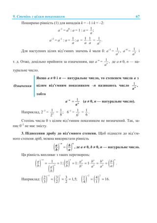 9. ɋɬɟɩɿɧɶ ɡ ɰɿɥɢɦ ɩɨɤɚɡɧɢɤɨɦ 67
ɉɨɲɢɪɢɦɨ ɪɿɜɧɿɫɬɶ (1) ɞɥɹ ɜɢɩɚɞɤɿɜ k = –1 ɿ k = –2:
ɚ–1
= a0
: a = 1 : ɚ = 1 ;
a
ɚ–2
= a–1
: a = 1 : a
a
= 1 1⋅
a a
= 2
1 .
a
Ⱦɥɹ ɧɚɫɬɭɩɧɢɯ ɰɿɥɢɯ ɜɿɞ’ɽɦɧɢɯ ɡɧɚɱɟɧɶ k ɦɚɥɢ ɛ: ɚ–3
= 3
1 ,
a
ɚ–4
= 4
1
a
ɿ
ɬ. ɞ. Ɉɬɠɟ, ɞɨɰɿɥɶɧɨ ɩɪɢɣɧɹɬɢ ɡɚ ɨɡɧɚɱɟɧɧɹɦ, ɳɨ ɚ–n
= 1 ,n
a
ɞɟ ɚ ≠ 0, n — ɧɚ-
ɬɭɪɚɥɶɧɟ ɱɢɫɥɨ.
Ɉɡɧɚɱɟɧɧɹ
əɤɳɨ ɚ ≠ 0 ɿ n — ɧɚɬɭɪɚɥɶɧɟ ɱɢɫɥɨ, ɬɨ ɫɬɟɩɟɧɟɦ ɱɢɫɥɚ ɚ ɡ
ɰɿɥɢɦ ɜɿɞ’ɽɦɧɢɦ ɩɨɤɚɡɧɢɤɨɦ –n ɧɚɡɢɜɚɸɬɶ ɱɢɫɥɨ 1 ,n
a
ɬɨɛɬɨ
1−
=n
n
a
a
(ɚ ≠ 0, n — ɧɚɬɭɪɚɥɶɧɟ ɱɢɫɥɨ).
ɇɚɩɪɢɤɥɚɞ, 2–3
= 3
1
2
= 1;
8
6–1
= 1
1
6
= 1
6
.
ɋɬɟɩɿɧɶ ɱɢɫɥɚ 0 ɡ ɰɿɥɢɦ ɜɿɞ’ɽɦɧɢɦ ɩɨɤɚɡɧɢɤɨɦ ɧɟ ɜɢɡɧɚɱɟɧɢɣ. Ɍɚɤ, ɡɚ-
ɩɢɫ 0–2
ɧɟ ɦɚɽ ɡɦɿɫɬɭ.
3. ɉɿɞɧɟɫɟɧɧɹ ɞɪɨɛɭ ɞɨ ɜɿɞ’ɽɦɧɨɝɨ ɫɬɟɩɟɧɹ. ɓɨɛ ɩɿɞɧɟɫɬɢ ɞɨ ɜɿɞ’ɽɦ-
ɧɨɝɨ ɫɬɟɩɟɧɹ ɞɪɿɛ, ɦɨɠɧɚ ɜɢɤɨɪɢɫɬɚɬɢ ɪɿɜɧɿɫɬɶ
( ) ( )
−
=
n n
a b
b a
, ɞɟ ɚ ≠ 0, b ≠ 0, n — ɧɚɬɭɪɚɥɶɧɟ ɱɢɫɥɨ.
ɐɹ ɪɿɜɧɿɫɬɶ ɜɢɩɥɢɜɚɽ ɡ ɬɚɤɢɯ ɩɟɪɟɬɜɨɪɟɧɶ:
( )
( )
( ) ( )1 1: 1: 1 .
n n nn n n
n n n n
a a a b b b
b b ab a aa
b
−
= = = = ⋅ = =
ɇɚɩɪɢɤɥɚɞ: ( ) ( )
1 1
2 3 3 1,5;
3 2 2
−
= = = ( ) ( )
2 2
1 4 16.
4 1
−
= =
 
