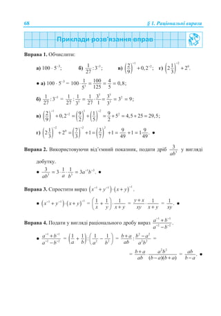 68 § 1. Ɋɚɰɿɨɧɚɥɶɧɿ ɜɢɪɚɡɢ
ȼɩɪɚɜɚ 1. Ɉɛɱɢɫɥɢɬɢ:
ɚ) 100 ⋅ 5–3
; ɛ) 51 :3 ;
27
−
ɜ) ( )
1
22 0,2 ;
9
−
−
+ ɝ) ( )
2
012 2 .
3
−
+
Ɣ ɚ) 100 ⋅ 5–3
= 3
1 100 4100 0,8;
125 55
⋅ = = =
ɛ) 51 :3
27
−
=
5 5
2
5 3
1 1 1 3 3: 3 9;
27 27 13 3
= ⋅ = = =
ɜ) ( ) ( ) ( )
1 1 2
2 22 9 1 90,2 5 4,5 25 29,5;
9 2 5 2
− −
−
+ = + = + = + =
ɝ) ( ) ( ) ( )
2 2 2
01 7 3 9 92 2 1 1 1 1 .
3 3 7 49 49
− −
+ = + = + = + = Ɣ
ȼɩɪɚɜɚ 2. ȼɢɤɨɪɢɫɬɨɜɭɸɱɢ ɜɿɞ’ɽɦɧɢɣ ɩɨɤɚɡɧɢɤ, ɩɨɞɚɬɢ ɞɪɿɛ 3
3
ab
ɭ ɜɢɝɥɹɞɿ
ɞɨɛɭɬɤɭ.
Ɣ 1 3
3 3
3 1 13 3 .a b
aab b
− −
= ⋅ ⋅ = Ɣ
ȼɩɪɚɜɚ 3. ɋɩɪɨɫɬɢɬɢ ɜɢɪɚɡ ( ) ( )
11 1
.x y x y
−− −
+ ⋅ +
Ɣ ( ) ( )
11 1
x y x y
−− −
+ ⋅ + = 1 1 1
x y x y
§ ·
+ ⋅¨ ¸ +© ¹
= 1y x
xy x y
+
⋅
+
= 1 .
xy
Ɣ
ȼɩɪɚɜɚ 4. ɉɨɞɚɬɢ ɭ ɜɢɝɥɹɞɿ ɪɚɰɿɨɧɚɥɶɧɨɝɨ ɞɪɨɛɭ ɜɢɪɚɡ
1 1
2 2
.a b
a b
− −
− −
+
−
Ɣ
1 1
2 2
a b
a b
− −
− −
+
−
= ( ) 2 2
1 1 1 1:
a b a b
§ ·+ −¨ ¸
© ¹
=
2 2
2 2
:b a b a
ab a b
+ − =
=
2 2
( )( )
b a a b
ab b a b a
+ ⋅
− +
= .ab
b a−
Ɣ
 