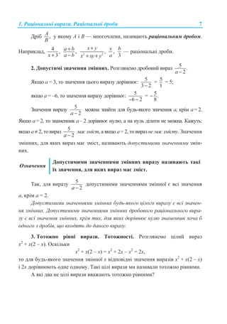 1. Ɋɚɰɿɨɧɚɥɶɧɿ ɜɢɪɚɡɢ. Ɋɚɰɿɨɧɚɥɶɧɿ ɞɪɨɛɢ 7
Ⱦɪɿɛ ,A
B
ɭ ɹɤɨɦɭ A ɿ B — ɦɧɨɝɨɱɥɟɧɢ, ɧɚɡɢɜɚɸɬɶ ɪɚɰɿɨɧɚɥɶɧɢɦ ɞɪɨɛɨɦ.
ɇɚɩɪɢɤɥɚɞ, 4 ,
3x +
,a b
a b
+
− 2 2
,
x y
x xy y
+
+ +
,
x
a 3
b
— ɪɚɰɿɨɧɚɥɶɧɿ ɞɪɨɛɢ.
2. Ⱦɨɩɭɫɬɢɦɿ ɡɧɚɱɟɧɧɹ ɡɦɿɧɧɢɯ. Ɋɨɡɝɥɹɧɟɦɨ ɞɪɨɛɨɜɢɣ ɜɢɪɚɡ 5 .
2a −
əɤɳɨ ɚ = 3, ɬɨ ɡɧɚɱɟɧɧɹ ɰɶɨɝɨ ɜɢɪɚɡɭ ɞɨɪɿɜɧɸɽ: 5
3 2−
= 5
1
= 5;
ɹɤɳɨ ɚ = –6, ɬɨ ɡɧɚɱɟɧɧɹ ɜɢɪɚɡɭ ɞɨɪɿɜɧɸɽ: 5
6 2− −
= 5.
8
−
Ɂɧɚɱɟɧɧɹ ɜɢɪɚɡɭ 5
2a −
ɦɨɠɧɚ ɡɧɚɣɬɢ ɞɥɹ ɛɭɞɶ-ɹɤɨɝɨ ɡɧɚɱɟɧɧɹ ɚ, ɤɪɿɦ ɚ = 2.
əɤɳɨ ɚ = 2, ɬɨ ɡɧɚɦɟɧɧɢɤ ɚ – 2 ɞɨɪɿɜɧɸɽ ɧɭɥɸ, ɚ ɧɚ ɧɭɥɶ ɞɿɥɢɬɢ ɧɟ ɦɨɠɧɚ. Ʉɚɠɭɬɶ:
ɹɤɳɨ ɚ ≠ 2, ɬɨ ɜɢɪɚɡ 5
2a −
ɦɚɽ ɡɦɿɫɬ, ɚ ɹɤɳɨ ɚ = 2, ɬɨ ɜɢɪɚɡ ɧɟ ɦɚɽ ɡɦɿɫɬɭ. Ɂɧɚɱɟɧɧɹ
ɡɦɿɧɧɢɯ, ɞɥɹ ɹɤɢɯ ɜɢɪɚɡ ɦɚɽ ɡɦɿɫɬ, ɧɚɡɢɜɚɸɬɶ ɞɨɩɭɫɬɢɦɢɦɢ ɡɧɚɱɟɧɧɹɦɢ ɡɦɿɧ-
ɧɢɯ.
Ɉɡɧɚɱɟɧɧɹ
Ⱦɨɩɭɫɬɢɦɢɦɢ ɡɧɚɱɟɧɧɹɦɢ ɡɦɿɧɧɢɯ ɜɢɪɚɡɭ ɧɚɡɢɜɚɸɬɶ ɬɚɤɿ
ʀɯ ɡɧɚɱɟɧɧɹ, ɞɥɹ ɹɤɢɯ ɜɢɪɚɡ ɦɚɽ ɡɦɿɫɬ.
Ɍɚɤ, ɞɥɹ ɜɢɪɚɡɭ 5
2a −
ɞɨɩɭɫɬɢɦɢɦɢ ɡɧɚɱɟɧɧɹɦɢ ɡɦɿɧɧɨʀ ɽ ɜɫɿ ɡɧɚɱɟɧɧɹ
ɚ, ɤɪɿɦ ɚ = 2.
Ⱦɨɩɭɫɬɢɦɢɦɢ ɡɧɚɱɟɧɧɹɦɢ ɡɦɿɧɧɢɯ ɛɭɞɶ-ɹɤɨɝɨ ɰɿɥɨɝɨ ɜɢɪɚɡɭ ɽ ɜɫɿ ɡɧɚɱɟɧ-
ɧɹ ɡɦɿɧɧɢɯ. Ⱦɨɩɭɫɬɢɦɢɦɢ ɡɧɚɱɟɧɧɹɦɢ ɡɦɿɧɧɢɯ ɞɪɨɛɨɜɨɝɨ ɪɚɰɿɨɧɚɥɶɧɨɝɨ ɜɢɪɚ-
ɡɭ ɽ ɜɫɿ ɡɧɚɱɟɧɧɹ ɡɦɿɧɧɢɯ, ɤɪɿɦ ɬɢɯ, ɞɥɹ ɹɤɢɯ ɞɨɪɿɜɧɸɽ ɧɭɥɸ ɡɧɚɦɟɧɧɢɤ ɯɨɱɚ ɛ
ɨɞɧɨɝɨ ɡ ɞɪɨɛɿɜ, ɳɨ ɜɯɨɞɹɬɶ ɞɨ ɞɚɧɨɝɨ ɜɢɪɚɡɭ.
3. Ɍɨɬɨɠɧɨ ɪɿɜɧɿ ɜɢɪɚɡɢ. Ɍɨɬɨɠɧɨɫɬɿ. Ɋɨɡɝɥɹɧɟɦɨ ɰɿɥɢɣ ɜɢɪɚɡ
x2
+ x(2 – x). Ɉɫɤɿɥɶɤɢ
ɯ2
+ ɯ(2 – ɯ) = ɯ2
+ 2ɯ – ɯ2
= 2ɯ,
ɬɨ ɞɥɹ ɛɭɞɶ-ɹɤɨɝɨ ɡɧɚɱɟɧɧɹ ɡɦɿɧɧɨʀ x ɜɿɞɩɨɜɿɞɧɿ ɡɧɚɱɟɧɧɹ ɜɢɪɚɡɿɜ ɯ2
+ ɯ(2 – ɯ)
ɿ 2x ɞɨɪɿɜɧɸɸɬɶ ɨɞɧɟ ɨɞɧɨɦɭ. Ɍɚɤɿ ɰɿɥɿ ɜɢɪɚɡɢ ɦɢ ɧɚɡɢɜɚɥɢ ɬɨɬɨɠɧɨ ɪɿɜɧɢɦɢ.
Ⱥ ɹɤɿ ɞɜɚ ɧɟ ɰɿɥɿ ɜɢɪɚɡɢ ɜɜɚɠɚɸɬɶ ɬɨɬɨɠɧɨ ɪɿɜɧɢɦɢ?
 