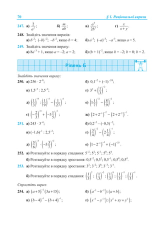70 § 1. Ɋɚɰɿɨɧɚɥɶɧɿ ɜɢɪɚɡɢ
247. ɚ) 2
2 ;
a
ɛ) ;m
ab
ɜ)
4
3
;
2
a
b
ɝ) .x
x y+
248. Ɂɧɚɣɞɿɬɶ ɡɧɚɱɟɧɧɹ ɜɢɪɚɡɿɜ:
ɚ) b–2
; (–b) –2
; –b–2
, ɹɤɳɨ b = 4; ɛ) ɚ–3
; (–ɚ)–3
; –ɚ–3
, ɹɤɳɨ ɚ = 5.
249. Ɂɧɚɣɞɿɬɶ ɡɧɚɱɟɧɧɹ ɜɢɪɚɡɭ:
ɚ) 8ɚ–3
+ 1, ɹɤɳɨ ɚ = –2; ɚ = 2; ɛ) (b + 1)–2
, ɹɤɳɨ b = –2; b = 0; b = 2.
Ɂɧɚɣɞɿɬɶ ɡɧɚɱɟɧɧɹ ɜɢɪɚɡɭ:
250. ɚ) 256 ⋅ 2–8
; ɛ) 0,1–2
+ (–1) –24
;
ɜ) 1,5–3
: 2,5–2
; ɝ) ( )
2
2 13 ;
3
−
+
ɞ) ( ) ( ) ( )
9 3 1
1 1 1: ;
3 9 27
− − −
− ɟ) ( ) ( )
2 2
1 81 ;
7 9
− −
−
ɽ) ( ) ( )
4 1
2 13 ;
3 5
− −
− + − ɠ) ( ) ( )
2 11 2
2 2 2 2 .
− −− −
+ − +
251. ɚ) 243 ⋅ 3–4
; ɛ) 0,2–3
– (–0,5) –2
;
ɜ) (–1,6)–1
: 2,5–2
; ɝ) ( ) ( )
2 1
3 12 ;
4 4
− −
−
ɞ) ( ) ( )
3 2
5 33 ;
6 7
− −
⋅ − ɟ) ( ) ( )
4 251
1 2 1 .
− −−
− + −
252. ɚ) Ɋɨɡɬɚɲɭɣɬɟ ɜ ɩɨɪɹɞɤɭ ɫɩɚɞɚɧɧɹ: 5–2
; 52
; 5–1
; 50
; 54
.
ɛ) Ɋɨɡɬɚɲɭɣɬɟ ɜ ɩɨɪɹɞɤɭ ɡɪɨɫɬɚɧɧɹ: 0,5–2
; 0,52
; 0,5–1
; 0,50
; 0,54
.
253. ɚ) Ɋɨɡɬɚɲɭɣɬɟ ɜ ɩɨɪɹɞɤɭ ɡɪɨɫɬɚɧɧɹ: 32
; 3–2
; 30
; 3–3
; 3–1
.
ɛ) Ɋɨɡɬɚɲɭɣɬɟ ɜ ɩɨɪɹɞɤɭ ɫɩɚɞɚɧɧɹ: ( )
2
1 ;
3 ( )
2
1 ;
3
−
( )
0
1 ;
3 ( )
3
1 ;
3
−
( )
1
1 .
3
−
ɋɩɪɨɫɬɿɬɶ ɜɢɪɚɡ:
254. ɚ) ( ) ( )
2
5 3 15 ;a a
−
+ + ɛ) ( ) ( )2 2
: ;a b a b− −
− +
ɜ) ( ) ( )
1 1
4 4 ;b b
− −
− − + ɝ) ( ) ( )3 3 2 2
: ;x y x xy y− −
− + +
 