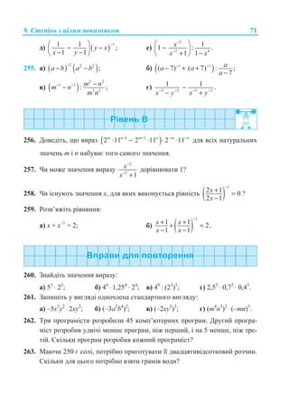 9. ɋɬɟɩɿɧɶ ɡ ɰɿɥɢɦ ɩɨɤɚɡɧɢɤɨɦ 71
ɞ) ( )
11 1 ;
1 1
y x
x y
−§ ·
− −¨ ¸− −© ¹
ɟ)
2
2 4
11 : .
1 1
x
x x
−
−
§ ·
−¨ ¸
+ −© ¹
255. ɚ) ( ) ( )2 2 2
;a b a b
−
− − ɛ) ( )1 1
( 7) ( 7) : ;
7
aa a
a
− −
− + +
−
ɜ) ( )
2 2
1 1
3 3
: ;m nm n
m n
− − −− ɝ) 3 3 3 3
1 1 .
x y x y− − − −
−
− +
256. Ⱦɨɜɟɞɿɬɶ, ɳɨ ɜɢɪɚɡ ( )1 1
2 11 2 11 2 11m n m n m n− − − −
⋅ − ⋅ ⋅ ⋅ ɞɥɹ ɜɫɿɯ ɧɚɬɭɪɚɥɶɧɢɯ
ɡɧɚɱɟɧɶ m ɿ n ɧɚɛɭɜɚɽ ɬɨɝɨ ɫɚɦɨɝɨ ɡɧɚɱɟɧɧɹ.
257. ɑɢ ɦɨɠɟ ɡɧɚɱɟɧɧɹ ɜɢɪɚɡɭ
2
2
1
x
x
−
−
+
ɞɨɪɿɜɧɸɜɚɬɢ 1?
258. ɑɢ ɿɫɧɭɸɬɶ ɡɧɚɱɟɧɧɹ ɯ, ɞɥɹ ɹɤɢɯ ɜɢɤɨɧɭɽɬɶɫɹ ɪɿɜɧɿɫɬɶ ( )
1
2 1 0
2 1
x
x
−
+ =
−
?
259. Ɋɨɡɜ’ɹɠɿɬɶ ɪɿɜɧɹɧɧɹ:
ɚ) ɯ + ɯ–1
= 2; ɛ) ( )
1
1 1 2.
1 1
x x
x x
−
+ ++ =
− −
260. Ɂɧɚɣɞɿɬɶ ɡɧɚɱɟɧɧɹ ɜɢɪɚɡɭ:
ɚ) 53
⋅ 23
; ɛ) 44
⋅ 1,254
⋅ 24
; ɜ) 49
: (23
)3
; ɝ) 2,55
⋅ 0,72
⋅ 0,45
.
261. Ɂɚɩɢɲɿɬɶ ɭ ɜɢɝɥɹɞɿ ɨɞɧɨɱɥɟɧɚ ɫɬɚɧɞɚɪɬɧɨɝɨ ɜɢɝɥɹɞɭ:
ɚ) –5ɯ3
ɭ2
⋅ 2ɯɭ3
; ɛ) (–3ɚ2
b4
)2
; ɜ) (–2ɯɭ5
)3
; ɝ) (m4
n3
)2
⋅ (–mn)3
.
262. Ɍɪɢ ɩɪɨɝɪɚɦɿɫɬɢ ɪɨɡɪɨɛɢɥɢ 45 ɤɨɦɩ’ɸɬɟɪɧɢɯ ɩɪɨɝɪɚɦ. Ⱦɪɭɝɢɣ ɩɪɨɝɪɚ-
ɦɿɫɬ ɪɨɡɪɨɛɢɜ ɭɞɜɿɱɿ ɦɟɧɲɟ ɩɪɨɝɪɚɦ, ɧɿɠ ɩɟɪɲɢɣ, ɿ ɧɚ 5 ɦɟɧɲɟ, ɧɿɠ ɬɪɟ-
ɬɿɣ. ɋɤɿɥɶɤɢ ɩɪɨɝɪɚɦ ɪɨɡɪɨɛɢɜ ɤɨɠɧɢɣ ɩɪɨɝɪɚɦɿɫɬ?
263. Ɇɚɸɱɢ 250 ɝ ɫɨɥɿ, ɩɨɬɪɿɛɧɨ ɩɪɢɝɨɬɭɜɚɬɢ ʀʀ ɞɜɚɞɰɹɬɢɜɿɞɫɨɬɤɨɜɢɣ ɪɨɡɱɢɧ.
ɋɤɿɥɶɤɢ ɞɥɹ ɰɶɨɝɨ ɩɨɬɪɿɛɧɨ ɜɡɹɬɢ ɝɪɚɦɿɜ ɜɨɞɢ?
 