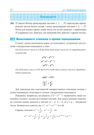 72 § 1. Ɋɚɰɿɨɧɚɥɶɧɿ ɜɢɪɚɡɢ
264. 25 ɤɚɪɬɨɤ ȼɿɤɬɨɪ ɩɪɨɧɭɦɟɪɭɜɚɜ ɱɢɫɥɚɦɢ 1, 2, ..., 25, ɩɟɪɟɬɚɫɭɜɚɜ ɤɚɪɬɤɢ,
ɪɨɡɤɥɚɜ ɱɢɫɬɢɦ ɛɨɤɨɦ ɞɨɝɨɪɢ ɿ ɡɧɨɜɭ ɩɪɨɧɭɦɟɪɭɜɚɜ ɱɢɫɥɚɦɢ 1, 2, ..., 25.
ɉɨɬɿɦ ɞɥɹ ɤɨɠɧɨʀ ɤɚɪɬɤɢ ɞɨɞɚɜ ɱɢɫɥɚ, ɹɤɿ ɧɚ ɧɿɣ ɧɚɩɢɫɚɧɿ, ɿ ɩɟɪɟɦɧɨɠɢɜ
25 ɨɞɟɪɠɚɧɢɯ ɫɭɦ. Ⱦɨɜɟɞɿɬɶ, ɳɨ ɡɧɚɣɞɟɧɢɣ ɧɢɦ ɞɨɛɭɬɨɤ ɽ ɩɚɪɧɢɦ ɱɢɫɥɨɦ.
ɋɬɟɩɟɧɿ ɡ ɰɿɥɢɦ ɩɨɤɚɡɧɢɤɨɦ ɦɚɸɬɶ ɭɫɿ ɜɥɚɫɬɢɜɨɫɬɿ, ɭɫɬɚɧɨɜɥɟɧɿ ɞɥɹ ɫɬɟ-
ɩɟɧɿɜ ɡ ɧɚɬɭɪɚɥɶɧɢɦ ɩɨɤɚɡɧɢɤɨɦ, ɚ ɫɚɦɟ:
ɞɥɹ ɛɭɞɶ-ɹɤɨɝɨ ɱɢɫɥɚ ɚ ≠ 0 ɬɚ ɛɭɞɶ-ɹɤɢɯ ɰɿɥɢɯ ɱɢɫɟɥ m ɿ n ɫɩɪɚɜɞɠɭɸɬɶ-
ɫɹ ɪɿɜɧɨɫɬɿ:
am
ɚn
= ɚm + n
;
am
: ɚn
= ɚm – n
;
(am
)n
= ɚmn
;
ɞɥɹ ɛɭɞɶ-ɹɤɢɯ ɱɢɫɟɥ ɚ ≠ 0 ɬɚ b ≠ 0 ɿ ɛɭɞɶ-ɹɤɨɝɨ ɰɿɥɨɝɨ ɱɢɫɥɚ n ɫɩɪɚɜɞɠɭ-
ɸɬɶɫɹ ɪɿɜɧɨɫɬɿ:
(ab)n
= ɚn
bn
;
( ) .
n n
n
a a
b b
=
Ⱦɥɹ ɞɨɜɟɞɟɧɧɹ ɰɢɯ ɜɥɚɫɬɢɜɨɫɬɟɣ ɜɢɤɨɪɢɫɬɨɜɭɸɬɶ ɨɡɧɚɱɟɧɧɹ ɫɬɟɩɟɧɹ ɡ
ɰɿɥɢɦ ɩɨɤɚɡɧɢɤɨɦ ɿ ɜɥɚɫɬɢɜɨɫɬɿ ɫɬɟɩɟɧɹ ɡ ɧɚɬɭɪɚɥɶɧɢɦ ɩɨɤɚɡɧɢɤɨɦ.
ɉɨɤɚɠɟɦɨ, ɧɚɩɪɢɤɥɚɞ, ɳɨ ɪɿɜɧɿɫɬɶ am
ɚn
= ɚm + n
ɽ ɩɪɚɜɢɥɶɧɨɸ, ɹɤɳɨ ɩɨ-
ɤɚɡɧɢɤɢ ɫɬɟɩɟɧɿɜ ɽ ɰɿɥɢɦɢ ɜɿɞ’ɽɦɧɢɦɢ ɱɢɫɥɚɦɢ. Ⱦɥɹ ɞɚɧɨɝɨ ɜɢɩɚɞɤɭ ɩɨɤɚɡɧɢ-
ɤɢ ɫɬɟɩɟɧɿɜ ɦɨɠɧɚ ɡɚɩɢɫɚɬɢ ɭ ɜɢɝɥɹɞɿ m = –p, n = –q, ɞɟ ɪ ɿ q — ɧɚɬɭɪɚɥɶɧɿ
ɱɢɫɥɚ. Ɂɚɥɢɲɚɽɬɶɫɹ ɞɨɜɟɫɬɢ, ɳɨ p q p q
a a a− − − −
⋅ = (ɚ ≠ 0).
ɋɩɪɚɜɞɿ, ɨɫɤɿɥɶɤɢ 1 ,p
p
a
a
−
= 1 ,q
q
a
a
−
= ɬɨ:
1 1p q
p q
a a
a a
− −
⋅ = ⋅ = ( )1 1 .p q p q
p q p q
a a
a a a
− + − −
+
= = =
⋅
 
