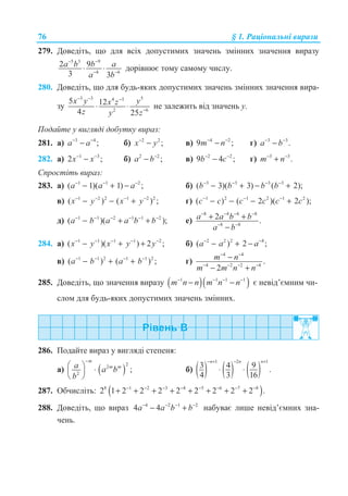 76 § 1. Ɋɚɰɿɨɧɚɥɶɧɿ ɜɢɪɚɡɢ
279. Ⱦɨɜɟɞɿɬɶ, ɳɨ ɞɥɹ ɜɫɿɯ ɞɨɩɭɫɬɢɦɢɯ ɡɧɚɱɟɧɶ ɡɦɿɧɧɢɯ ɡɧɚɱɟɧɧɹ ɜɢɪɚɡɭ
5 3 9
4 6
2 9
3 3
− −
− −
⋅ ⋅a b b a
a b
ɞɨɪɿɜɧɸɽ ɬɨɦɭ ɫɚɦɨɦɭ ɱɢɫɥɭ.
280. Ⱦɨɜɟɞɿɬɶ, ɳɨ ɞɥɹ ɛɭɞɶ-ɹɤɢɯ ɞɨɩɭɫɬɢɦɢɯ ɡɧɚɱɟɧɶ ɡɦɿɧɧɢɯ ɡɧɚɱɟɧɧɹ ɜɢɪɚ-
ɡɭ
3 3 54 3
2 6
5 12
4 25
− − −
−
⋅ ⋅
x y yx z
z y z
ɧɟ ɡɚɥɟɠɢɬɶ ɜɿɞ ɡɧɚɱɟɧɶ ɭ.
ɉɨɞɚɣɬɟ ɭ ɜɢɝɥɹɞɿ ɞɨɛɭɬɤɭ ɜɢɪɚɡ:
281. ɚ) 3 4
;− −
−a a ɛ) 2 2
;−
−x y ɜ) 4 2
9 ;− −
−m n ɝ) 3 3
.− −
−a b
282. ɚ) 1 3
2 ;− −
−x x ɛ) 2 2
;−
−a b ɜ) 2 2
9 4 ;− −
−b c ɝ) 3 3
.− −
+m n
ɋɩɪɨɫɬɿɬɶ ɜɢɪɚɡ:
283. ɚ) 1 1 2
( 1)( 1) ;a a a− − −
− + − ɛ) 3 3 3 3
( 3)( 3) ( 2);b b b b− − − −
− + − +
ɜ) 1 2 2 1 2 2
( ) ( ) ;x y x y− − − −
− − + ɝ) 1 2 1 2 1 2
( ) ( 2 )( 2 );c c c c c c− − −
− − − +
ɞ) 1 1 2 1 1 2
( )( );a b a a b b− − − − − −
− + + ɟ)
8 4 4 8
8 8
2 .a a b b
a b
− − − −
− −
+ +
−
284. ɚ) 1 1 1 1 2
( )( ) 2 ;x y x y y− − − − −
− + + ɛ) 2 2 2 4
( ) 2 ;a a a− −
− + −
ɜ) 1 1 2 1 1 2
( ) ( ) ;a b a b− − − −
− + + ɝ)
4 4
4 2 2 4
.
2
m n
m m n n
− −
− − − −
−
− +
285. Ⱦɨɜɟɞɿɬɶ, ɳɨ ɡɧɚɱɟɧɧɹ ɜɢɪɚɡɭ ( )( )1 1 1 1− − − −
− −m n n m n n ɽ ɧɟɜɿɞ’ɽɦɧɢɦ ɱɢ-
ɫɥɨɦ ɞɥɹ ɛɭɞɶ-ɹɤɢɯ ɞɨɩɭɫɬɢɦɢɯ ɡɧɚɱɟɧɶ ɡɦɿɧɧɢɯ.
286. ɉɨɞɚɣɬɟ ɜɢɪɚɡ ɭ ɜɢɝɥɹɞɿ ɫɬɟɩɟɧɹ:
ɚ) ( )
22
2
;
m
m ma a b
b
−
§ · ⋅¨ ¸
© ¹
ɛ) ( ) ( ) ( )
1 2 1
3 4 9 .
4 3 16
n n n− + − +
⋅ ⋅
287. Ɉɛɱɢɫɥɿɬɶ: ( )8 1 2 3 4 5 6 7 8
2 1 2 2 2 2 2 2 2 2 .− − − − − − − −
+ + + + + + + +
288. Ⱦɨɜɟɞɿɬɶ, ɳɨ ɜɢɪɚɡ 4 2 1 2
4 4a a b b− − − −
− + ɧɚɛɭɜɚɽ ɥɢɲɟ ɧɟɜɿɞ’ɽɦɧɢɯ ɡɧɚ-
ɱɟɧɶ.
 