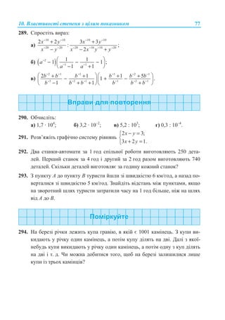 10. ȼɥɚɫɬɢɜɨɫɬɿ ɫɬɟɩɟɧɹ ɡ ɰɿɥɢɦ ɩɨɤɚɡɧɢɤɨɦ 77
289. ɋɩɪɨɫɬɿɬɶ ɜɢɪɚɡ:
ɚ)
10 10 10 10
20 20 20 10 10 20
2 2 3 3
: ;
2
x y x y
x y x x y y
− − − −
− − − − − −
+ +
− − +
ɛ) ( )2
1 1
1 11 1 ;
1 1
a
a a
−
− −
§ ·− − −¨ ¸
− +© ¹
ɜ)
2 1 1 1 2 1
3 2 1 1 2 1
2 1 1 51 .
1 1
b b b b b b
b b b b b b
− − − − − −
− − − − − −
§ ·§ ·+ + + +− + −¨ ¸¨ ¸
− + + +© ¹© ¹
290. Ɉɛɱɢɫɥɿɬɶ:
ɚ) 1,7 · 104
; ɛ) 3,2 · 10–2
; ɜ) 5,2 : 103
; ɝ) 0,3 : 10–4
.
291. Ɋɨɡɜ’ɹɠɿɬɶ ɝɪɚɮɿɱɧɨ ɫɢɫɬɟɦɭ ɪɿɜɧɹɧɶ
2 3;
3 2 1.
x y
x y
− =­
®
+ =¯
292. Ⱦɜɚ ɫɬɚɧɤɢ-ɚɜɬɨɦɚɬɢ ɡɚ 1 ɝɨɞ ɫɩɿɥɶɧɨʀ ɪɨɛɨɬɢ ɜɢɝɨɬɨɜɥɹɸɬɶ 250 ɞɟɬɚ-
ɥɟɣ. ɉɟɪɲɢɣ ɫɬɚɧɨɤ ɡɚ 4 ɝɨɞ ɿ ɞɪɭɝɢɣ ɡɚ 2 ɝɨɞ ɪɚɡɨɦ ɜɢɝɨɬɨɜɥɹɸɬɶ 740
ɞɟɬɚɥɟɣ. ɋɤɿɥɶɤɢ ɞɟɬɚɥɟɣ ɜɢɝɨɬɨɜɥɹɽ ɡɚ ɝɨɞɢɧɭ ɤɨɠɧɢɣ ɫɬɚɧɨɤ?
293. Ɂ ɩɭɧɤɬɭ A ɞɨ ɩɭɧɤɬɭ B ɬɭɪɢɫɬɢ ɣɲɥɢ ɡɿ ɲɜɢɞɤɿɫɬɸ 6 ɤɦ/ɝɨɞ, ɚ ɧɚɡɚɞ ɩɨ-
ɜɟɪɬɚɥɢɫɹ ɡɿ ɲɜɢɞɤɿɫɬɸ 5 ɤɦ/ɝɨɞ. Ɂɧɚɣɞɿɬɶ ɜɿɞɫɬɚɧɶ ɦɿɠ ɩɭɧɤɬɚɦɢ, ɹɤɳɨ
ɧɚ ɡɜɨɪɨɬɧɢɣ ɲɥɹɯ ɬɭɪɢɫɬɢ ɡɚɬɪɚɬɢɥɢ ɱɚɫɭ ɧɚ 1 ɝɨɞ ɛɿɥɶɲɟ, ɧɿɠ ɧɚ ɲɥɹɯ
ɜɿɞ A ɞɨ B.
294. ɇɚ ɛɟɪɟɡɿ ɪɿɱɤɢ ɥɟɠɢɬɶ ɤɭɩɚ ɝɪɚɜɿɸ, ɜ ɹɤɿɣ ɽ 1001 ɤɚɦɿɧɟɰɶ. Ɂ ɤɭɩɢ ɜɢ-
ɤɢɞɚɸɬɶ ɭ ɪɿɱɤɭ ɨɞɢɧ ɤɚɦɿɧɟɰɶ, ɚ ɩɨɬɿɦ ɤɭɩɭ ɞɿɥɹɬɶ ɧɚ ɞɜɿ. Ⱦɚɥɿ ɡ ɹɤɨʀ-
ɧɟɛɭɞɶ ɤɭɩɢ ɜɢɤɢɞɚɸɬɶ ɭ ɪɿɱɤɭ ɨɞɢɧ ɤɚɦɿɧɟɰɶ, ɚ ɩɨɬɿɦ ɨɞɧɭ ɡ ɤɭɩ ɞɿɥɹɬɶ
ɧɚ ɞɜɿ ɿ ɬ. ɞ. ɑɢ ɦɨɠɧɚ ɞɨɛɢɬɢɫɹ ɬɨɝɨ, ɳɨɛ ɧɚ ɛɟɪɟɡɿ ɡɚɥɢɲɢɥɢɫɹ ɥɢɲɟ
ɤɭɩɢ ɿɡ ɬɪɶɨɯ ɤɚɦɿɧɰɿɜ?
 