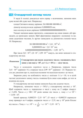 78 § 1. Ɋɚɰɿɨɧɚɥɶɧɿ ɜɢɪɚɡɢ
ɍ ɧɚɭɰɿ ɣ ɬɟɯɧɿɰɿ ɞɨɜɨɞɢɬɶɫɹ ɦɚɬɢ ɫɩɪɚɜɭ ɡ ɜɟɥɢɱɢɧɚɦɢ, ɡɧɚɱɟɧɧɹ ɹɤɢɯ
ɞɭɠɟ ɜɟɥɢɤɿ ɚɛɨ ɞɭɠɟ ɦɚɥɿ. ɇɚɩɪɢɤɥɚɞ:
ɩɥɨɳɚ ɋɜɿɬɨɜɨɝɨ ɨɤɟɚɧɭ ɞɨɪɿɜɧɸɽ 361 000 000 000 000 ɦ2
;
ɞɿɚɦɟɬɪ ɦɨɥɟɤɭɥɢ ɜɨɞɢ ɞɨɪɿɜɧɸɽ 0,00000028 ɦɦ;
ɦɚɫɚ ɦɨɥɟɤɭɥɢ ɜɨɞɢ ɞɨɪɿɜɧɸɽ 0,0000000000000000000000299 ɝ.
ɍɤɚɡɚɧɿ ɡɧɚɱɟɧɧɹ ɜɚɠɤɨ ɩɪɨɱɢɬɚɬɢ, ɚ ɜɢɤɨɧɚɧɧɹ ɧɚɞ ɧɢɦɢ ɩɟɜɧɢɯ ɞɿɣ ɩɪɢ-
ɡɜɨɞɢɬɶ ɞɨ ɝɪɨɦɿɡɞɤɢɯ ɡɚɩɢɫɿɜ. ɓɨɛ ɟɮɟɤɬɢɜɧɿɲɟ ɨɩɟɪɭɜɚɬɢ ɡ ɜɟɥɢɤɢɦɢ ɬɚ ɦɚ-
ɥɢɦɢ ɞɨɞɚɬɧɢɦɢ ɱɢɫɥɚɦɢ, ʀɯ ɡɪɭɱɧɨ ɡɚɩɢɫɭɜɚɬɢ ɡɚ ɞɨɩɨɦɨɝɨɸ ɫɬɟɩɟɧɿɜ ɱɢɫɥɚ
10. ɇɚɩɪɢɤɥɚɞ:
361 000 000 000 000 ɦ2
= 3,61 · 1014
ɦ2
;
0,00000028 ɦɦ = 2,8 · 10–7
ɦɦ;
0,0000000000000000000000299 ɝ = 2,99 · 10–23
ɝ.
ɉɪɨ ɱɢɫɥɚ 3,61 · 1014
, 2,8 · 10–7
, 2,99 · 10–23
ɤɚɠɭɬɶ, ɳɨ ɜɨɧɢ ɡɚɩɢɫɚɧɿ ɜ ɫɬɚ-
ɧɞɚɪɬɧɨɦɭ ɜɢɝɥɹɞɿ.
Ɉɡɧɚɱɟɧɧɹ
ɋɬɚɧɞɚɪɬɧɢɦ ɜɢɝɥɹɞɨɦ ɞɨɞɚɬɧɨɝɨ ɱɢɫɥɚ ɯ ɧɚɡɢɜɚɸɬɶ ɣɨɝɨ
ɡɚɩɢɫ ɭ ɜɢɝɥɹɞɿ ɚ · 10ɩ
, ɞɟ 1 ≤ ɚ  10 ɿ ɩ — ɰɿɥɟ ɱɢɫɥɨ.
ɑɢɫɥɨ ɩ ɧɚɡɢɜɚɸɬɶ ɩɨɪɹɞɤɨɦ ɱɢɫɥɚ ɯ. ɇɚɩɪɢɤɥɚɞ, ɩɨɪɹɞɨɤ ɱɢɫɥɚ
3,61 · 1014
ɞɨɪɿɜɧɸɽ 14, ɚ ɩɨɪɹɞɨɤ ɱɢɫɥɚ 2,99 · 10–23
ɞɨɪɿɜɧɸɽ –23. ɉɨɪɹɞɨɤ ɱɢ-
ɫɥɚ ɞɚɽ ɭɹɜɥɟɧɧɹ ɩɪɨ ɬɟ, ɧɚɫɤɿɥɶɤɢ ɜɟɥɢɤɢɦ ɱɢ ɧɚɫɤɿɥɶɤɢ ɦɚɥɢɦ ɽ ɰɟ ɱɢɫɥɨ.
Ɂɜɟɪɧɟɦɨ ɭɜɚɝɭ ɧɚ ɨɫɨɛɥɢɜɿɫɬɶ ɱɢɫɥɚ ɚ: ɨɫɤɿɥɶɤɢ 1 ≤ ɚ  10, ɬɨ ɜ ɰɿɥɿɣ
ɱɚɫɬɢɧɿ ɞɟɫɹɬɤɨɜɨɝɨ ɡɚɩɢɫɭ ɱɢɫɥɚ ɚ ɩɨɜɢɧɧɚ ɛɭɬɢ ɥɢɲɟ ɨɞɧɚ ɰɢɮɪɚ, ɞɨ ɬɨɝɨ ɠ
ɜɿɞɦɿɧɧɚ ɜɿɞ ɧɭɥɹ.
ɍ ɫɬɚɧɞɚɪɬɧɨɦɭ ɜɢɝɥɹɞɿ ɦɨɠɧɚ ɡɚɩɢɫɚɬɢ ɛɭɞɶ-ɹɤɟ ɞɨɞɚɬɧɟ ɱɢɫɥɨ.
ɇɚɩɪɢɤɥɚɞ, ɡɚɩɢɲɟɦɨ ɱɢɫɥɨ ɯ = 345,8 ɭ ɫɬɚɧɞɚɪɬɧɨɦɭ ɜɢɝɥɹɞɿ ɚ · 10ɩ
.
ɓɨɛ ɨɞɟɪɠɚɬɢ ɱɢɫɥɨ ɚ, ɩɟɪɟɧɟɫɟɦɨ ɜ ɱɢɫɥɿ ɯ ɤɨɦɭ ɧɚ 2 ɰɢɮɪɢ ɥɿɜɨɪɭɱ:
ɚ = 3,458. ɑɢɫɥɨ ɚ ɭ 100 = 102
ɪɚɡɿɜ ɦɟɧɲɟ ɜɿɞ ɱɢɫɥɚ ɯ, ɬɨɦɭ ɯ = ɚ · 102
=
= 3,458 · 102
.
ȱɧɲɢɣ ɩɪɢɤɥɚɞ: 0,000235 = 2,35 · 10–4
. (ɍ ɱɢɫɥɿ ɯ = 0,000235 ɩɟɪɟɧɟɫɥɢ
ɤɨɦɭ ɩɪɚɜɨɪɭɱ ɧɚ 4 ɰɢɮɪɢ, ɨɞɟɪɠɚɥɢ ɱɢɫɥɨ ɚ = 2,35, ɹɤɟ ɭ 104
ɪɚɡɿɜ ɛɿɥɶɲɟ
ɜɿɞ ɱɢɫɥɚ ɯ. Ɍɨɦɭ ɯ = ɚ : 104
= 4
1
10
a⋅ = ɚ · 10–4
= 2,35 · 10–4
.)
 