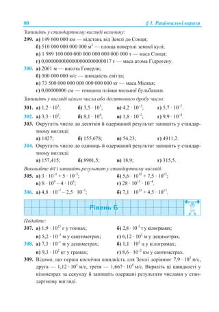 80 § 1. Ɋɚɰɿɨɧɚɥɶɧɿ ɜɢɪɚɡɢ
Ɂɚɩɢɲɿɬɶ ɭ ɫɬɚɧɞɚɪɬɧɨɦɭ ɜɢɝɥɹɞɿ ɜɟɥɢɱɢɧɭ:
299. ɚ) 149 600 000 ɤɦ — ɜɿɞɫɬɚɧɶ ɜɿɞ Ɂɟɦɥɿ ɞɨ ɋɨɧɰɹ;
ɛ) 510 000 000 000 000 ɦ2
— ɩɥɨɳɚ ɩɨɜɟɪɯɧɿ ɡɟɦɧɨʀ ɤɭɥɿ;
ɜ) 1 989 100 000 000 000 000 000 000 000 ɬ — ɦɚɫɚ ɋɨɧɰɹ;
ɝ) 0,0000000000000000000000017 ɝ — ɦɚɫɚ ɚɬɨɦɚ Ƚɿɞɪɨɝɟɧɭ.
300. ɚ) 2061 ɦ — ɜɢɫɨɬɚ Ƚɨɜɟɪɥɢ;
ɛ) 300 000 000 ɦ/ɫ — ɲɜɢɞɤɿɫɬɶ ɫɜɿɬɥɚ;
ɜ) 73 500 000 000 000 000 000 000 ɤɝ — ɦɚɫɚ Ɇɿɫɹɰɹ;
ɝ) 0,00000006 cɦ — ɬɨɜɳɢɧɚ ɩɥɿɜɤɢ ɦɢɥɶɧɨʀ ɛɭɥɶɛɚɲɤɢ.
Ɂɚɩɢɲɿɬɶ ɭ ɜɢɝɥɹɞɿ ɰɿɥɨɝɨ ɱɢɫɥɚ ɚɛɨ ɞɟɫɹɬɤɨɜɨɝɨ ɞɪɨɛɭ ɱɢɫɥɨ:
301. ɚ) 1,2 · 103
; ɛ) 3,5 · 105
; ɜ) 4,2 · 10–3
; ɝ) 5,7 · 10–5
.
302. ɚ) 3,3 · 102
; ɛ) 8,1 · 104
; ɜ) 1,8 · 10–2
; ɝ) 9,9 · 10–4
.
303. Ɉɤɪɭɝɥɿɬɶ ɱɢɫɥɨ ɞɨ ɞɟɫɹɬɤɿɜ ɣ ɨɞɟɪɠɚɧɢɣ ɪɟɡɭɥɶɬɚɬ ɡɚɩɢɲɿɬɶ ɭ ɫɬɚɧɞɚɪ-
ɬɧɨɦɭ ɜɢɝɥɹɞɿ:
ɚ) 1427; ɛ) 155,678; ɜ) 54,23; ɝ) 4911,2.
304. Ɉɤɪɭɝɥɿɬɶ ɱɢɫɥɨ ɞɨ ɨɞɢɧɢɰɶ ɣ ɨɞɟɪɠɚɧɢɣ ɪɟɡɭɥɶɬɚɬ ɡɚɩɢɲɿɬɶ ɭ ɫɬɚɧɞɚɪ-
ɬɧɨɦɭ ɜɢɝɥɹɞɿ:
ɚ) 157,415; ɛ) 8901,5; ɜ) 18,9; ɝ) 315,5.
ȼɢɤɨɧɚɣɬɟ ɞɿʀ ɿ ɡɚɩɢɲɿɬɶ ɪɟɡɭɥɶɬɚɬ ɭ ɫɬɚɧɞɚɪɬɧɨɦɭ ɜɢɝɥɹɞɿ:
305. ɚ) 3 · 10–5
+ 5 · 10–5
; ɛ) 5,6 · 1012
+ 7,5 · 1012
;
ɜ) 8 · 109
– 4 · 109
; ɝ) 28 · 1015
· 10–4
.
306. ɚ) 4,8 · 10–7
– 2,5 · 10–7
; ɛ) 7,1 · 1015
+ 4,5 · 1015
.
ɉɨɞɚɣɬɟ:
307. ɚ) 1,9 · 1015
ɝ ɭ ɬɨɧɧɚɯ; ɛ) 2,8 · 10–1
ɬ ɭ ɤɿɥɨɝɪɚɦɚɯ;
ɜ) 5,2 · 10–3
ɦ ɭ ɫɚɧɬɢɦɟɬɪɚɯ; ɝ) 6,12 · 102
ɦ ɭ ɞɟɰɢɦɟɬɪɚɯ.
308. ɚ) 7,3 · 10–1
ɦ ɭ ɞɟɰɢɦɟɬɪɚɯ; ɛ) 1,1 · 102
ɰ ɭ ɤɿɥɨɝɪɚɦɚɯ;
ɜ) 9,3 · 102
ɤɝ ɭ ɝɪɚɦɚɯ; ɝ) 8,6 · 10–2
ɤɦ ɭ ɫɚɧɬɢɦɟɬɪɚɯ.
309. ȼɿɞɨɦɨ, ɳɨ ɩɟɪɲɚ ɤɨɫɦɿɱɧɚ ɲɜɢɞɤɿɫɬɶ ɞɥɹ Ɂɟɦɥɿ ɞɨɪɿɜɧɸɽ 7,9 · 103
ɦ/ɫ,
ɞɪɭɝɚ — 1,12 · 104
ɦ/ɫ, ɬɪɟɬɹ — 1,667 · 104
ɦ/ɫ. ȼɢɪɚɡɿɬɶ ɰɿ ɲɜɢɞɤɨɫɬɿ ɭ
ɤɿɥɨɦɟɬɪɚɯ ɡɚ ɫɟɤɭɧɞɭ ɣ ɡɚɩɢɲɿɬɶ ɨɞɟɪɠɚɧɿ ɪɟɡɭɥɶɬɚɬɢ ɱɢɫɥɚɦɢ ɭ ɫɬɚɧ-
ɞɚɪɬɧɨɦɭ ɜɢɝɥɹɞɿ.
 